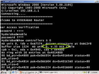 ================================ Welcome to HYDERABAD Router ================================ User Access Verification password : **** **** enable show controllers S 0 hyderabad> password : Hyderabad# Microsoft Windows 2000 [Version 5.00.2195] (C) Copyright 1985-2000 Microsoft Corp. C:\> Connecting ..... HD unit 0, idb = 0xB7574, driver structure at 0xBC2F8 buffer size 1524  HD unit 0, V.35 DCE cable cpb = 0x1, eda = 0x4940, cda = 0x4800 RX ring with 16 entries at 0x4014800 00 bd_ptr=0x4800 pak=0x0BE054 ds=0x401B6A8 status=80 pak_size=0 01 bd_ptr=0x4814 pak=0x0BED04 ds=0x401E5B0 status=80 pak_size=0 02 bd_ptr=0x4828 pak=0x0BE224 ds=0x401BD60 status=80 pak_size=0 03 bd_ptr=0x483C pak=0x0BEED4 ds=0x401EC68 status=80 pak_size=0 --More-- telnet 192.168.1.1 