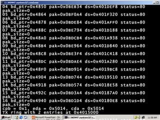 04 bd_ptr=0x4850 pak=0x0BEB34 ds=0x401DEF8 status=80 pak_size=0 05 bd_ptr=0x4864 pak=0x0BF0A4 ds=0x401F320 status=80 pak_size=0 06 bd_ptr=0x4878 pak=0x0BDE84 ds=0x401AFF0 status=80 pak_size=0 07 bd_ptr=0x488C pak=0x0BE794 ds=0x401D188 status=80 pak_size=0 08 bd_ptr=0x48A0 pak=0x0BDCB4 ds=0x401A938 status=80 pak_size=0 09 bd_ptr=0x48B4 pak=0x0BE964 ds=0x401D840 status=80 pak_size=0 10 bd_ptr=0x48C8 pak=0x0BE3F4 ds=0x401C418 status=80 pak_size=0 11 bd_ptr=0x48DC pak=0x0BDAE4 ds=0x401A280 status=80 pak_size=0 12 bd_ptr=0x48F0 pak=0x0BD914 ds=0x4019BC8 status=80 pak_size=0 13 bd_ptr=0x4904 pak=0x0BD744 ds=0x4019510 status=80 pak_size=0 14 bd_ptr=0x4918 pak=0x0BD574 ds=0x4018E58 status=80 pak_size=0 15 bd_ptr=0x492C pak=0x0BD3A4 ds=0x40187A0 status=80 pak_size=0 16 bd_ptr=0x4940 pak=0x0BD1D4 ds=0x40180E8 status=80 pak_size=0 cpb = 0x1, eda = 0x5014, cda = 0x5014 TX ring with 2 entries at 0x4015000  00 bd_ptr=0x5000 pak=0x000000 ds=0x4031838 status=80 pak_size=22 01 bd_ptr=0x5014 pak=0x000000 ds=0x000000 status=80 pak_size=0 02 bd_ptr=0x5028 pak=0x000000 ds=0x000000 status=80 pak_size=0 0 missed datagrams, 0 overruns 0 bad datagram encapsulations, 0 memory errors 0 transmitter underruns 0 residual bit errors Hyderabad# 