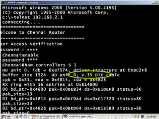 ================================ Welcome to Chennai Router ================================ User Access Verification password : **** **** enable show controllers S 1 Chennai> password : Chennai# Microsoft Windows 2000 [Version 5.00.2195] (C) Copyright 1985-2000 Microsoft Corp. C:\> Connecting ..... HD unit 0, idb = 0xB7574, driver structure at 0xBC2F8 buffer size 1524  HD unit 0, V.35 DTE cable cpb = 0xE1, eda = 0x4814, cda = 0x4828 RX ring with 16 entries at 0xE14800 00 bd_ptr=0x4800 pak=0x0BEB34 ds=0xE1DEF8 status=80 pak_size=13 01 bd_ptr=0x4814 pak=0x0BF0A4 ds=0xE1F320 status=80 pak_size=13 02 bd_ptr=0x4828 pak=0x0BED04 ds=0xE1E5B0 status=80 pak_size=0 03 bd_ptr=0x483C pak=0x0BE964 ds=0xE1D840 status=80 pak_size=0 --More-- telnet 192.168.2.1 