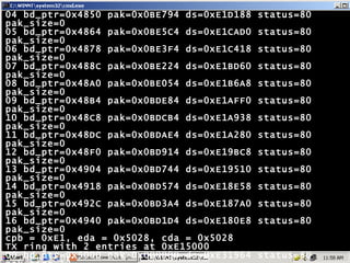 04 bd_ptr=0x4850 pak=0x0BE794 ds=0xE1D188 status=80 pak_size=0 05 bd_ptr=0x4864 pak=0x0BE5C4 ds=0xE1CAD0 status=80 pak_size=0 06 bd_ptr=0x4878 pak=0x0BE3F4 ds=0xE1C418 status=80 pak_size=0 07 bd_ptr=0x488C pak=0x0BE224 ds=0xE1BD60 status=80 pak_size=0 08 bd_ptr=0x48A0 pak=0x0BE054 ds=0xE1B6A8 status=80 pak_size=0 09 bd_ptr=0x48B4 pak=0x0BDE84 ds=0xE1AFF0 status=80 pak_size=0 10 bd_ptr=0x48C8 pak=0x0BDCB4 ds=0xE1A938 status=80 pak_size=0 11 bd_ptr=0x48DC pak=0x0BDAE4 ds=0xE1A280 status=80 pak_size=0 12 bd_ptr=0x48F0 pak=0x0BD914 ds=0xE19BC8 status=80 pak_size=0 13 bd_ptr=0x4904 pak=0x0BD744 ds=0xE19510 status=80 pak_size=0 14 bd_ptr=0x4918 pak=0x0BD574 ds=0xE18E58 status=80 pak_size=0 15 bd_ptr=0x492C pak=0x0BD3A4 ds=0xE187A0 status=80 pak_size=0 16 bd_ptr=0x4940 pak=0x0BD1D4 ds=0xE180E8 status=80 pak_size=0 cpb = 0xE1, eda = 0x5028, cda = 0x5028 TX ring with 2 entries at 0xE15000 00 bd_ptr=0x5000 pak=0x000000 ds=0xE31964 status=80 pak_size=13 01 bd_ptr=0x5014 pak=0x000000 ds=0xE31964 status=80 pak_size=13 02 bd_ptr=0x5028 pak=0x000000 ds=0x000000 status=80 pak_size=0 0 missed datagrams, 0 overruns 0 bad datagram encapsulations, 0 memory errors 0 transmitter underruns 0 residual bit errors Chennai# 