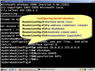 telnet 192.168.1.1 ================================ Welcome to Hyderabad Router ================================ User Access Verification password : **** **** enable configure terminal interface serial 0 ip address 10.0.0.1 255.0.0.0 no shutdown clockrate 64000 encapsulation hdlc Hyderabad> password : Hyderabad# Enter configuration commands, one per line.  End with CNTL/Z. Hyderabad(config)# Hyderabad(config-if)# Hyderabad(config-if)# Hyderabad(config-if)# Hyderabad(config-if)# Hyderabad(config-if)# Microsoft Windows 2000 [Version 5.00.2195] (C) Copyright 1985-2000 Microsoft Corp. C:\> Connecting ..... Configuring Serial interface Router(config)# interface serial <no> Router(config-if)# ip address <address> <mask> Router(config-if)# no shutdown Router(config-if)# clockrate <clock rate> Router(config-if)# encapsulation {ppp|hdlc} exit Hyderabad(config)# 