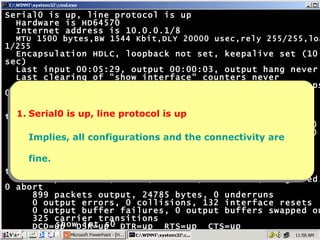 Serial0 is up, line protocol is up Hardware is HD64570 Internet address is 10.0.0.1/8 MTU 1500 bytes,BW 1544 Kbit,DLY 20000 usec,rely 255/255,load 1/255 Encapsulation HDLC, loopback not set, keepalive set (10 sec) Last input 00:05:29, output 00:00:03, output hang never Last clearing of "show interface" counters never Input queue: 0/75/0 (size/max/drops); Total output drops: 0 Queueing strategy: weighted fair Output queue: 0/1000/64/0 (size/max total/threshold/drops) Conversations  0/1/256 (active/max active/max total) Reserved Conversations 0/0 (allocated/max allocated) 5 minute input rate 0 bits/sec, 0 packets/sec 5 minute output rate 0 bits/sec, 0 packets/sec 997 packets input, 20161 bytes, 0 no buffer Received 875 broadcasts, 0 runts, 0 giants, 0 throttles 0 input errors, 0 CRC, 0 frame, 0 overrun, 0 ignored, 0 abort 899 packets output, 24785 bytes, 0 underruns 0 output errors, 0 collisions, 132 interface resets 0 output buffer failures, 0 output buffers swapped out 325 carrier transitions DCD=up  DSR=up  DTR=up  RTS=up  CTS=up Hyderabad# show int s0 1. Serial0 is up, line protocol is up Implies, all configurations and the connectivity are fine. 