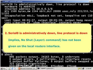 Serial0 is administratively down, line protocol is down Hardware is HD64570 Internet address is 10.0.0.1/8 MTU 1500 bytes,BW 1544 Kbit,DLY 20000 usec,rely 255/255,load 1/255 Encapsulation HDLC, loopback not set, keepalive set (10 sec) Last input 00:01:27, output 00:01:20, output hang never Last clearing of "show interface" counters never Input queue: 0/75/0 (size/max/drops); Total output drops: 0 Queueing strategy: weighted fair Output queue: 0/1000/64/0 (size/max total/threshold/drops) Conversations  0/1/256 (active/max active/max total) Reserved Conversations 0/0 (allocated/max allocated) 5 minute input rate 0 bits/sec, 0 packets/sec 5 minute output rate 0 bits/sec, 0 packets/sec 995 packets input, 20133 bytes, 0 no buffer Received 873 broadcasts, 0 runts, 0 giants, 0 throttles 0 input errors, 0 CRC, 0 frame, 0 overrun, 0 ignored, 0 abort 896 packets output, 24163 bytes, 0 underruns 0 output errors, 0 collisions, 131 interface resets 0 output buffer failures, 0 output buffers swapped out 325 carrier transitions DCD=up  DSR=up  DTR=down  RTS=down  CTS=up Hyderabad# 2. Serial0 is administratively down, line protocol is down Implies, No Shut (Layer1 command) has not been given on the local routers interface. show int s0 