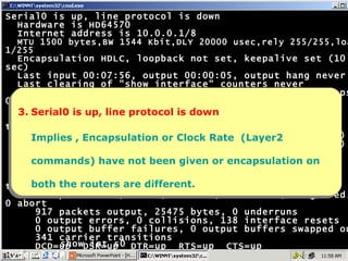 Serial0 is up, line protocol is down Hardware is HD64570 Internet address is 10.0.0.1/8 MTU 1500 bytes,BW 1544 Kbit,DLY 20000 usec,rely 255/255,load 1/255 Encapsulation HDLC, loopback not set, keepalive set (10 sec) Last input 00:07:56, output 00:00:05, output hang never Last clearing of "show interface" counters never Input queue: 0/75/0 (size/max/drops); Total output drops: 0 Queueing strategy: weighted fair Output queue: 0/1000/64/0 (size/max total/threshold/drops) Conversations  0/1/256 (active/max active/max total) Reserved Conversations 0/0 (allocated/max allocated) 5 minute input rate 0 bits/sec, 0 packets/sec 5 minute output rate 0 bits/sec, 0 packets/sec 1028 packets input, 20595 bytes, 0 no buffer Received 906 broadcasts, 0 runts, 0 giants, 0 throttles 0 input errors, 0 CRC, 0 frame, 0 overrun, 0 ignored, 0 abort 917 packets output, 25475 bytes, 0 underruns 0 output errors, 0 collisions, 138 interface resets 0 output buffer failures, 0 output buffers swapped out 341 carrier transitions DCD=up  DSR=up  DTR=up  RTS=up  CTS=up Hyderabad# 3. Serial0 is up, line protocol is down Implies , Encapsulation or Clock Rate  (Layer2 commands) have not been given or encapsulation on both the routers are different. show int s0 