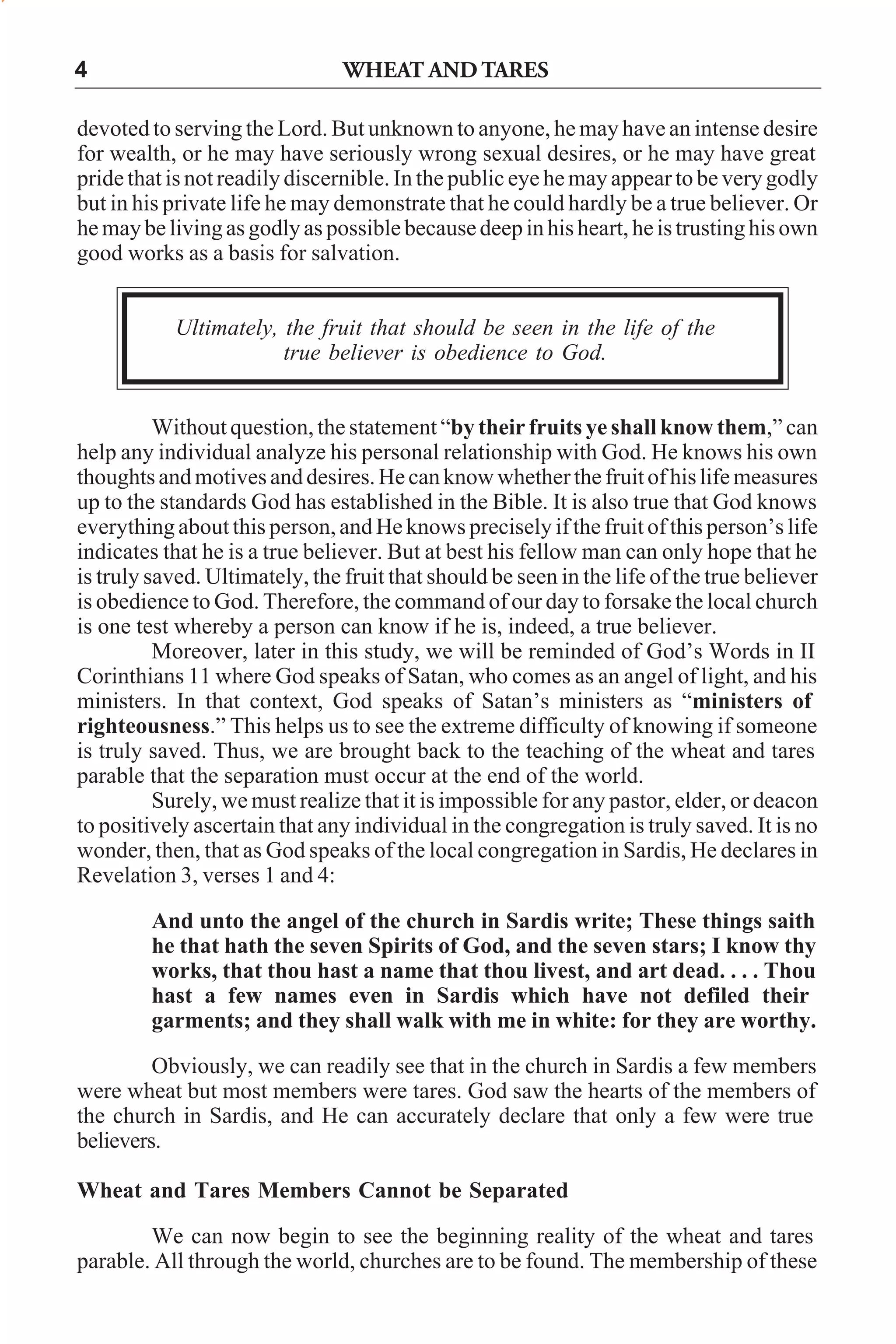 4

WHEAT AND TARES

devoted to serving the Lord. But unknown to anyone, he may have an intense desire
for wealth, or he may have seriously wrong sexual desires, or he may have great
pride that is not readily discernible. In the public eye he may appear to be very godly
but in his private life he may demonstrate that he could hardly be a true believer. Or
he may be living as godly as possible because deep in his heart, he is trusting his own
good works as a basis for salvation.
Ultimately, the fruit that should be seen in the life of the
true believer is obedience to God.
Without question, the statement “by their fruits ye shall know them,” can
help any individual analyze his personal relationship with God. He knows his own
thoughts and motives and desires. He can know whether the fruit of his life measures
up to the standards God has established in the Bible. It is also true that God knows
everything about this person, and He knows precisely if the fruit of this person’s life
indicates that he is a true believer. But at best his fellow man can only hope that he
is truly saved. Ultimately, the fruit that should be seen in the life of the true believer
is obedience to God. Therefore, the command of our day to forsake the local church
is one test whereby a person can know if he is, indeed, a true believer.
Moreover, later in this study, we will be reminded of God’s Words in II
Corinthians 11 where God speaks of Satan, who comes as an angel of light, and his
ministers. In that context, God speaks of Satan’s ministers as “ministers of
righteousness.” This helps us to see the extreme difficulty of knowing if someone
is truly saved. Thus, we are brought back to the teaching of the wheat and tares
parable that the separation must occur at the end of the world.
Surely, we must realize that it is impossible for any pastor, elder, or deacon
to positively ascertain that any individual in the congregation is truly saved. It is no
wonder, then, that as God speaks of the local congregation in Sardis, He declares in
Revelation 3, verses 1 and 4:
And unto the angel of the church in Sardis write; These things saith
he that hath the seven Spirits of God, and the seven stars; I know thy
works, that thou hast a name that thou livest, and art dead. . . . Thou
hast a few names even in Sardis which have not defiled their
garments; and they shall walk with me in white: for they are worthy.
Obviously, we can readily see that in the church in Sardis a few members
were wheat but most members were tares. God saw the hearts of the members of
the church in Sardis, and He can accurately declare that only a few were true
believers.
Wheat and Tares Members Cannot be Separated
We can now begin to see the beginning reality of the wheat and tares
parable. All through the world, churches are to be found. The membership of these

 