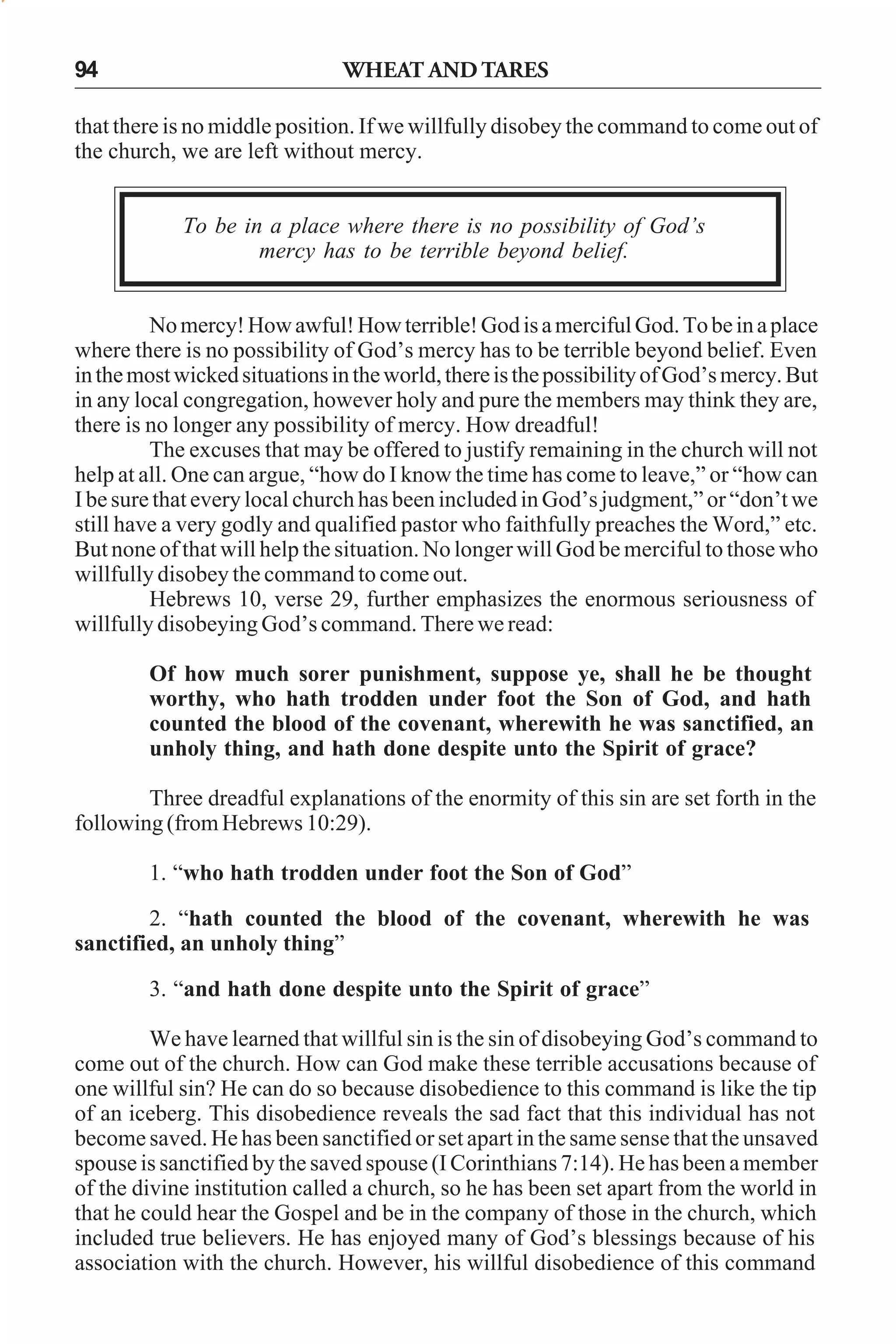 94

WHEAT AND TARES

that there is no middle position. If we willfully disobey the command to come out of
the church, we are left without mercy.
To be in a place where there is no possibility of God’s
mercy has to be terrible beyond belief.
No mercy! How awful! How terrible! God is a merciful God. To be in a place
where there is no possibility of God’s mercy has to be terrible beyond belief. Even
in the most wicked situations in the world, there is the possibility of God’s mercy. But
in any local congregation, however holy and pure the members may think they are,
there is no longer any possibility of mercy. How dreadful!
The excuses that may be offered to justify remaining in the church will not
help at all. One can argue, “how do I know the time has come to leave,” or “how can
I be sure that every local church has been included in God’s judgment,” or “don’t we
still have a very godly and qualified pastor who faithfully preaches the Word,” etc.
But none of that will help the situation. No longer will God be merciful to those who
willfully disobey the command to come out.
Hebrews 10, verse 29, further emphasizes the enormous seriousness of
willfully disobeying God’s command. There we read:
Of how much sorer punishment, suppose ye, shall he be thought
worthy, who hath trodden under foot the Son of God, and hath
counted the blood of the covenant, wherewith he was sanctified, an
unholy thing, and hath done despite unto the Spirit of grace?
Three dreadful explanations of the enormity of this sin are set forth in the
following (from Hebrews 10:29).
1. “who hath trodden under foot the Son of God”
2. “hath counted the blood of the covenant, wherewith he was
sanctified, an unholy thing”
3. “and hath done despite unto the Spirit of grace”
We have learned that willful sin is the sin of disobeying God’s command to
come out of the church. How can God make these terrible accusations because of
one willful sin? He can do so because disobedience to this command is like the tip
of an iceberg. This disobedience reveals the sad fact that this individual has not
become saved. He has been sanctified or set apart in the same sense that the unsaved
spouse is sanctified by the saved spouse (I Corinthians 7:14). He has been a member
of the divine institution called a church, so he has been set apart from the world in
that he could hear the Gospel and be in the company of those in the church, which
included true believers. He has enjoyed many of God’s blessings because of his
association with the church. However, his willful disobedience of this command

 