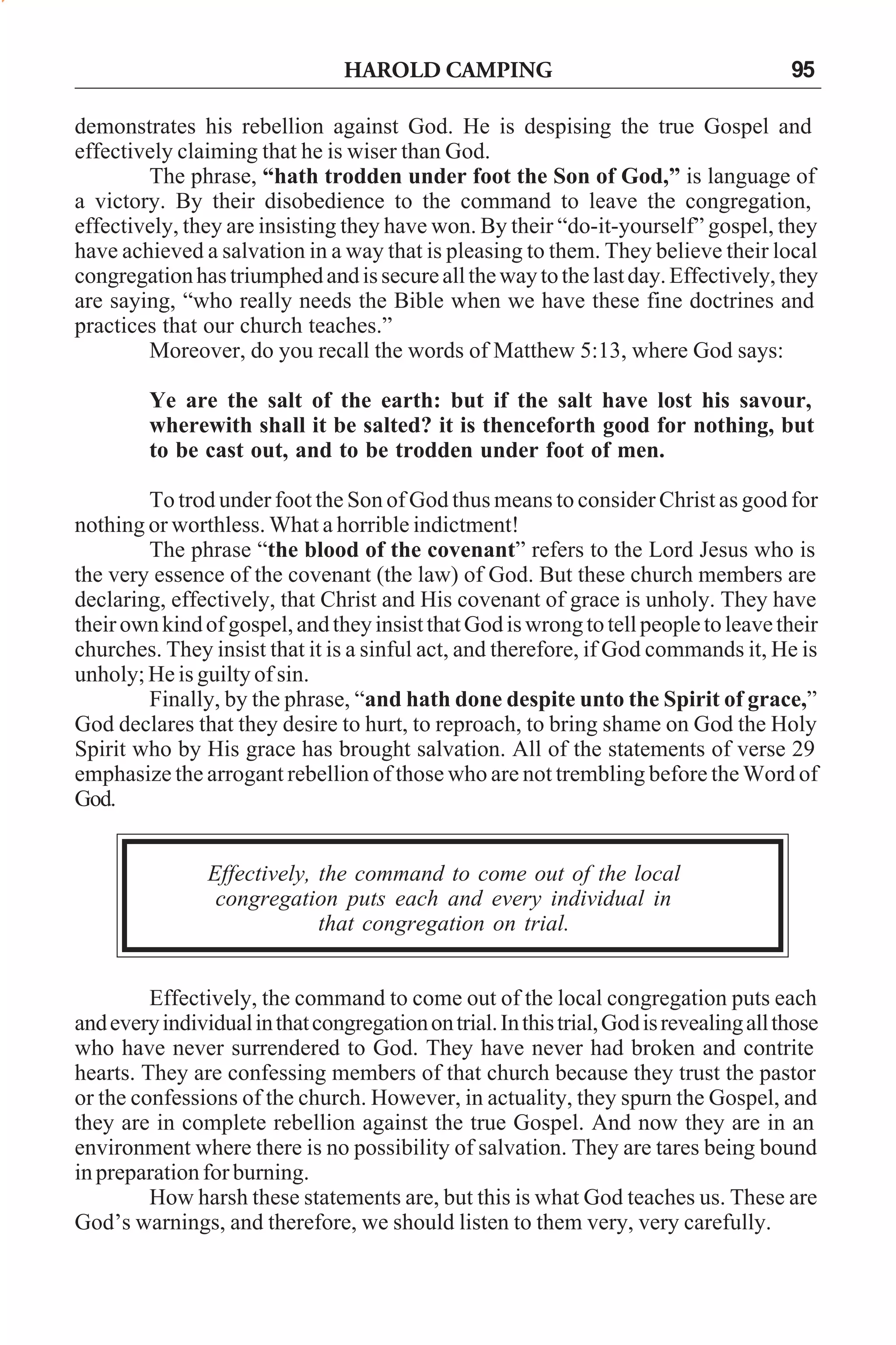 HAROLD CAMPING

95

demonstrates his rebellion against God. He is despising the true Gospel and
effectively claiming that he is wiser than God.
The phrase, “hath trodden under foot the Son of God,” is language of
a victory. By their disobedience to the command to leave the congregation,
effectively, they are insisting they have won. By their “do-it-yourself” gospel, they
have achieved a salvation in a way that is pleasing to them. They believe their local
congregation has triumphed and is secure all the way to the last day. Effectively, they
are saying, “who really needs the Bible when we have these fine doctrines and
practices that our church teaches.”
Moreover, do you recall the words of Matthew 5:13, where God says:
Ye are the salt of the earth: but if the salt have lost his savour,
wherewith shall it be salted? it is thenceforth good for nothing, but
to be cast out, and to be trodden under foot of men.
To trod under foot the Son of God thus means to consider Christ as good for
nothing or worthless. What a horrible indictment!
The phrase “the blood of the covenant” refers to the Lord Jesus who is
the very essence of the covenant (the law) of God. But these church members are
declaring, effectively, that Christ and His covenant of grace is unholy. They have
their own kind of gospel, and they insist that God is wrong to tell people to leave their
churches. They insist that it is a sinful act, and therefore, if God commands it, He is
unholy; He is guilty of sin.
Finally, by the phrase, “and hath done despite unto the Spirit of grace,”
God declares that they desire to hurt, to reproach, to bring shame on God the Holy
Spirit who by His grace has brought salvation. All of the statements of verse 29
emphasize the arrogant rebellion of those who are not trembling before the Word of
God.
Effectively, the command to come out of the local
congregation puts each and every individual in
that congregation on trial.
Effectively, the command to come out of the local congregation puts each
and every individual in that congregation on trial. In this trial, God is revealing all those
who have never surrendered to God. They have never had broken and contrite
hearts. They are confessing members of that church because they trust the pastor
or the confessions of the church. However, in actuality, they spurn the Gospel, and
they are in complete rebellion against the true Gospel. And now they are in an
environment where there is no possibility of salvation. They are tares being bound
in preparation for burning.
How harsh these statements are, but this is what God teaches us. These are
God’s warnings, and therefore, we should listen to them very, very carefully.

 