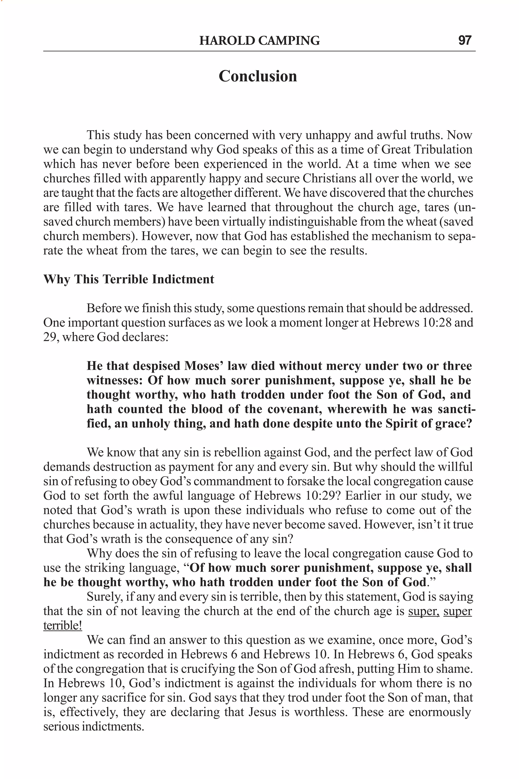 HAROLD CAMPING

97

Conclusion

This study has been concerned with very unhappy and awful truths. Now
we can begin to understand why God speaks of this as a time of Great Tribulation
which has never before been experienced in the world. At a time when we see
churches filled with apparently happy and secure Christians all over the world, we
are taught that the facts are altogether different. We have discovered that the churches
are filled with tares. We have learned that throughout the church age, tares (unsaved church members) have been virtually indistinguishable from the wheat (saved
church members). However, now that God has established the mechanism to separate the wheat from the tares, we can begin to see the results.
Why This Terrible Indictment
Before we finish this study, some questions remain that should be addressed.
One important question surfaces as we look a moment longer at Hebrews 10:28 and
29, where God declares:
He that despised Moses’ law died without mercy under two or three
witnesses: Of how much sorer punishment, suppose ye, shall he be
thought worthy, who hath trodden under foot the Son of God, and
hath counted the blood of the covenant, wherewith he was sanctified, an unholy thing, and hath done despite unto the Spirit of grace?
We know that any sin is rebellion against God, and the perfect law of God
demands destruction as payment for any and every sin. But why should the willful
sin of refusing to obey God’s commandment to forsake the local congregation cause
God to set forth the awful language of Hebrews 10:29? Earlier in our study, we
noted that God’s wrath is upon these individuals who refuse to come out of the
churches because in actuality, they have never become saved. However, isn’t it true
that God’s wrath is the consequence of any sin?
Why does the sin of refusing to leave the local congregation cause God to
use the striking language, “Of how much sorer punishment, suppose ye, shall
he be thought worthy, who hath trodden under foot the Son of God.”
Surely, if any and every sin is terrible, then by this statement, God is saying
that the sin of not leaving the church at the end of the church age is super, super
terrible!
We can find an answer to this question as we examine, once more, God’s
indictment as recorded in Hebrews 6 and Hebrews 10. In Hebrews 6, God speaks
of the congregation that is crucifying the Son of God afresh, putting Him to shame.
In Hebrews 10, God’s indictment is against the individuals for whom there is no
longer any sacrifice for sin. God says that they trod under foot the Son of man, that
is, effectively, they are declaring that Jesus is worthless. These are enormously
serious indictments.

 