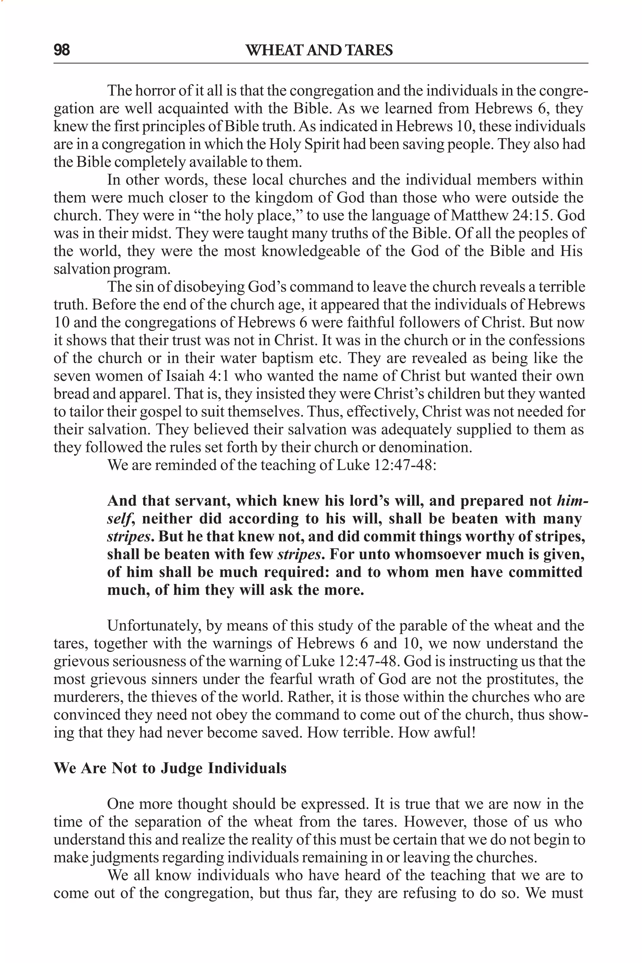98

WHEAT AND TARES

The horror of it all is that the congregation and the individuals in the congregation are well acquainted with the Bible. As we learned from Hebrews 6, they
knew the first principles of Bible truth. As indicated in Hebrews 10, these individuals
are in a congregation in which the Holy Spirit had been saving people. They also had
the Bible completely available to them.
In other words, these local churches and the individual members within
them were much closer to the kingdom of God than those who were outside the
church. They were in “the holy place,” to use the language of Matthew 24:15. God
was in their midst. They were taught many truths of the Bible. Of all the peoples of
the world, they were the most knowledgeable of the God of the Bible and His
salvation program.
The sin of disobeying God’s command to leave the church reveals a terrible
truth. Before the end of the church age, it appeared that the individuals of Hebrews
10 and the congregations of Hebrews 6 were faithful followers of Christ. But now
it shows that their trust was not in Christ. It was in the church or in the confessions
of the church or in their water baptism etc. They are revealed as being like the
seven women of Isaiah 4:1 who wanted the name of Christ but wanted their own
bread and apparel. That is, they insisted they were Christ’s children but they wanted
to tailor their gospel to suit themselves. Thus, effectively, Christ was not needed for
their salvation. They believed their salvation was adequately supplied to them as
they followed the rules set forth by their church or denomination.
We are reminded of the teaching of Luke 12:47-48:
And that servant, which knew his lord’s will, and prepared not himself, neither did according to his will, shall be beaten with many
stripes. But he that knew not, and did commit things worthy of stripes,
shall be beaten with few stripes. For unto whomsoever much is given,
of him shall be much required: and to whom men have committed
much, of him they will ask the more.
Unfortunately, by means of this study of the parable of the wheat and the
tares, together with the warnings of Hebrews 6 and 10, we now understand the
grievous seriousness of the warning of Luke 12:47-48. God is instructing us that the
most grievous sinners under the fearful wrath of God are not the prostitutes, the
murderers, the thieves of the world. Rather, it is those within the churches who are
convinced they need not obey the command to come out of the church, thus showing that they had never become saved. How terrible. How awful!
We Are Not to Judge Individuals
One more thought should be expressed. It is true that we are now in the
time of the separation of the wheat from the tares. However, those of us who
understand this and realize the reality of this must be certain that we do not begin to
make judgments regarding individuals remaining in or leaving the churches.
We all know individuals who have heard of the teaching that we are to
come out of the congregation, but thus far, they are refusing to do so. We must

 