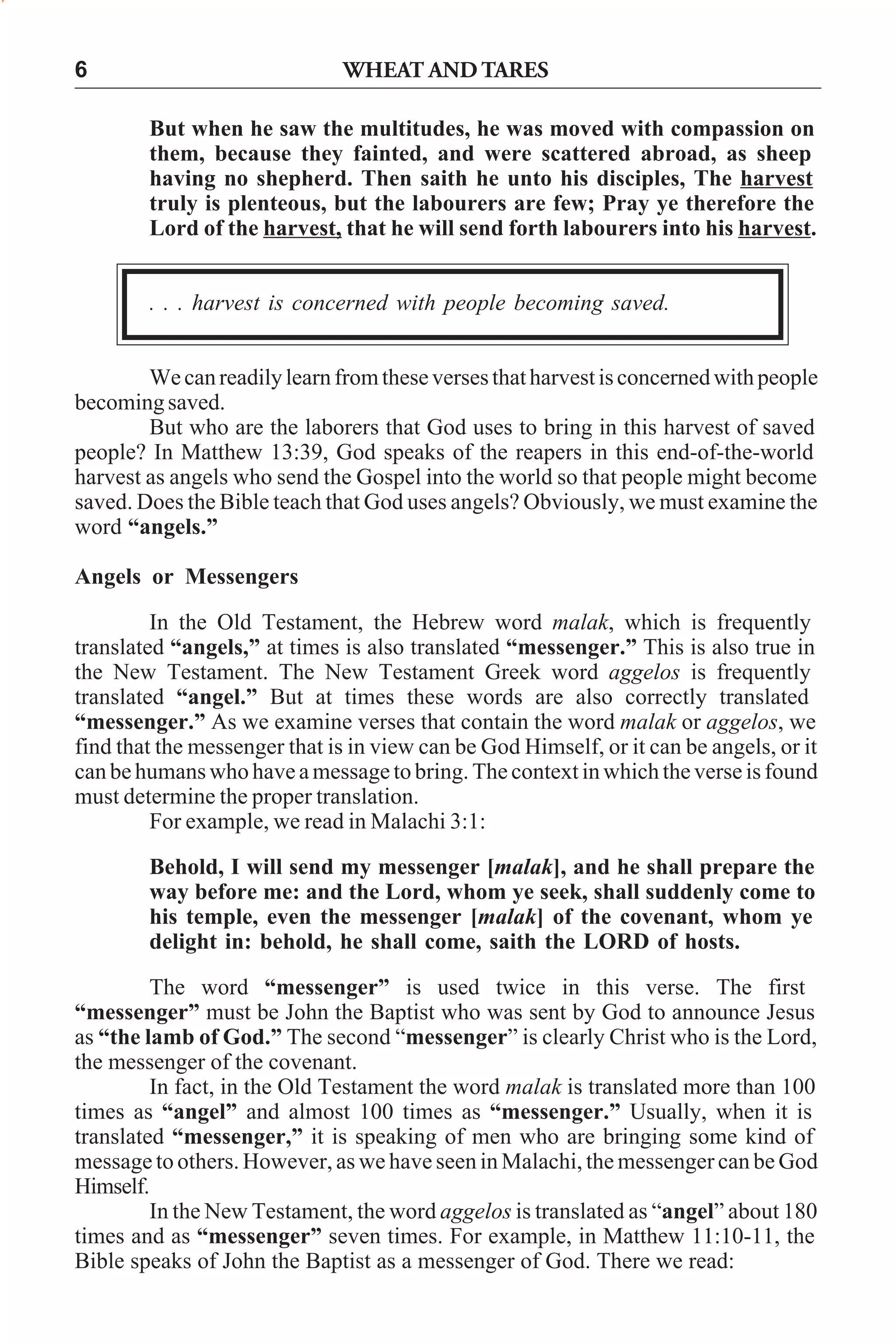 WHEAT AND TARES

6

But when he saw the multitudes, he was moved with compassion on
them, because they fainted, and were scattered abroad, as sheep
having no shepherd. Then saith he unto his disciples, The harvest
truly is plenteous, but the labourers are few; Pray ye therefore the
Lord of the harvest, that he will send forth labourers into his harvest.
. . . harvest is concerned with people becoming saved.
We can readily learn from these verses that harvest is concerned with people
becoming saved.
But who are the laborers that God uses to bring in this harvest of saved
people? In Matthew 13:39, God speaks of the reapers in this end-of-the-world
harvest as angels who send the Gospel into the world so that people might become
saved. Does the Bible teach that God uses angels? Obviously, we must examine the
word “angels.”
Angels or Messengers
In the Old Testament, the Hebrew word malak, which is frequently
translated “angels,” at times is also translated “messenger.” This is also true in
the New Testament. The New Testament Greek word aggelos is frequently
translated “angel.” But at times these words are also correctly translated
“messenger.” As we examine verses that contain the word malak or aggelos, we
find that the messenger that is in view can be God Himself, or it can be angels, or it
can be humans who have a message to bring. The context in which the verse is found
must determine the proper translation.
For example, we read in Malachi 3:1:
Behold, I will send my messenger [malak], and he shall prepare the
way before me: and the Lord, whom ye seek, shall suddenly come to
his temple, even the messenger [malak] of the covenant, whom ye
delight in: behold, he shall come, saith the LORD of hosts.
The word “messenger” is used twice in this verse. The first
“messenger” must be John the Baptist who was sent by God to announce Jesus
as “the lamb of God.” The second “messenger” is clearly Christ who is the Lord,
the messenger of the covenant.
In fact, in the Old Testament the word malak is translated more than 100
times as “angel” and almost 100 times as “messenger.” Usually, when it is
translated “messenger,” it is speaking of men who are bringing some kind of
message to others. However, as we have seen in Malachi, the messenger can be God
Himself.
In the New Testament, the word aggelos is translated as “angel” about 180
times and as “messenger” seven times. For example, in Matthew 11:10-11, the
Bible speaks of John the Baptist as a messenger of God. There we read:

 