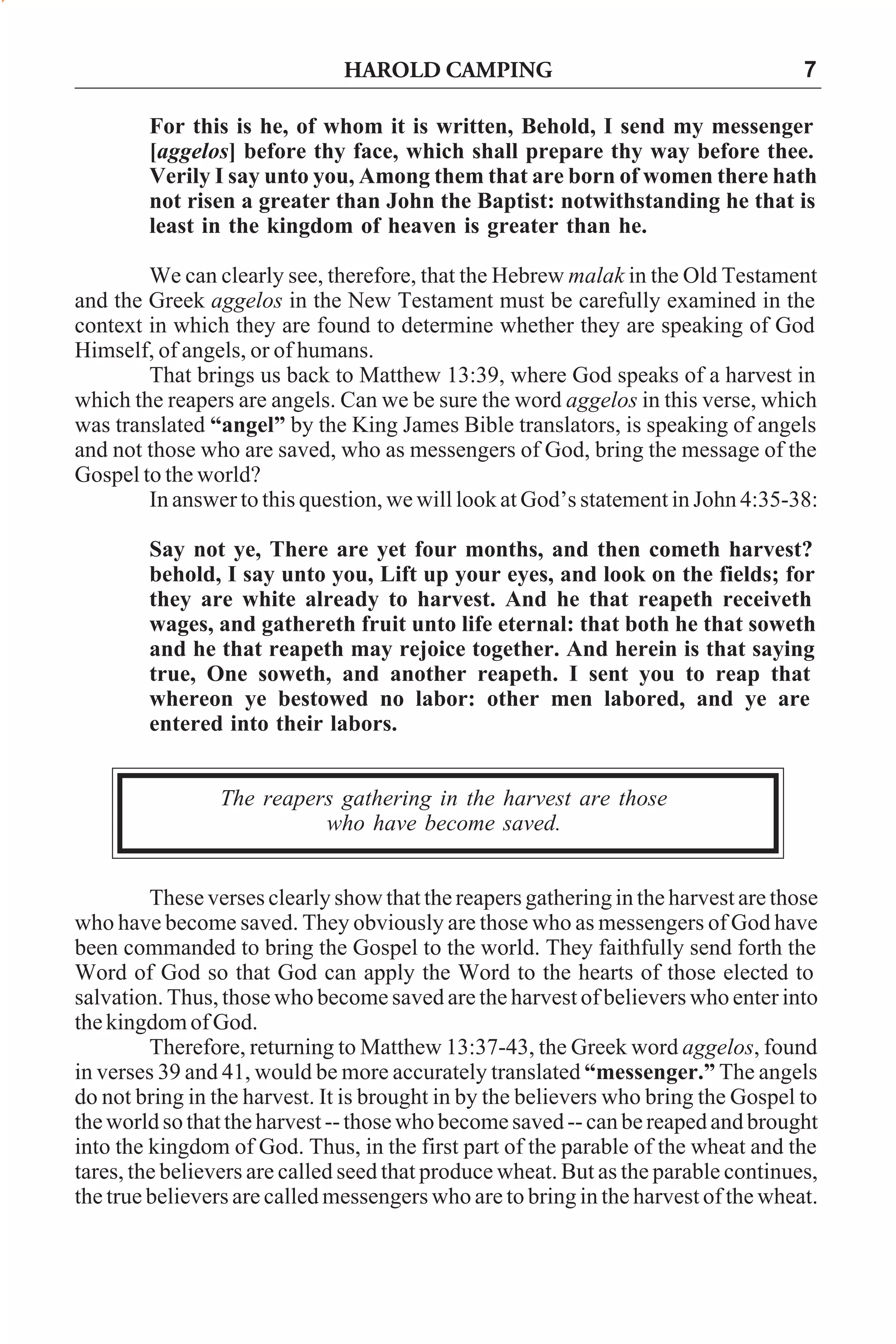 HAROLD CAMPING

7

For this is he, of whom it is written, Behold, I send my messenger
[aggelos] before thy face, which shall prepare thy way before thee.
Verily I say unto you, Among them that are born of women there hath
not risen a greater than John the Baptist: notwithstanding he that is
least in the kingdom of heaven is greater than he.
We can clearly see, therefore, that the Hebrew malak in the Old Testament
and the Greek aggelos in the New Testament must be carefully examined in the
context in which they are found to determine whether they are speaking of God
Himself, of angels, or of humans.
That brings us back to Matthew 13:39, where God speaks of a harvest in
which the reapers are angels. Can we be sure the word aggelos in this verse, which
was translated “angel” by the King James Bible translators, is speaking of angels
and not those who are saved, who as messengers of God, bring the message of the
Gospel to the world?
In answer to this question, we will look at God’s statement in John 4:35-38:
Say not ye, There are yet four months, and then cometh harvest?
behold, I say unto you, Lift up your eyes, and look on the fields; for
they are white already to harvest. And he that reapeth receiveth
wages, and gathereth fruit unto life eternal: that both he that soweth
and he that reapeth may rejoice together. And herein is that saying
true, One soweth, and another reapeth. I sent you to reap that
whereon ye bestowed no labor: other men labored, and ye are
entered into their labors.
The reapers gathering in the harvest are those
who have become saved.
These verses clearly show that the reapers gathering in the harvest are those
who have become saved. They obviously are those who as messengers of God have
been commanded to bring the Gospel to the world. They faithfully send forth the
Word of God so that God can apply the Word to the hearts of those elected to
salvation. Thus, those who become saved are the harvest of believers who enter into
the kingdom of God.
Therefore, returning to Matthew 13:37-43, the Greek word aggelos, found
in verses 39 and 41, would be more accurately translated “messenger.” The angels
do not bring in the harvest. It is brought in by the believers who bring the Gospel to
the world so that the harvest -- those who become saved -- can be reaped and brought
into the kingdom of God. Thus, in the first part of the parable of the wheat and the
tares, the believers are called seed that produce wheat. But as the parable continues,
the true believers are called messengers who are to bring in the harvest of the wheat.

 