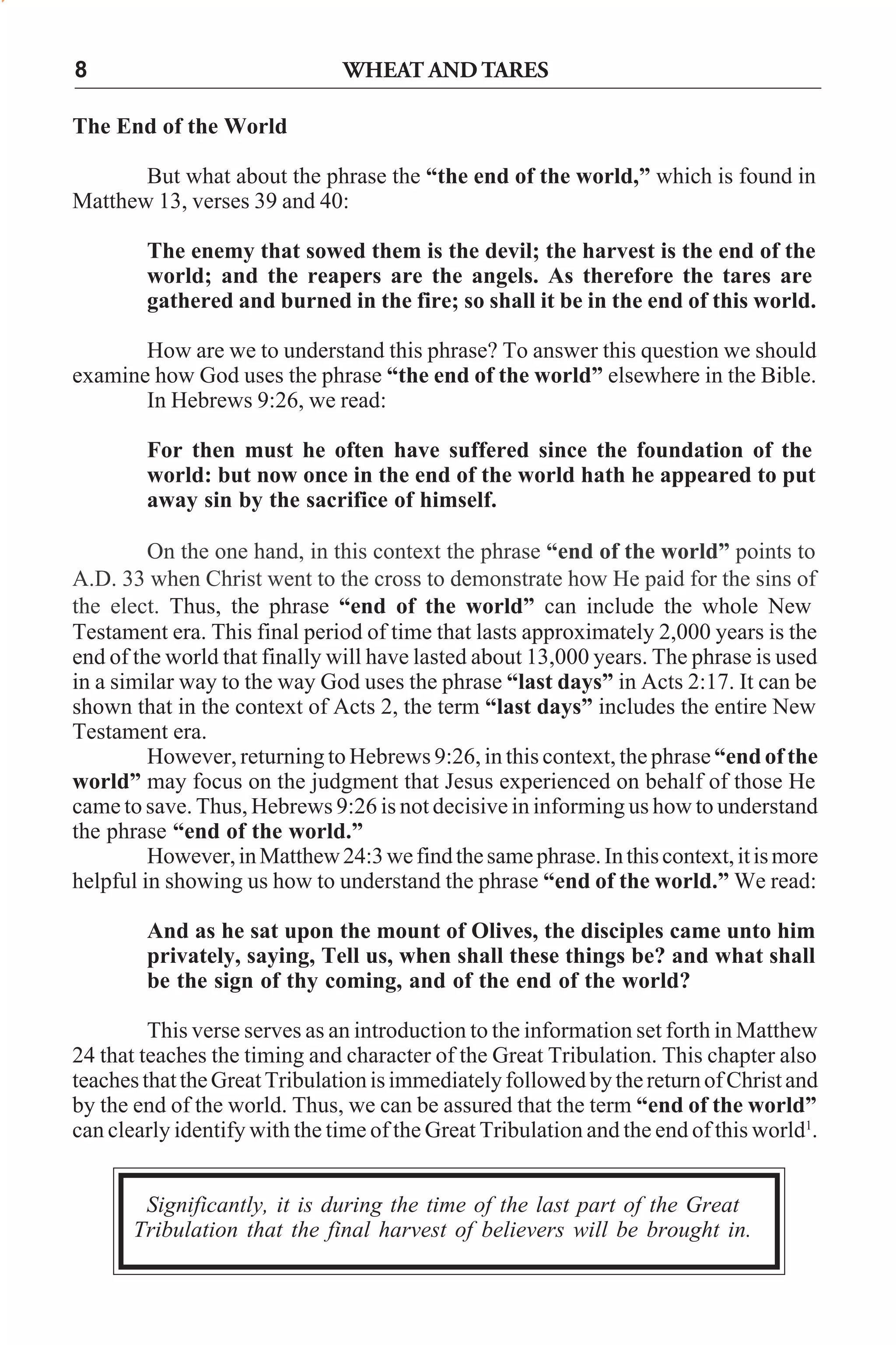WHEAT AND TARES

8
The End of the World

But what about the phrase the “the end of the world,” which is found in
Matthew 13, verses 39 and 40:
The enemy that sowed them is the devil; the harvest is the end of the
world; and the reapers are the angels. As therefore the tares are
gathered and burned in the fire; so shall it be in the end of this world.
How are we to understand this phrase? To answer this question we should
examine how God uses the phrase “the end of the world” elsewhere in the Bible.
In Hebrews 9:26, we read:
For then must he often have suffered since the foundation of the
world: but now once in the end of the world hath he appeared to put
away sin by the sacrifice of himself.
On the one hand, in this context the phrase “end of the world” points to
A.D. 33 when Christ went to the cross to demonstrate how He paid for the sins of
the elect. Thus, the phrase “end of the world” can include the whole New
Testament era. This final period of time that lasts approximately 2,000 years is the
end of the world that finally will have lasted about 13,000 years. The phrase is used
in a similar way to the way God uses the phrase “last days” in Acts 2:17. It can be
shown that in the context of Acts 2, the term “last days” includes the entire New
Testament era.
However, returning to Hebrews 9:26, in this context, the phrase “end of the
world” may focus on the judgment that Jesus experienced on behalf of those He
came to save. Thus, Hebrews 9:26 is not decisive in informing us how to understand
the phrase “end of the world.”
However, in Matthew 24:3 we find the same phrase. In this context, it is more
helpful in showing us how to understand the phrase “end of the world.” We read:
And as he sat upon the mount of Olives, the disciples came unto him
privately, saying, Tell us, when shall these things be? and what shall
be the sign of thy coming, and of the end of the world?
This verse serves as an introduction to the information set forth in Matthew
24 that teaches the timing and character of the Great Tribulation. This chapter also
teaches that the Great Tribulation is immediately followed by the return of Christ and
by the end of the world. Thus, we can be assured that the term “end of the world”
can clearly identify with the time of the Great Tribulation and the end of this world1.
Significantly, it is during the time of the last part of the Great
Tribulation that the final harvest of believers will be brought in.

 