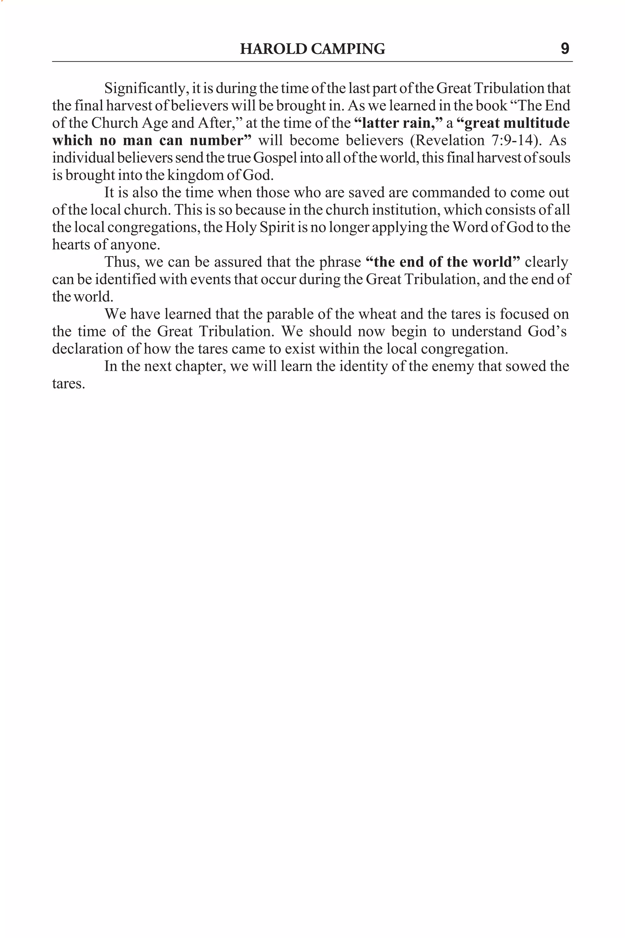 HAROLD CAMPING

9

Significantly, it is during the time of the last part of the Great Tribulation that
the final harvest of believers will be brought in. As we learned in the book “The End
of the Church Age and After,” at the time of the “latter rain,” a “great multitude
which no man can number” will become believers (Revelation 7:9-14). As
individual believers send the true Gospel into all of the world, this final harvest of souls
is brought into the kingdom of God.
It is also the time when those who are saved are commanded to come out
of the local church. This is so because in the church institution, which consists of all
the local congregations, the Holy Spirit is no longer applying the Word of God to the
hearts of anyone.
Thus, we can be assured that the phrase “the end of the world” clearly
can be identified with events that occur during the Great Tribulation, and the end of
the world.
We have learned that the parable of the wheat and the tares is focused on
the time of the Great Tribulation. We should now begin to understand God’s
declaration of how the tares came to exist within the local congregation.
In the next chapter, we will learn the identity of the enemy that sowed the
tares.

 