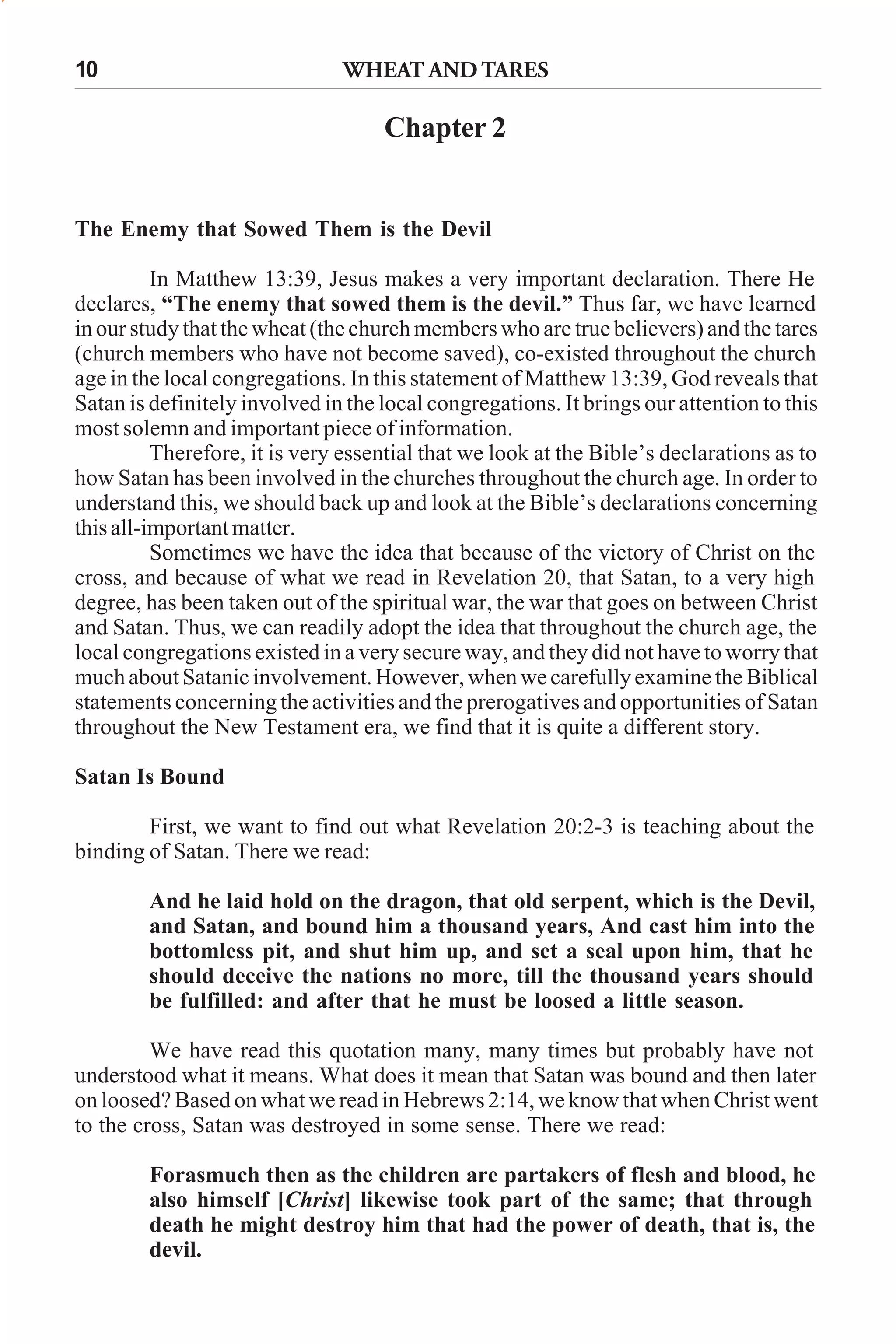 WHEAT AND TARES

10

Chapter 2

The Enemy that Sowed Them is the Devil
In Matthew 13:39, Jesus makes a very important declaration. There He
declares, “The enemy that sowed them is the devil.” Thus far, we have learned
in our study that the wheat (the church members who are true believers) and the tares
(church members who have not become saved), co-existed throughout the church
age in the local congregations. In this statement of Matthew 13:39, God reveals that
Satan is definitely involved in the local congregations. It brings our attention to this
most solemn and important piece of information.
Therefore, it is very essential that we look at the Bible’s declarations as to
how Satan has been involved in the churches throughout the church age. In order to
understand this, we should back up and look at the Bible’s declarations concerning
this all-important matter.
Sometimes we have the idea that because of the victory of Christ on the
cross, and because of what we read in Revelation 20, that Satan, to a very high
degree, has been taken out of the spiritual war, the war that goes on between Christ
and Satan. Thus, we can readily adopt the idea that throughout the church age, the
local congregations existed in a very secure way, and they did not have to worry that
much about Satanic involvement. However, when we carefully examine the Biblical
statements concerning the activities and the prerogatives and opportunities of Satan
throughout the New Testament era, we find that it is quite a different story.
Satan Is Bound
First, we want to find out what Revelation 20:2-3 is teaching about the
binding of Satan. There we read:
And he laid hold on the dragon, that old serpent, which is the Devil,
and Satan, and bound him a thousand years, And cast him into the
bottomless pit, and shut him up, and set a seal upon him, that he
should deceive the nations no more, till the thousand years should
be fulfilled: and after that he must be loosed a little season.
We have read this quotation many, many times but probably have not
understood what it means. What does it mean that Satan was bound and then later
on loosed? Based on what we read in Hebrews 2:14, we know that when Christ went
to the cross, Satan was destroyed in some sense. There we read:
Forasmuch then as the children are partakers of flesh and blood, he
also himself [Christ] likewise took part of the same; that through
death he might destroy him that had the power of death, that is, the
devil.

 