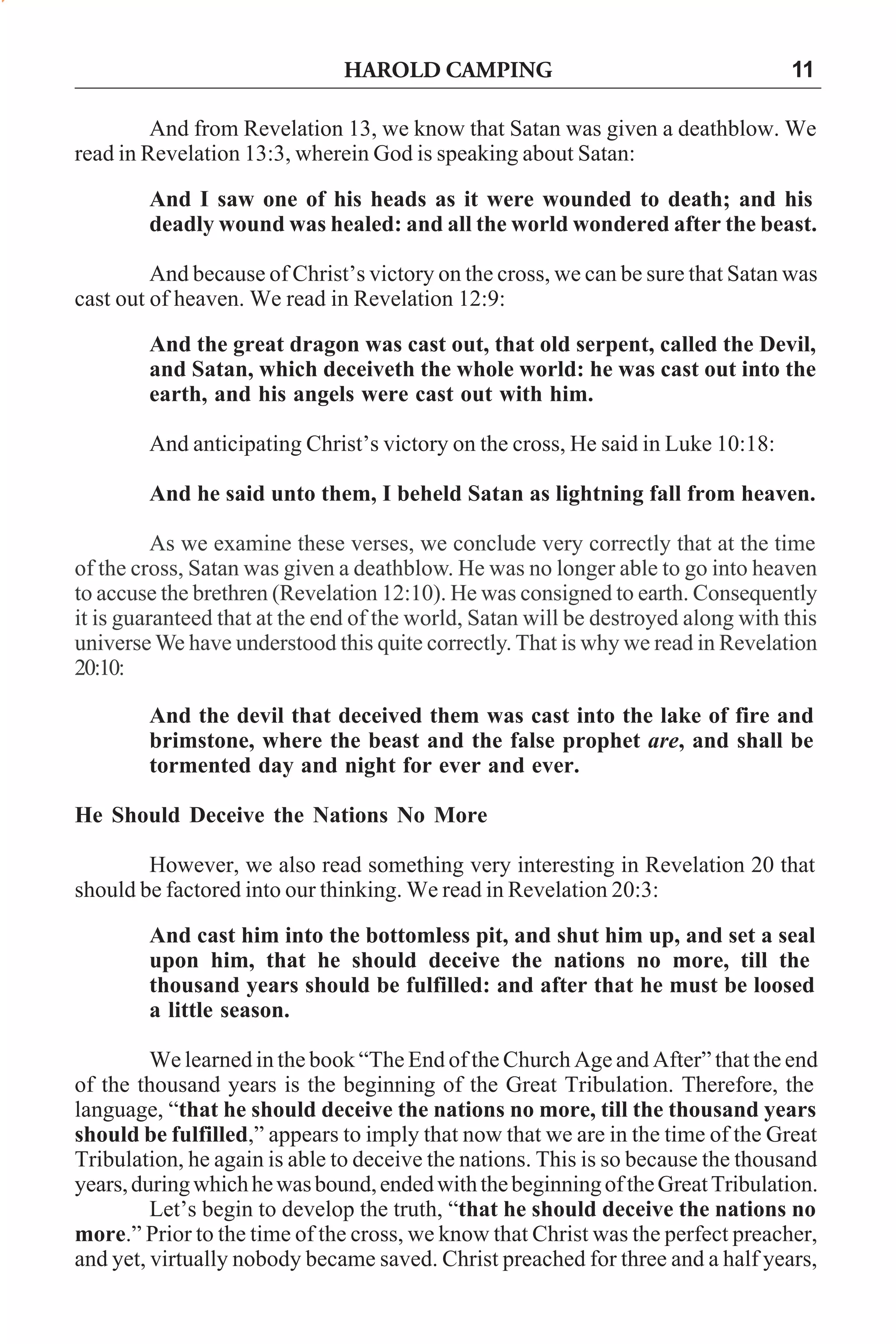 HAROLD CAMPING

11

And from Revelation 13, we know that Satan was given a deathblow. We
read in Revelation 13:3, wherein God is speaking about Satan:
And I saw one of his heads as it were wounded to death; and his
deadly wound was healed: and all the world wondered after the beast.
And because of Christ’s victory on the cross, we can be sure that Satan was
cast out of heaven. We read in Revelation 12:9:
And the great dragon was cast out, that old serpent, called the Devil,
and Satan, which deceiveth the whole world: he was cast out into the
earth, and his angels were cast out with him.
And anticipating Christ’s victory on the cross, He said in Luke 10:18:
And he said unto them, I beheld Satan as lightning fall from heaven.
As we examine these verses, we conclude very correctly that at the time
of the cross, Satan was given a deathblow. He was no longer able to go into heaven
to accuse the brethren (Revelation 12:10). He was consigned to earth. Consequently
it is guaranteed that at the end of the world, Satan will be destroyed along with this
universe We have understood this quite correctly. That is why we read in Revelation
20:10:
And the devil that deceived them was cast into the lake of fire and
brimstone, where the beast and the false prophet are, and shall be
tormented day and night for ever and ever.
He Should Deceive the Nations No More
However, we also read something very interesting in Revelation 20 that
should be factored into our thinking. We read in Revelation 20:3:
And cast him into the bottomless pit, and shut him up, and set a seal
upon him, that he should deceive the nations no more, till the
thousand years should be fulfilled: and after that he must be loosed
a little season.
We learned in the book “The End of the Church Age and After” that the end
of the thousand years is the beginning of the Great Tribulation. Therefore, the
language, “that he should deceive the nations no more, till the thousand years
should be fulfilled,” appears to imply that now that we are in the time of the Great
Tribulation, he again is able to deceive the nations. This is so because the thousand
years, during which he was bound, ended with the beginning of the Great Tribulation.
Let’s begin to develop the truth, “that he should deceive the nations no
more.” Prior to the time of the cross, we know that Christ was the perfect preacher,
and yet, virtually nobody became saved. Christ preached for three and a half years,

 