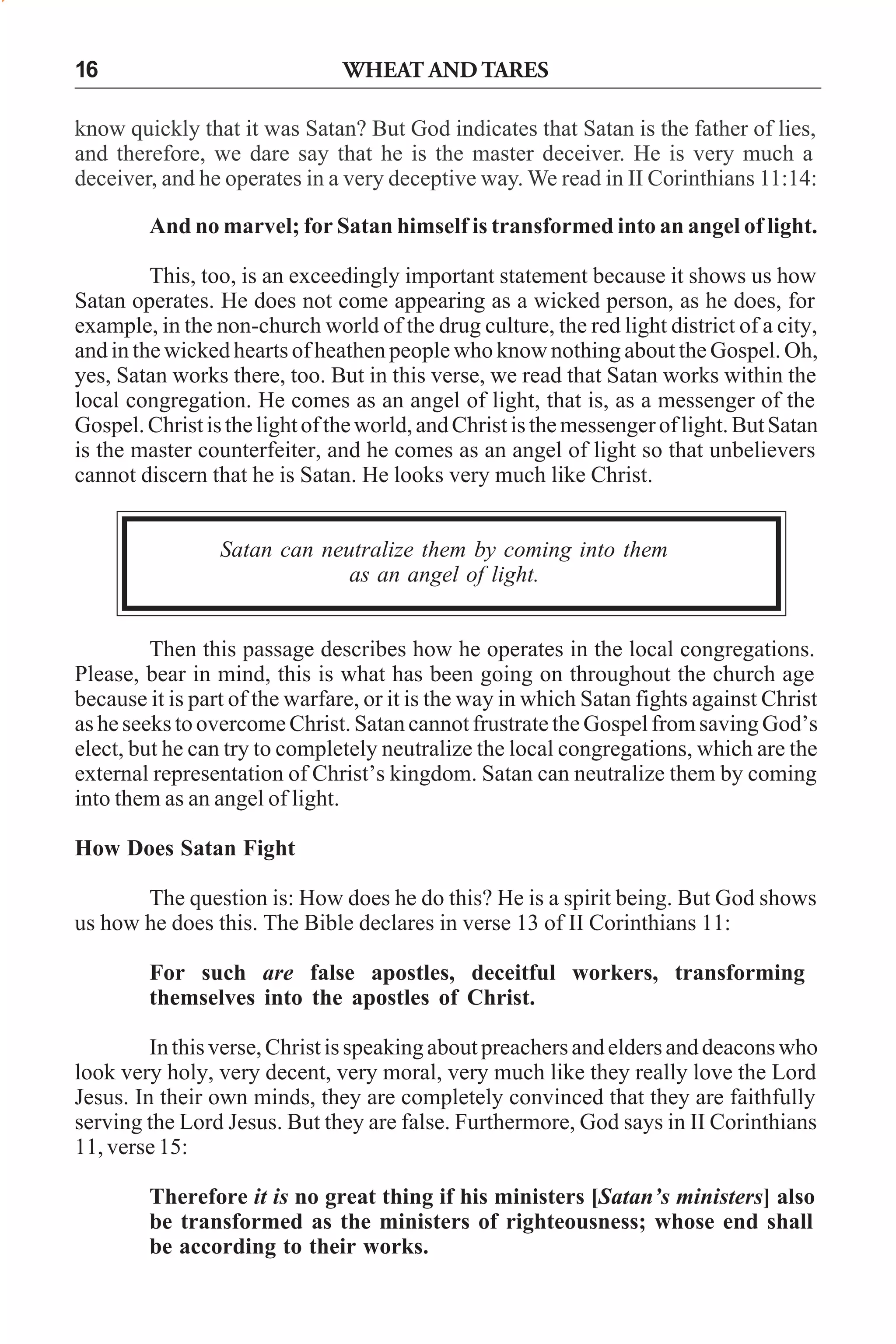 WHEAT AND TARES

16

know quickly that it was Satan? But God indicates that Satan is the father of lies,
and therefore, we dare say that he is the master deceiver. He is very much a
deceiver, and he operates in a very deceptive way. We read in II Corinthians 11:14:
And no marvel; for Satan himself is transformed into an angel of light.
This, too, is an exceedingly important statement because it shows us how
Satan operates. He does not come appearing as a wicked person, as he does, for
example, in the non-church world of the drug culture, the red light district of a city,
and in the wicked hearts of heathen people who know nothing about the Gospel. Oh,
yes, Satan works there, too. But in this verse, we read that Satan works within the
local congregation. He comes as an angel of light, that is, as a messenger of the
Gospel. Christ is the light of the world, and Christ is the messenger of light. But Satan
is the master counterfeiter, and he comes as an angel of light so that unbelievers
cannot discern that he is Satan. He looks very much like Christ.
Satan can neutralize them by coming into them
as an angel of light.
Then this passage describes how he operates in the local congregations.
Please, bear in mind, this is what has been going on throughout the church age
because it is part of the warfare, or it is the way in which Satan fights against Christ
as he seeks to overcome Christ. Satan cannot frustrate the Gospel from saving God’s
elect, but he can try to completely neutralize the local congregations, which are the
external representation of Christ’s kingdom. Satan can neutralize them by coming
into them as an angel of light.
How Does Satan Fight
The question is: How does he do this? He is a spirit being. But God shows
us how he does this. The Bible declares in verse 13 of II Corinthians 11:
For such are false apostles, deceitful workers, transforming
themselves into the apostles of Christ.
In this verse, Christ is speaking about preachers and elders and deacons who
look very holy, very decent, very moral, very much like they really love the Lord
Jesus. In their own minds, they are completely convinced that they are faithfully
serving the Lord Jesus. But they are false. Furthermore, God says in II Corinthians
11, verse 15:
Therefore it is no great thing if his ministers [Satan’s ministers] also
be transformed as the ministers of righteousness; whose end shall
be according to their works.

 