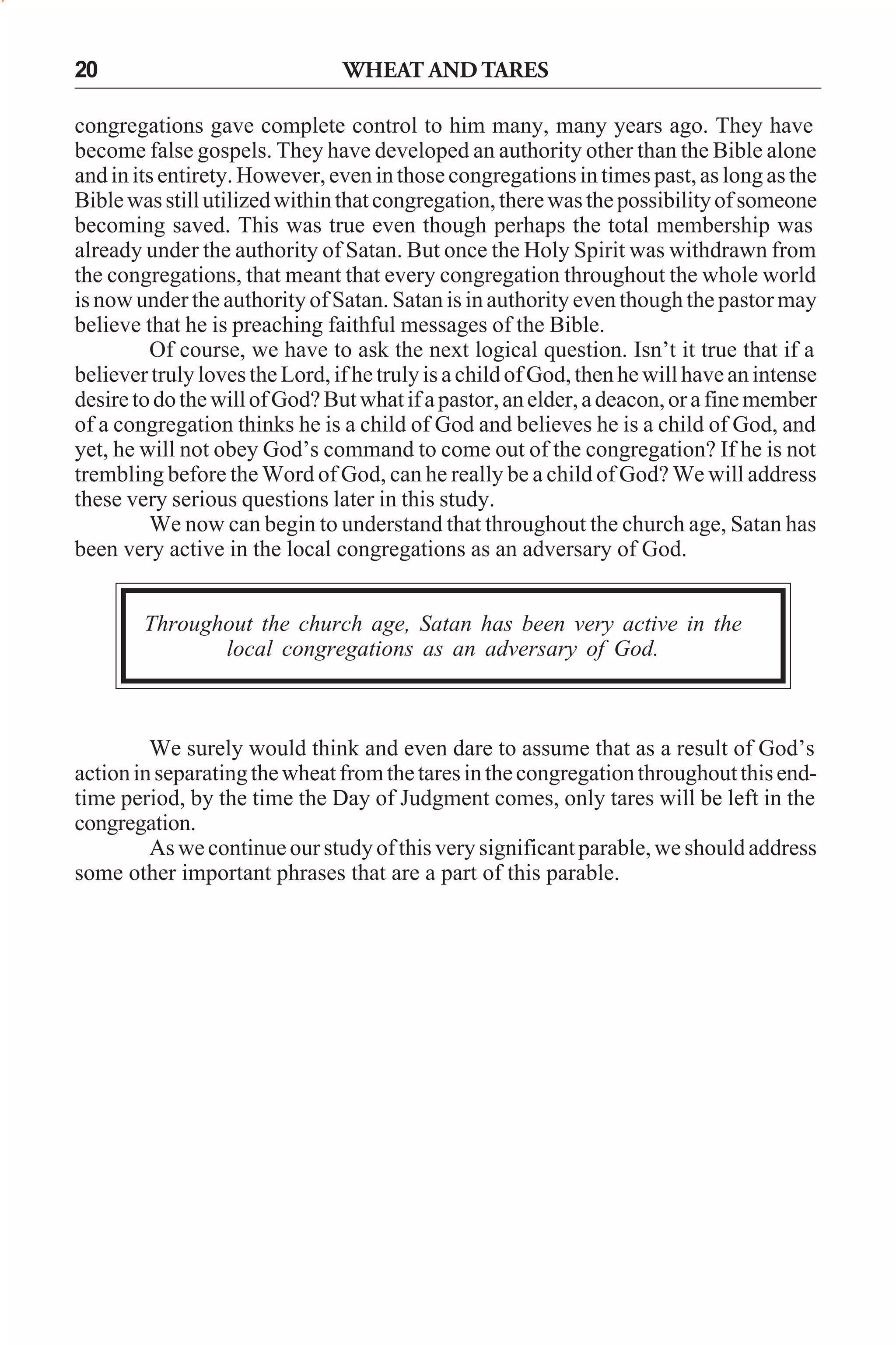 20

WHEAT AND TARES

congregations gave complete control to him many, many years ago. They have
become false gospels. They have developed an authority other than the Bible alone
and in its entirety. However, even in those congregations in times past, as long as the
Bible was still utilized within that congregation, there was the possibility of someone
becoming saved. This was true even though perhaps the total membership was
already under the authority of Satan. But once the Holy Spirit was withdrawn from
the congregations, that meant that every congregation throughout the whole world
is now under the authority of Satan. Satan is in authority even though the pastor may
believe that he is preaching faithful messages of the Bible.
Of course, we have to ask the next logical question. Isn’t it true that if a
believer truly loves the Lord, if he truly is a child of God, then he will have an intense
desire to do the will of God? But what if a pastor, an elder, a deacon, or a fine member
of a congregation thinks he is a child of God and believes he is a child of God, and
yet, he will not obey God’s command to come out of the congregation? If he is not
trembling before the Word of God, can he really be a child of God? We will address
these very serious questions later in this study.
We now can begin to understand that throughout the church age, Satan has
been very active in the local congregations as an adversary of God.
Throughout the church age, Satan has been very active in the
local congregations as an adversary of God.

We surely would think and even dare to assume that as a result of God’s
action in separating the wheat from the tares in the congregation throughout this endtime period, by the time the Day of Judgment comes, only tares will be left in the
congregation.
As we continue our study of this very significant parable, we should address
some other important phrases that are a part of this parable.

 