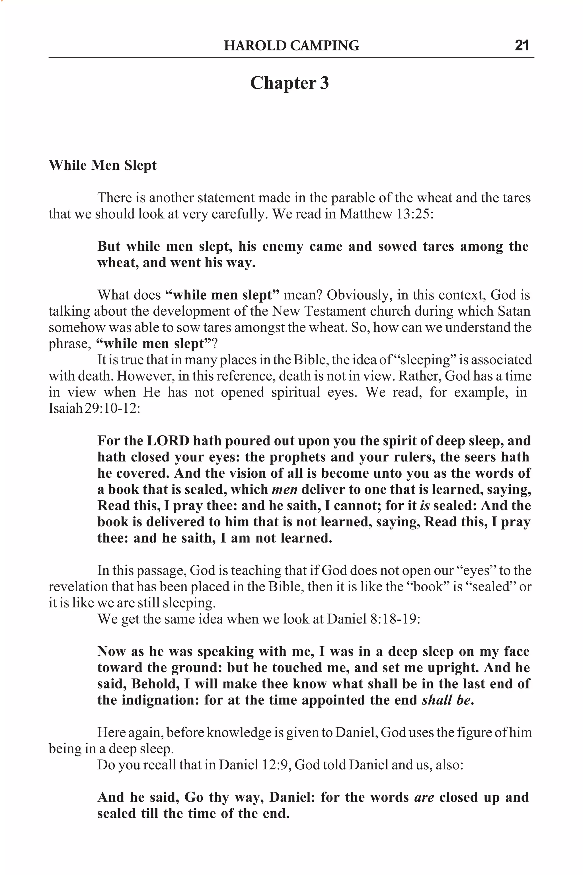 HAROLD CAMPING

21

Chapter 3

While Men Slept
There is another statement made in the parable of the wheat and the tares
that we should look at very carefully. We read in Matthew 13:25:
But while men slept, his enemy came and sowed tares among the
wheat, and went his way.
What does “while men slept” mean? Obviously, in this context, God is
talking about the development of the New Testament church during which Satan
somehow was able to sow tares amongst the wheat. So, how can we understand the
phrase, “while men slept”?
It is true that in many places in the Bible, the idea of “sleeping” is associated
with death. However, in this reference, death is not in view. Rather, God has a time
in view when He has not opened spiritual eyes. We read, for example, in
Isaiah 29:10-12:
For the LORD hath poured out upon you the spirit of deep sleep, and
hath closed your eyes: the prophets and your rulers, the seers hath
he covered. And the vision of all is become unto you as the words of
a book that is sealed, which men deliver to one that is learned, saying,
Read this, I pray thee: and he saith, I cannot; for it is sealed: And the
book is delivered to him that is not learned, saying, Read this, I pray
thee: and he saith, I am not learned.
In this passage, God is teaching that if God does not open our “eyes” to the
revelation that has been placed in the Bible, then it is like the “book” is “sealed” or
it is like we are still sleeping.
We get the same idea when we look at Daniel 8:18-19:
Now as he was speaking with me, I was in a deep sleep on my face
toward the ground: but he touched me, and set me upright. And he
said, Behold, I will make thee know what shall be in the last end of
the indignation: for at the time appointed the end shall be.
Here again, before knowledge is given to Daniel, God uses the figure of him
being in a deep sleep.
Do you recall that in Daniel 12:9, God told Daniel and us, also:
And he said, Go thy way, Daniel: for the words are closed up and
sealed till the time of the end.

 