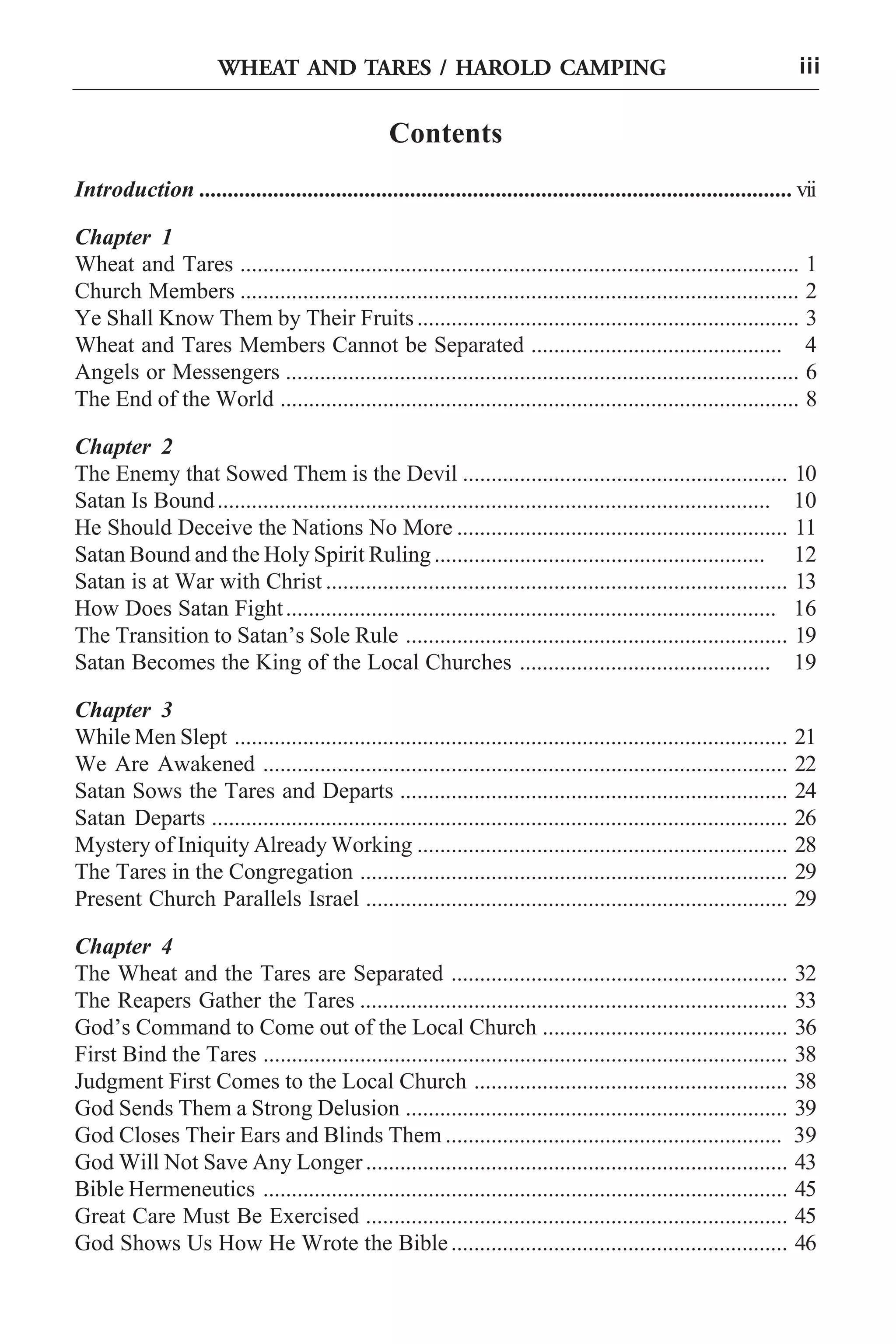 HAROLD HAROLD
WHEAT AND TARES / CAMPING CAMPING

iii

Contents
Introduction ........................................................................................................ vii
Chapter 1
Wheat and Tares .................................................................................................. 1
Church Members .................................................................................................. 2
Ye Shall Know Them by Their Fruits ................................................................... 3
Wheat and Tares Members Cannot be Separated ............................................ 4
Angels or Messengers .......................................................................................... 6
The End of the World ........................................................................................... 8
Chapter 2
The Enemy that Sowed Them is the Devil ......................................................... 10
Satan Is Bound ................................................................................................. 10
He Should Deceive the Nations No More .......................................................... 11
Satan Bound and the Holy Spirit Ruling .......................................................... 12
Satan is at War with Christ ................................................................................. 13
How Does Satan Fight ...................................................................................... 16
The Transition to Satan’s Sole Rule ................................................................... 19
Satan Becomes the King of the Local Churches ............................................ 19
Chapter 3
While Men Slept .................................................................................................
We Are Awakened ............................................................................................
Satan Sows the Tares and Departs ....................................................................
Satan Departs .....................................................................................................
Mystery of Iniquity Already Working .................................................................
The Tares in the Congregation ...........................................................................
Present Church Parallels Israel ..........................................................................

21
22
24
26
28
29
29

Chapter 4
The Wheat and the Tares are Separated ........................................................... 32
The Reapers Gather the Tares ........................................................................... 33
God’s Command to Come out of the Local Church ........................................... 36
First Bind the Tares ............................................................................................ 38
Judgment First Comes to the Local Church ....................................................... 38
God Sends Them a Strong Delusion ................................................................... 39
God Closes Their Ears and Blinds Them ........................................................... 39
God Will Not Save Any Longer .......................................................................... 43
Bible Hermeneutics ............................................................................................ 45
Great Care Must Be Exercised .......................................................................... 45
God Shows Us How He Wrote the Bible ........................................................... 46

 