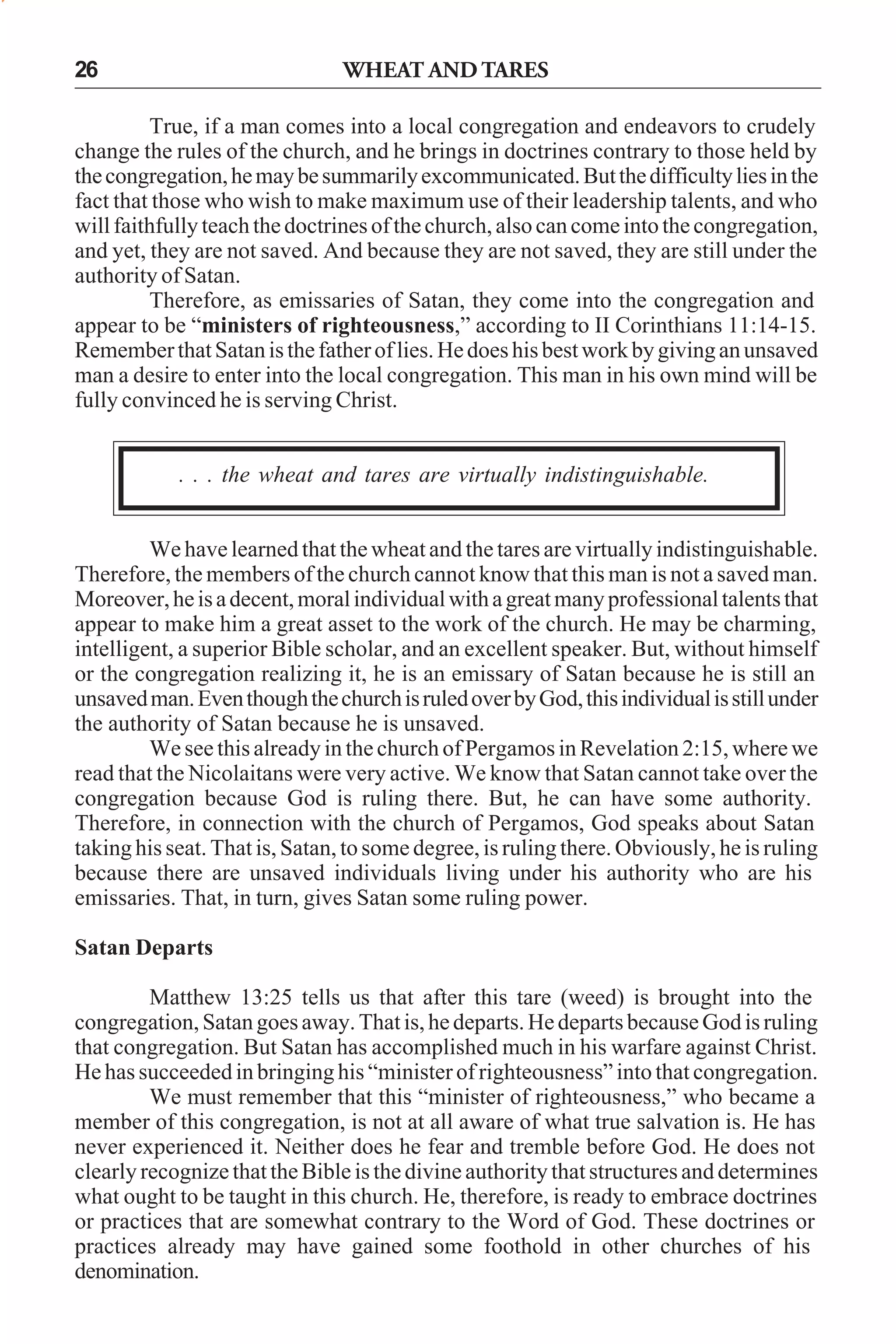 WHEAT AND TARES

26

True, if a man comes into a local congregation and endeavors to crudely
change the rules of the church, and he brings in doctrines contrary to those held by
the congregation, he may be summarily excommunicated. But the difficulty lies in the
fact that those who wish to make maximum use of their leadership talents, and who
will faithfully teach the doctrines of the church, also can come into the congregation,
and yet, they are not saved. And because they are not saved, they are still under the
authority of Satan.
Therefore, as emissaries of Satan, they come into the congregation and
appear to be “ministers of righteousness,” according to II Corinthians 11:14-15.
Remember that Satan is the father of lies. He does his best work by giving an unsaved
man a desire to enter into the local congregation. This man in his own mind will be
fully convinced he is serving Christ.
. . . the wheat and tares are virtually indistinguishable.
We have learned that the wheat and the tares are virtually indistinguishable.
Therefore, the members of the church cannot know that this man is not a saved man.
Moreover, he is a decent, moral individual with a great many professional talents that
appear to make him a great asset to the work of the church. He may be charming,
intelligent, a superior Bible scholar, and an excellent speaker. But, without himself
or the congregation realizing it, he is an emissary of Satan because he is still an
unsaved man. Even though the church is ruled over by God, this individual is still under
the authority of Satan because he is unsaved.
We see this already in the church of Pergamos in Revelation 2:15, where we
read that the Nicolaitans were very active. We know that Satan cannot take over the
congregation because God is ruling there. But, he can have some authority.
Therefore, in connection with the church of Pergamos, God speaks about Satan
taking his seat. That is, Satan, to some degree, is ruling there. Obviously, he is ruling
because there are unsaved individuals living under his authority who are his
emissaries. That, in turn, gives Satan some ruling power.
Satan Departs
Matthew 13:25 tells us that after this tare (weed) is brought into the
congregation, Satan goes away. That is, he departs. He departs because God is ruling
that congregation. But Satan has accomplished much in his warfare against Christ.
He has succeeded in bringing his “minister of righteousness” into that congregation.
We must remember that this “minister of righteousness,” who became a
member of this congregation, is not at all aware of what true salvation is. He has
never experienced it. Neither does he fear and tremble before God. He does not
clearly recognize that the Bible is the divine authority that structures and determines
what ought to be taught in this church. He, therefore, is ready to embrace doctrines
or practices that are somewhat contrary to the Word of God. These doctrines or
practices already may have gained some foothold in other churches of his
denomination.

 