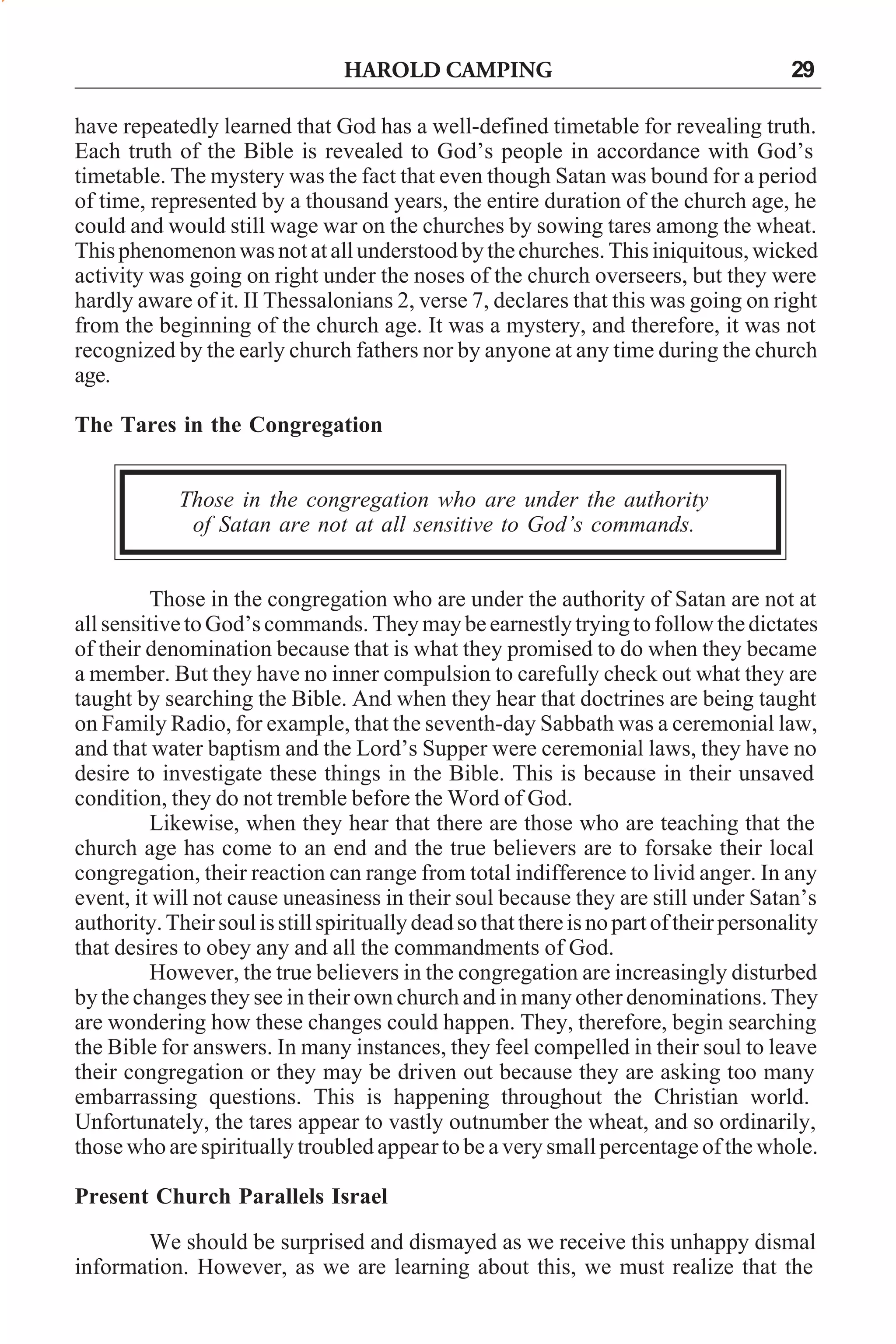 HAROLD CAMPING

29

have repeatedly learned that God has a well-defined timetable for revealing truth.
Each truth of the Bible is revealed to God’s people in accordance with God’s
timetable. The mystery was the fact that even though Satan was bound for a period
of time, represented by a thousand years, the entire duration of the church age, he
could and would still wage war on the churches by sowing tares among the wheat.
This phenomenon was not at all understood by the churches. This iniquitous, wicked
activity was going on right under the noses of the church overseers, but they were
hardly aware of it. II Thessalonians 2, verse 7, declares that this was going on right
from the beginning of the church age. It was a mystery, and therefore, it was not
recognized by the early church fathers nor by anyone at any time during the church
age.
The Tares in the Congregation
Those in the congregation who are under the authority
of Satan are not at all sensitive to God’s commands.
Those in the congregation who are under the authority of Satan are not at
all sensitive to God’s commands. They may be earnestly trying to follow the dictates
of their denomination because that is what they promised to do when they became
a member. But they have no inner compulsion to carefully check out what they are
taught by searching the Bible. And when they hear that doctrines are being taught
on Family Radio, for example, that the seventh-day Sabbath was a ceremonial law,
and that water baptism and the Lord’s Supper were ceremonial laws, they have no
desire to investigate these things in the Bible. This is because in their unsaved
condition, they do not tremble before the Word of God.
Likewise, when they hear that there are those who are teaching that the
church age has come to an end and the true believers are to forsake their local
congregation, their reaction can range from total indifference to livid anger. In any
event, it will not cause uneasiness in their soul because they are still under Satan’s
authority. Their soul is still spiritually dead so that there is no part of their personality
that desires to obey any and all the commandments of God.
However, the true believers in the congregation are increasingly disturbed
by the changes they see in their own church and in many other denominations. They
are wondering how these changes could happen. They, therefore, begin searching
the Bible for answers. In many instances, they feel compelled in their soul to leave
their congregation or they may be driven out because they are asking too many
embarrassing questions. This is happening throughout the Christian world.
Unfortunately, the tares appear to vastly outnumber the wheat, and so ordinarily,
those who are spiritually troubled appear to be a very small percentage of the whole.
Present Church Parallels Israel
We should be surprised and dismayed as we receive this unhappy dismal
information. However, as we are learning about this, we must realize that the

 