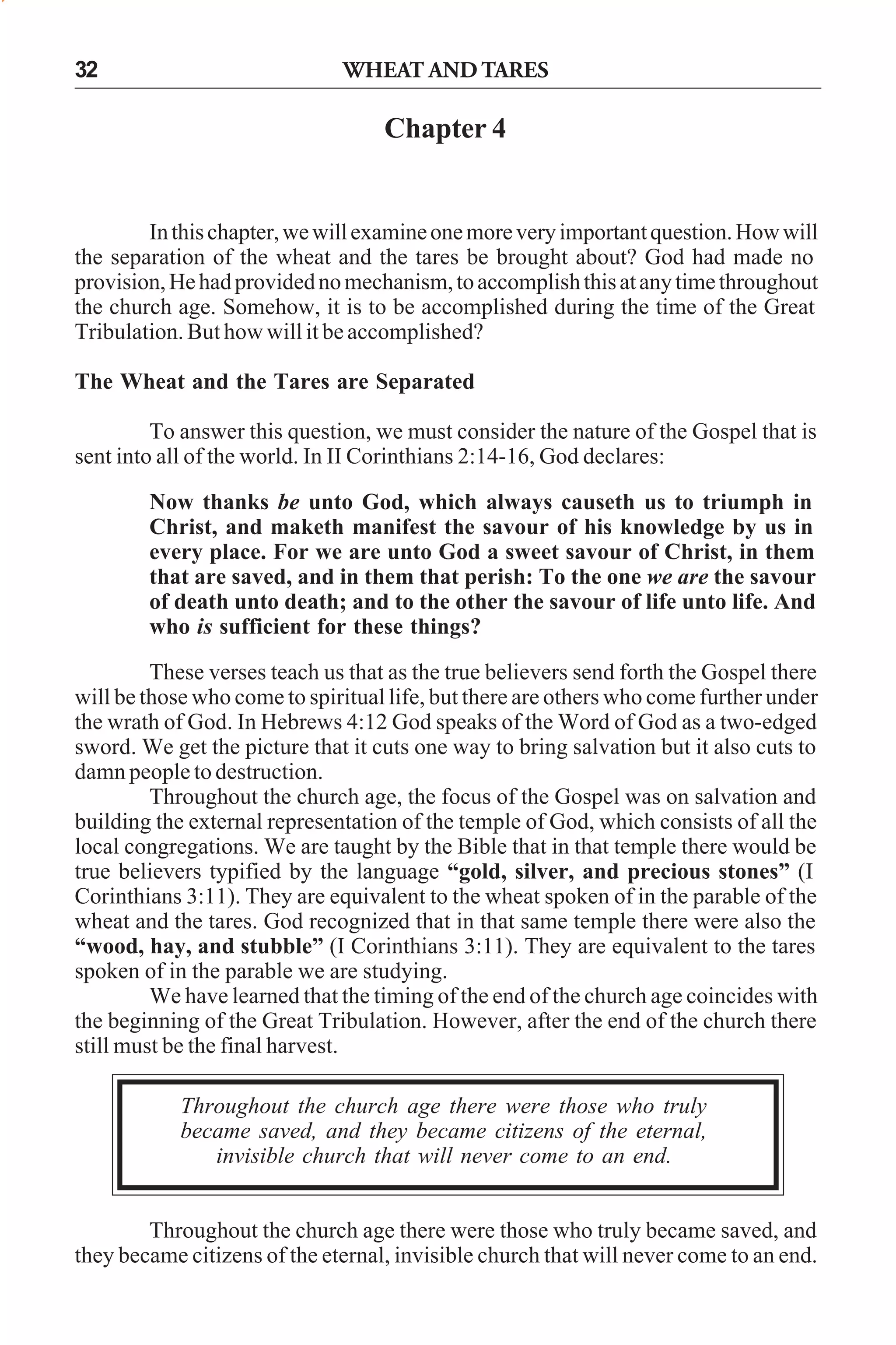 32

WHEAT AND TARES

Chapter 4

In this chapter, we will examine one more very important question. How will
the separation of the wheat and the tares be brought about? God had made no
provision, He had provided no mechanism, to accomplish this at any time throughout
the church age. Somehow, it is to be accomplished during the time of the Great
Tribulation. But how will it be accomplished?
The Wheat and the Tares are Separated
To answer this question, we must consider the nature of the Gospel that is
sent into all of the world. In II Corinthians 2:14-16, God declares:
Now thanks be unto God, which always causeth us to triumph in
Christ, and maketh manifest the savour of his knowledge by us in
every place. For we are unto God a sweet savour of Christ, in them
that are saved, and in them that perish: To the one we are the savour
of death unto death; and to the other the savour of life unto life. And
who is sufficient for these things?
These verses teach us that as the true believers send forth the Gospel there
will be those who come to spiritual life, but there are others who come further under
the wrath of God. In Hebrews 4:12 God speaks of the Word of God as a two-edged
sword. We get the picture that it cuts one way to bring salvation but it also cuts to
damn people to destruction.
Throughout the church age, the focus of the Gospel was on salvation and
building the external representation of the temple of God, which consists of all the
local congregations. We are taught by the Bible that in that temple there would be
true believers typified by the language “gold, silver, and precious stones” (I
Corinthians 3:11). They are equivalent to the wheat spoken of in the parable of the
wheat and the tares. God recognized that in that same temple there were also the
“wood, hay, and stubble” (I Corinthians 3:11). They are equivalent to the tares
spoken of in the parable we are studying.
We have learned that the timing of the end of the church age coincides with
the beginning of the Great Tribulation. However, after the end of the church there
still must be the final harvest.
Throughout the church age there were those who truly
became saved, and they became citizens of the eternal,
invisible church that will never come to an end.
Throughout the church age there were those who truly became saved, and
they became citizens of the eternal, invisible church that will never come to an end.

 