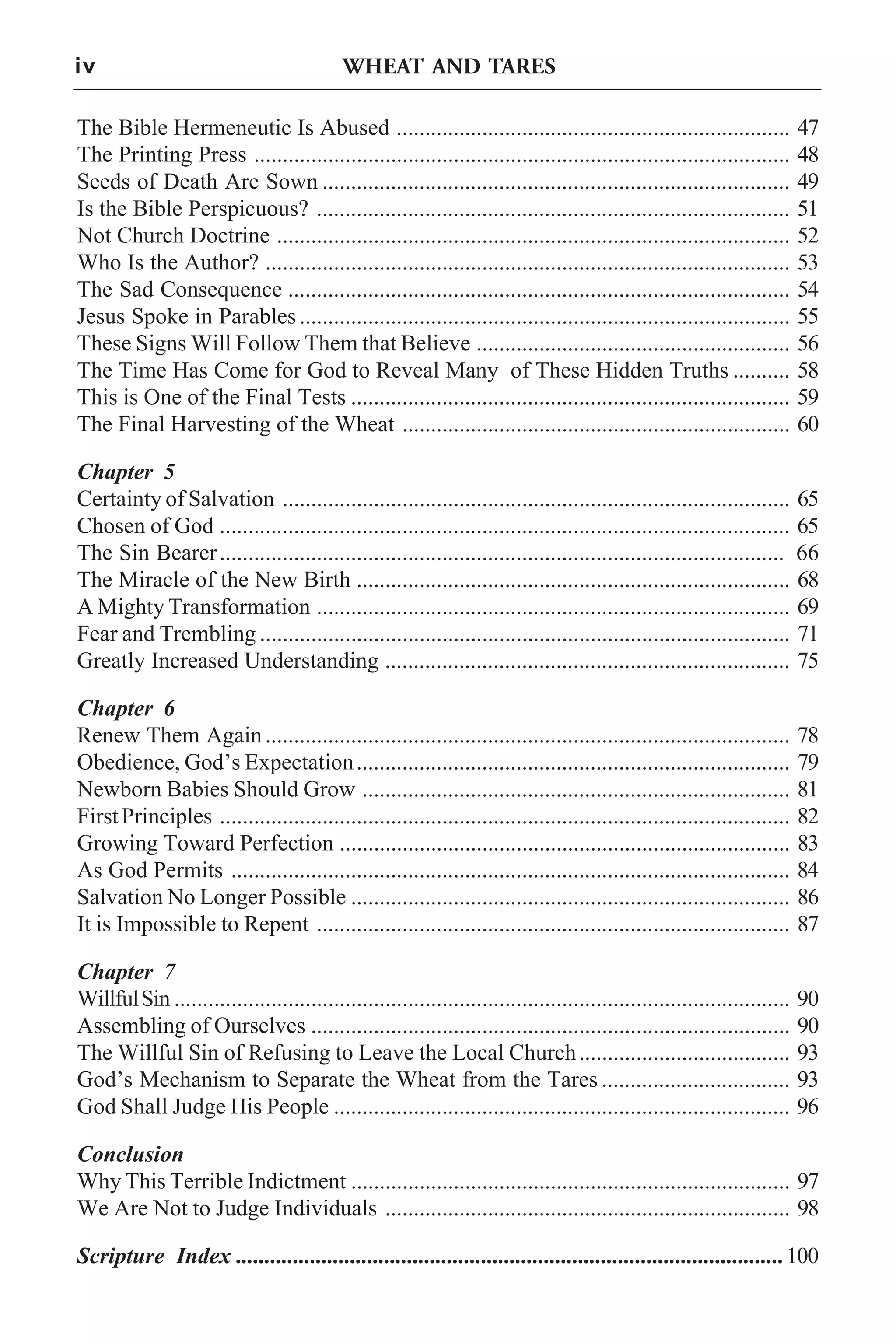 iv

WHEAT AND TARES

The Bible Hermeneutic Is Abused .....................................................................
The Printing Press ..............................................................................................
Seeds of Death Are Sown ..................................................................................
Is the Bible Perspicuous? ...................................................................................
Not Church Doctrine ..........................................................................................
Who Is the Author? ............................................................................................
The Sad Consequence ........................................................................................
Jesus Spoke in Parables ......................................................................................
These Signs Will Follow Them that Believe .......................................................
The Time Has Come for God to Reveal Many of These Hidden Truths ..........
This is One of the Final Tests .............................................................................
The Final Harvesting of the Wheat ....................................................................

47
48
49
51
52
53
54
55
56
58
59
60

Chapter 5
Certainty of Salvation ......................................................................................... 65
Chosen of God .................................................................................................... 65
The Sin Bearer ................................................................................................... 66
The Miracle of the New Birth ............................................................................ 68
A Mighty Transformation ................................................................................... 69
Fear and Trembling ............................................................................................. 71
Greatly Increased Understanding ....................................................................... 75
Chapter 6
Renew Them Again ............................................................................................
Obedience, God’s Expectation ............................................................................
Newborn Babies Should Grow ...........................................................................
First Principles ....................................................................................................
Growing Toward Perfection ...............................................................................
As God Permits ..................................................................................................
Salvation No Longer Possible .............................................................................
It is Impossible to Repent ...................................................................................

78
79
81
82
83
84
86
87

Chapter 7
Willful Sin ............................................................................................................
Assembling of Ourselves ....................................................................................
The Willful Sin of Refusing to Leave the Local Church .....................................
God’s Mechanism to Separate the Wheat from the Tares .................................
God Shall Judge His People ................................................................................

90
90
93
93
96

Conclusion
Why This Terrible Indictment ............................................................................. 97
We Are Not to Judge Individuals ....................................................................... 98
Scripture Index ................................................................................................100

 
