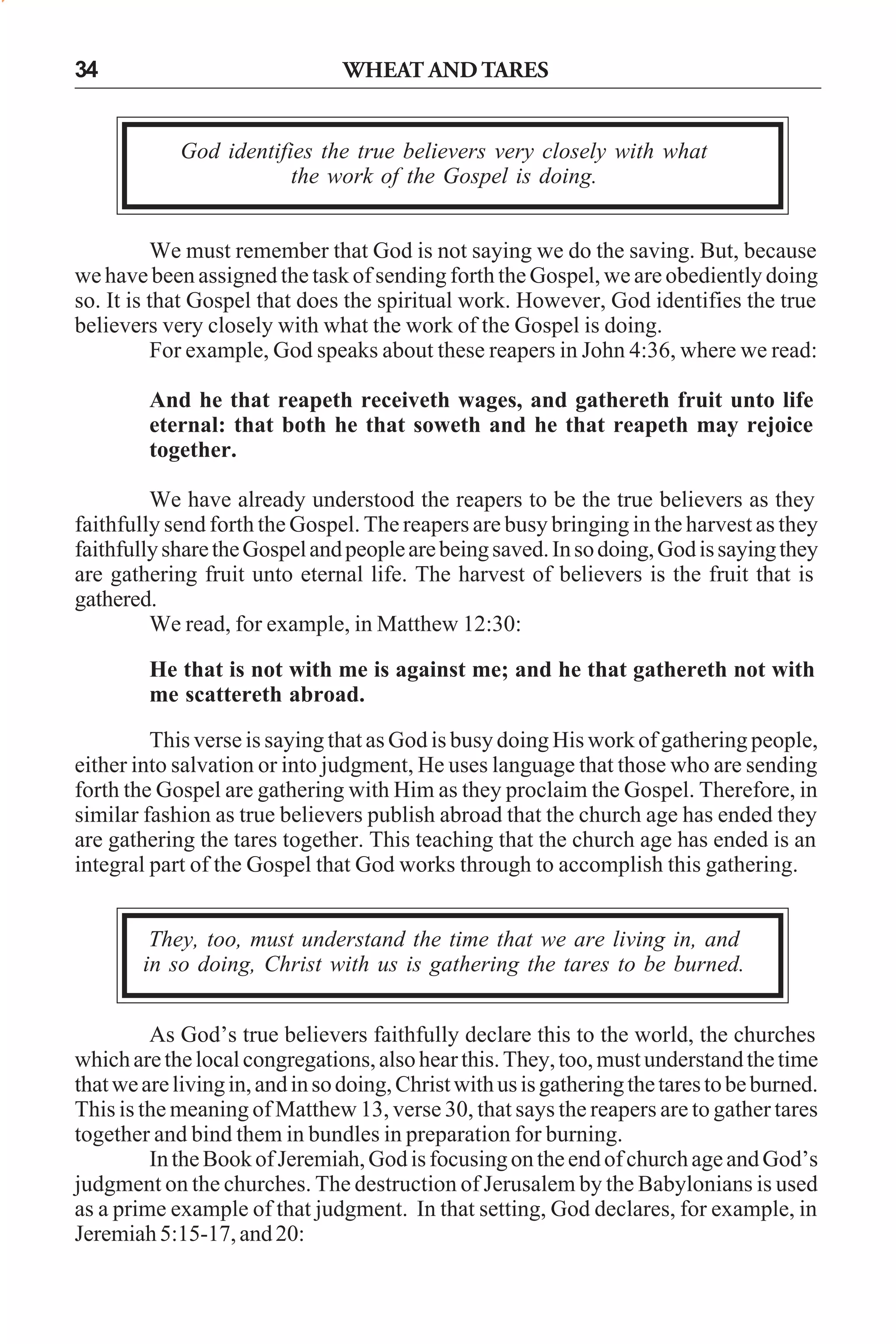 34

WHEAT AND TARES

God identifies the true believers very closely with what
the work of the Gospel is doing.
We must remember that God is not saying we do the saving. But, because
we have been assigned the task of sending forth the Gospel, we are obediently doing
so. It is that Gospel that does the spiritual work. However, God identifies the true
believers very closely with what the work of the Gospel is doing.
For example, God speaks about these reapers in John 4:36, where we read:
And he that reapeth receiveth wages, and gathereth fruit unto life
eternal: that both he that soweth and he that reapeth may rejoice
together.
We have already understood the reapers to be the true believers as they
faithfully send forth the Gospel. The reapers are busy bringing in the harvest as they
faithfully share the Gospel and people are being saved. In so doing, God is saying they
are gathering fruit unto eternal life. The harvest of believers is the fruit that is
gathered.
We read, for example, in Matthew 12:30:
He that is not with me is against me; and he that gathereth not with
me scattereth abroad.
This verse is saying that as God is busy doing His work of gathering people,
either into salvation or into judgment, He uses language that those who are sending
forth the Gospel are gathering with Him as they proclaim the Gospel. Therefore, in
similar fashion as true believers publish abroad that the church age has ended they
are gathering the tares together. This teaching that the church age has ended is an
integral part of the Gospel that God works through to accomplish this gathering.
They, too, must understand the time that we are living in, and
in so doing, Christ with us is gathering the tares to be burned.
As God’s true believers faithfully declare this to the world, the churches
which are the local congregations, also hear this. They, too, must understand the time
that we are living in, and in so doing, Christ with us is gathering the tares to be burned.
This is the meaning of Matthew 13, verse 30, that says the reapers are to gather tares
together and bind them in bundles in preparation for burning.
In the Book of Jeremiah, God is focusing on the end of church age and God’s
judgment on the churches. The destruction of Jerusalem by the Babylonians is used
as a prime example of that judgment. In that setting, God declares, for example, in
Jeremiah 5:15-17, and 20:

 