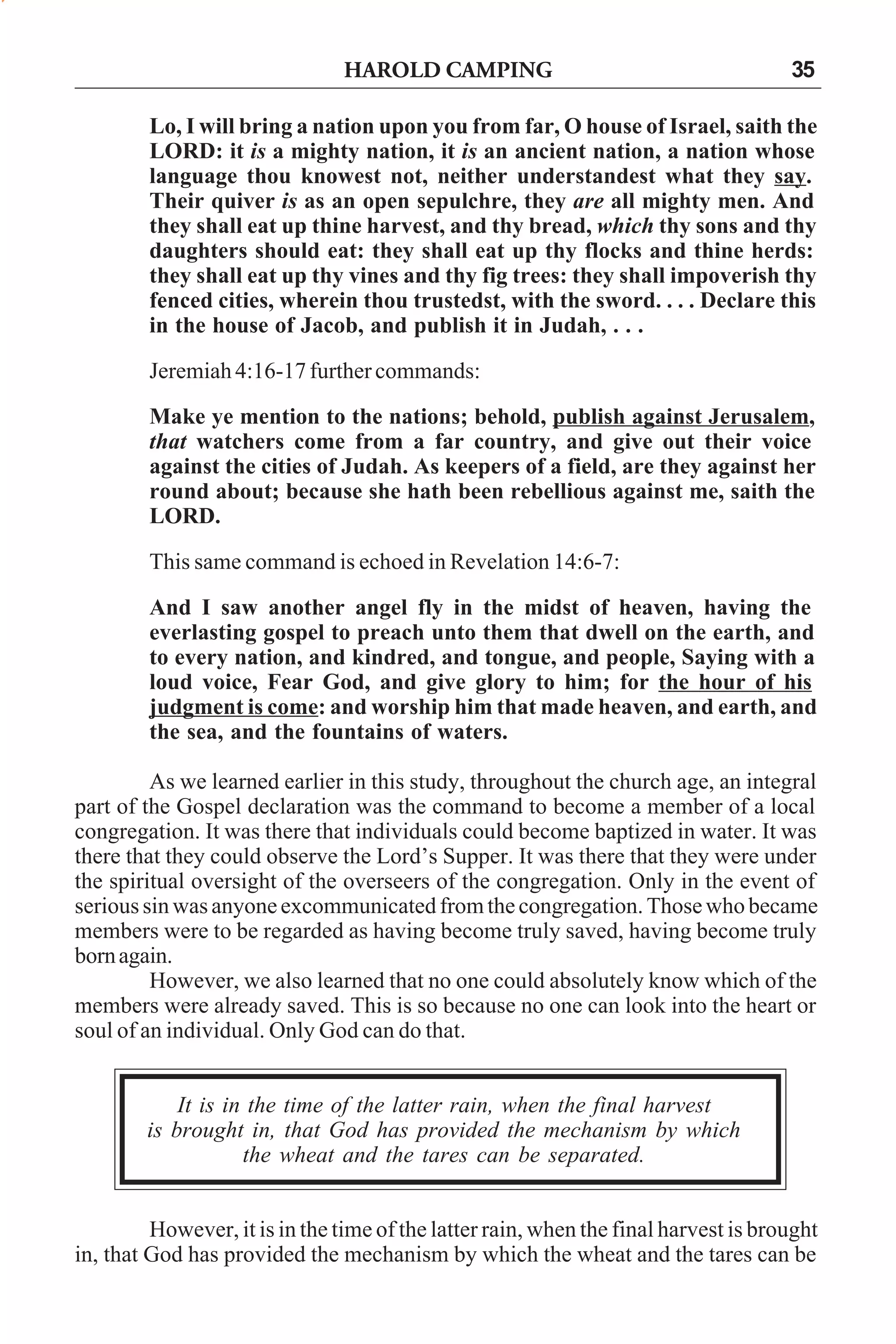 HAROLD CAMPING

35

Lo, I will bring a nation upon you from far, O house of Israel, saith the
LORD: it is a mighty nation, it is an ancient nation, a nation whose
language thou knowest not, neither understandest what they say.
Their quiver is as an open sepulchre, they are all mighty men. And
they shall eat up thine harvest, and thy bread, which thy sons and thy
daughters should eat: they shall eat up thy flocks and thine herds:
they shall eat up thy vines and thy fig trees: they shall impoverish thy
fenced cities, wherein thou trustedst, with the sword. . . . Declare this
in the house of Jacob, and publish it in Judah, . . .
Jeremiah 4:16-17 further commands:
Make ye mention to the nations; behold, publish against Jerusalem,
that watchers come from a far country, and give out their voice
against the cities of Judah. As keepers of a field, are they against her
round about; because she hath been rebellious against me, saith the
LORD.
This same command is echoed in Revelation 14:6-7:
And I saw another angel fly in the midst of heaven, having the
everlasting gospel to preach unto them that dwell on the earth, and
to every nation, and kindred, and tongue, and people, Saying with a
loud voice, Fear God, and give glory to him; for the hour of his
judgment is come: and worship him that made heaven, and earth, and
the sea, and the fountains of waters.
As we learned earlier in this study, throughout the church age, an integral
part of the Gospel declaration was the command to become a member of a local
congregation. It was there that individuals could become baptized in water. It was
there that they could observe the Lord’s Supper. It was there that they were under
the spiritual oversight of the overseers of the congregation. Only in the event of
serious sin was anyone excommunicated from the congregation. Those who became
members were to be regarded as having become truly saved, having become truly
born again.
However, we also learned that no one could absolutely know which of the
members were already saved. This is so because no one can look into the heart or
soul of an individual. Only God can do that.
It is in the time of the latter rain, when the final harvest
is brought in, that God has provided the mechanism by which
the wheat and the tares can be separated.
However, it is in the time of the latter rain, when the final harvest is brought
in, that God has provided the mechanism by which the wheat and the tares can be

 