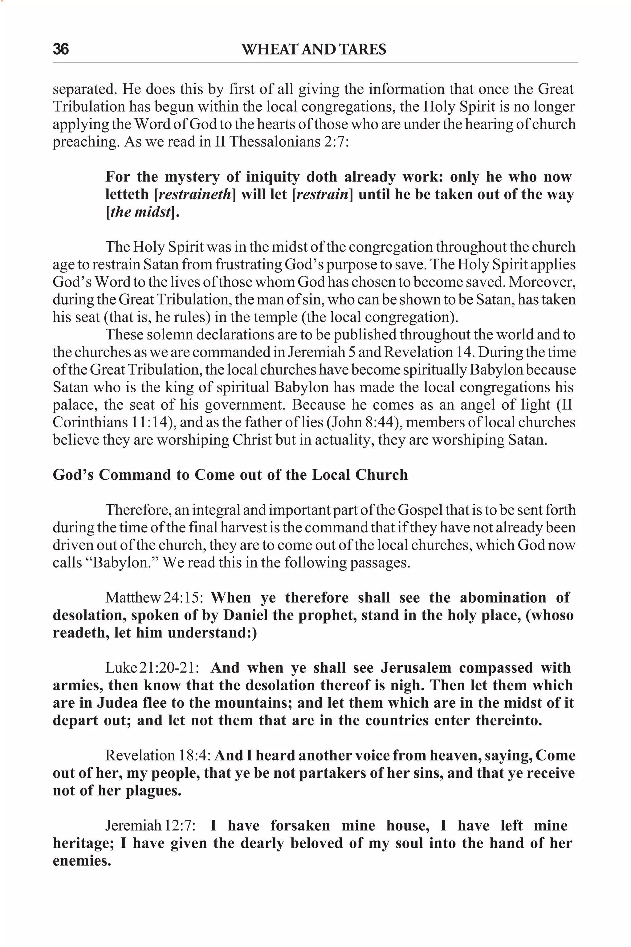 36

WHEAT AND TARES

separated. He does this by first of all giving the information that once the Great
Tribulation has begun within the local congregations, the Holy Spirit is no longer
applying the Word of God to the hearts of those who are under the hearing of church
preaching. As we read in II Thessalonians 2:7:
For the mystery of iniquity doth already work: only he who now
letteth [restraineth] will let [restrain] until he be taken out of the way
[the midst].
The Holy Spirit was in the midst of the congregation throughout the church
age to restrain Satan from frustrating God’s purpose to save. The Holy Spirit applies
God’s Word to the lives of those whom God has chosen to become saved. Moreover,
during the Great Tribulation, the man of sin, who can be shown to be Satan, has taken
his seat (that is, he rules) in the temple (the local congregation).
These solemn declarations are to be published throughout the world and to
the churches as we are commanded in Jeremiah 5 and Revelation 14. During the time
of the Great Tribulation, the local churches have become spiritually Babylon because
Satan who is the king of spiritual Babylon has made the local congregations his
palace, the seat of his government. Because he comes as an angel of light (II
Corinthians 11:14), and as the father of lies (John 8:44), members of local churches
believe they are worshiping Christ but in actuality, they are worshiping Satan.
God’s Command to Come out of the Local Church
Therefore, an integral and important part of the Gospel that is to be sent forth
during the time of the final harvest is the command that if they have not already been
driven out of the church, they are to come out of the local churches, which God now
calls “Babylon.” We read this in the following passages.
Matthew 24:15: When ye therefore shall see the abomination of
desolation, spoken of by Daniel the prophet, stand in the holy place, (whoso
readeth, let him understand:)
Luke 21:20-21: And when ye shall see Jerusalem compassed with
armies, then know that the desolation thereof is nigh. Then let them which
are in Judea flee to the mountains; and let them which are in the midst of it
depart out; and let not them that are in the countries enter thereinto.
Revelation 18:4: And I heard another voice from heaven, saying, Come
out of her, my people, that ye be not partakers of her sins, and that ye receive
not of her plagues.
Jeremiah 12:7: I have forsaken mine house, I have left mine
heritage; I have given the dearly beloved of my soul into the hand of her
enemies.

 