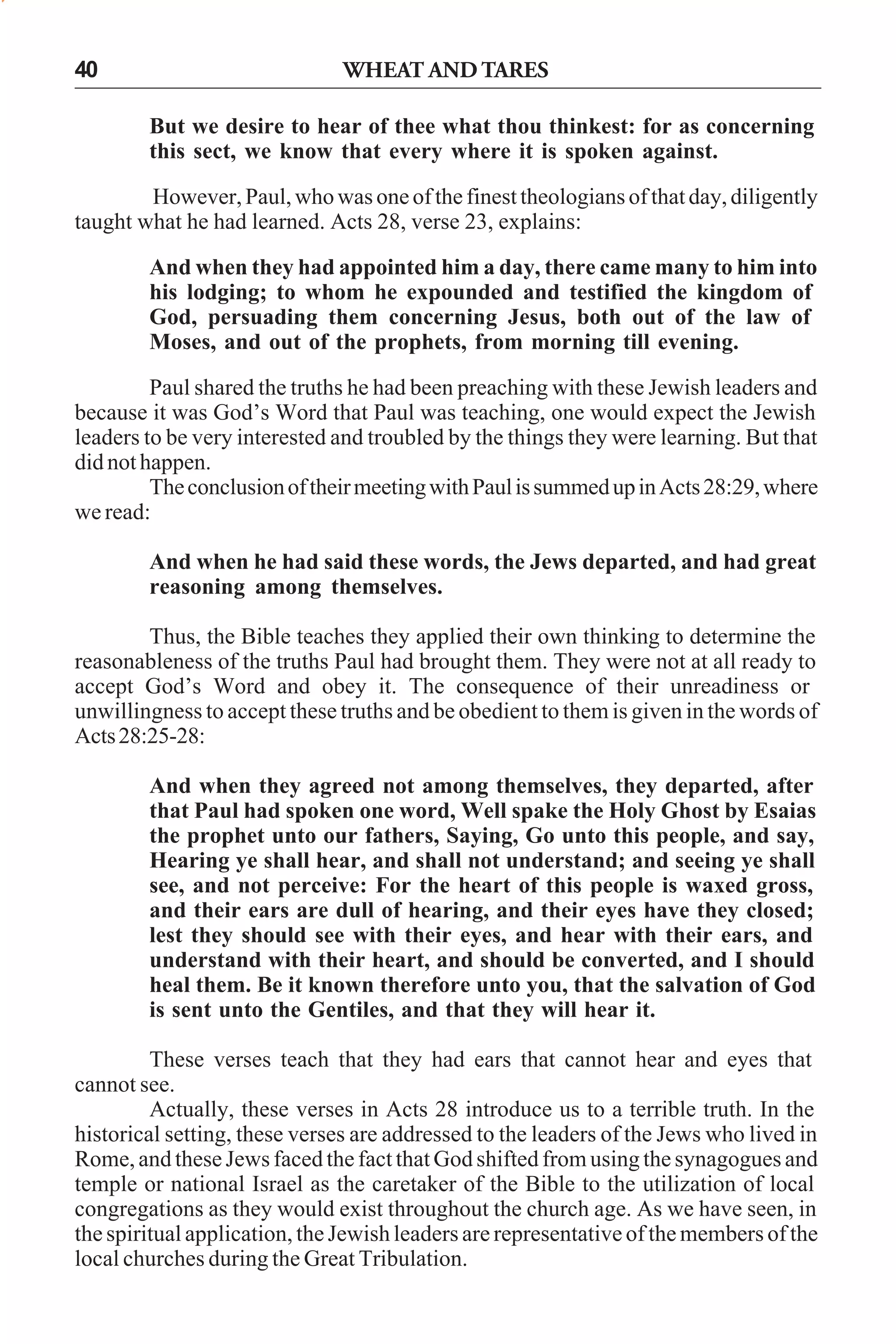 40

WHEAT AND TARES
But we desire to hear of thee what thou thinkest: for as concerning
this sect, we know that every where it is spoken against.

However, Paul, who was one of the finest theologians of that day, diligently
taught what he had learned. Acts 28, verse 23, explains:
And when they had appointed him a day, there came many to him into
his lodging; to whom he expounded and testified the kingdom of
God, persuading them concerning Jesus, both out of the law of
Moses, and out of the prophets, from morning till evening.
Paul shared the truths he had been preaching with these Jewish leaders and
because it was God’s Word that Paul was teaching, one would expect the Jewish
leaders to be very interested and troubled by the things they were learning. But that
did not happen.
The conclusion of their meeting with Paul is summed up in Acts 28:29, where
we read:
And when he had said these words, the Jews departed, and had great
reasoning among themselves.
Thus, the Bible teaches they applied their own thinking to determine the
reasonableness of the truths Paul had brought them. They were not at all ready to
accept God’s Word and obey it. The consequence of their unreadiness or
unwillingness to accept these truths and be obedient to them is given in the words of
Acts 28:25-28:
And when they agreed not among themselves, they departed, after
that Paul had spoken one word, Well spake the Holy Ghost by Esaias
the prophet unto our fathers, Saying, Go unto this people, and say,
Hearing ye shall hear, and shall not understand; and seeing ye shall
see, and not perceive: For the heart of this people is waxed gross,
and their ears are dull of hearing, and their eyes have they closed;
lest they should see with their eyes, and hear with their ears, and
understand with their heart, and should be converted, and I should
heal them. Be it known therefore unto you, that the salvation of God
is sent unto the Gentiles, and that they will hear it.
These verses teach that they had ears that cannot hear and eyes that
cannot see.
Actually, these verses in Acts 28 introduce us to a terrible truth. In the
historical setting, these verses are addressed to the leaders of the Jews who lived in
Rome, and these Jews faced the fact that God shifted from using the synagogues and
temple or national Israel as the caretaker of the Bible to the utilization of local
congregations as they would exist throughout the church age. As we have seen, in
the spiritual application, the Jewish leaders are representative of the members of the
local churches during the Great Tribulation.

 
