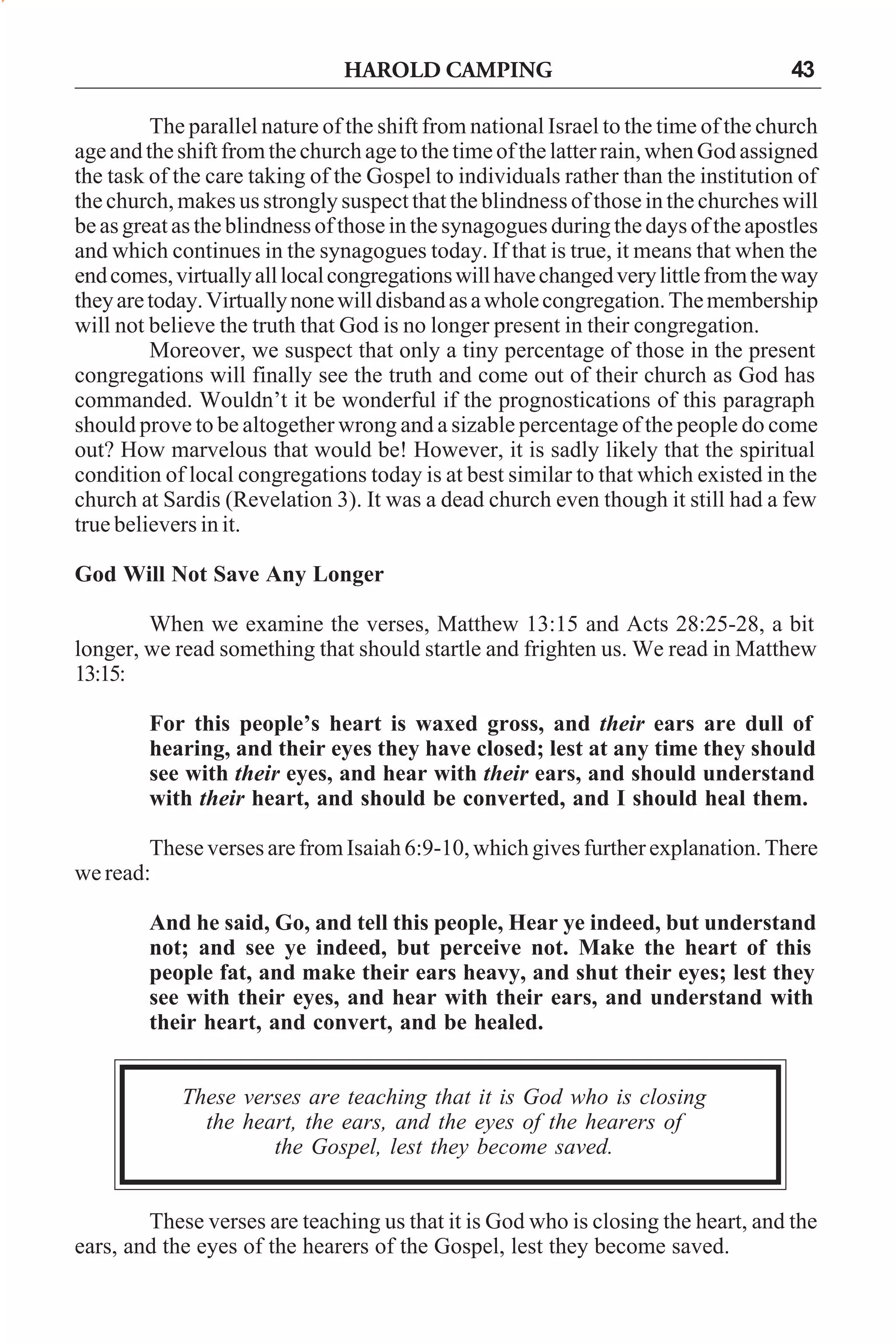 HAROLD CAMPING

43

The parallel nature of the shift from national Israel to the time of the church
age and the shift from the church age to the time of the latter rain, when God assigned
the task of the care taking of the Gospel to individuals rather than the institution of
the church, makes us strongly suspect that the blindness of those in the churches will
be as great as the blindness of those in the synagogues during the days of the apostles
and which continues in the synagogues today. If that is true, it means that when the
end comes, virtually all local congregations will have changed very little from the way
they are today. Virtually none will disband as a whole congregation. The membership
will not believe the truth that God is no longer present in their congregation.
Moreover, we suspect that only a tiny percentage of those in the present
congregations will finally see the truth and come out of their church as God has
commanded. Wouldn’t it be wonderful if the prognostications of this paragraph
should prove to be altogether wrong and a sizable percentage of the people do come
out? How marvelous that would be! However, it is sadly likely that the spiritual
condition of local congregations today is at best similar to that which existed in the
church at Sardis (Revelation 3). It was a dead church even though it still had a few
true believers in it.
God Will Not Save Any Longer
When we examine the verses, Matthew 13:15 and Acts 28:25-28, a bit
longer, we read something that should startle and frighten us. We read in Matthew
13:15:
For this people’s heart is waxed gross, and their ears are dull of
hearing, and their eyes they have closed; lest at any time they should
see with their eyes, and hear with their ears, and should understand
with their heart, and should be converted, and I should heal them.
These verses are from Isaiah 6:9-10, which gives further explanation. There
we read:
And he said, Go, and tell this people, Hear ye indeed, but understand
not; and see ye indeed, but perceive not. Make the heart of this
people fat, and make their ears heavy, and shut their eyes; lest they
see with their eyes, and hear with their ears, and understand with
their heart, and convert, and be healed.
These verses are teaching that it is God who is closing
the heart, the ears, and the eyes of the hearers of
the Gospel, lest they become saved.
These verses are teaching us that it is God who is closing the heart, and the
ears, and the eyes of the hearers of the Gospel, lest they become saved.

 