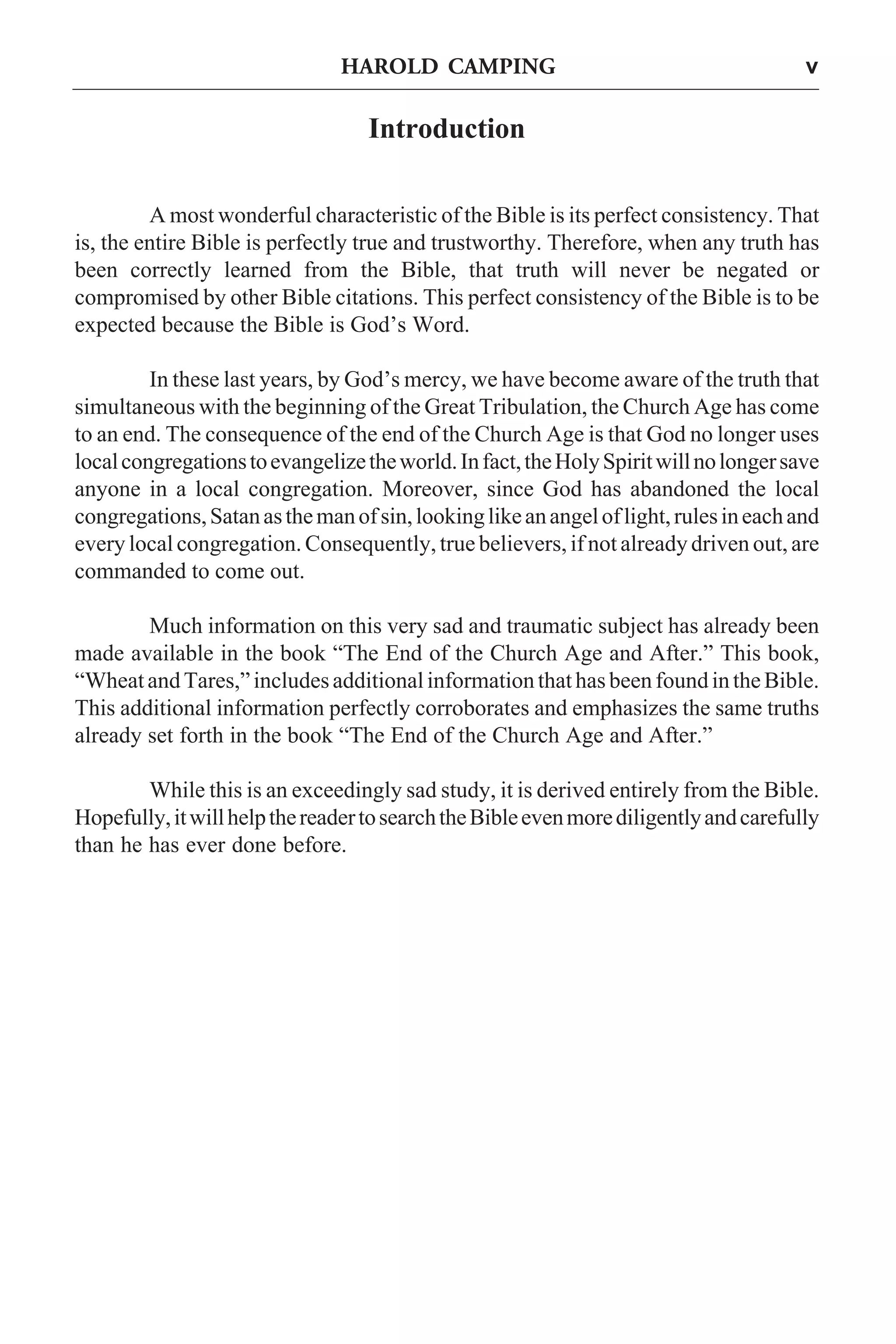 HAROLD CAMPING

v

Introduction
A most wonderful characteristic of the Bible is its perfect consistency. That
is, the entire Bible is perfectly true and trustworthy. Therefore, when any truth has
been correctly learned from the Bible, that truth will never be negated or
compromised by other Bible citations. This perfect consistency of the Bible is to be
expected because the Bible is God’s Word.
In these last years, by God’s mercy, we have become aware of the truth that
simultaneous with the beginning of the Great Tribulation, the Church Age has come
to an end. The consequence of the end of the Church Age is that God no longer uses
local congregations to evangelize the world. In fact, the Holy Spirit will no longer save
anyone in a local congregation. Moreover, since God has abandoned the local
congregations, Satan as the man of sin, looking like an angel of light, rules in each and
every local congregation. Consequently, true believers, if not already driven out, are
commanded to come out.
Much information on this very sad and traumatic subject has already been
made available in the book “The End of the Church Age and After.” This book,
“Wheat and Tares,” includes additional information that has been found in the Bible.
This additional information perfectly corroborates and emphasizes the same truths
already set forth in the book “The End of the Church Age and After.”
While this is an exceedingly sad study, it is derived entirely from the Bible.
Hopefully, it will help the reader to search the Bible even more diligently and carefully
than he has ever done before.

 