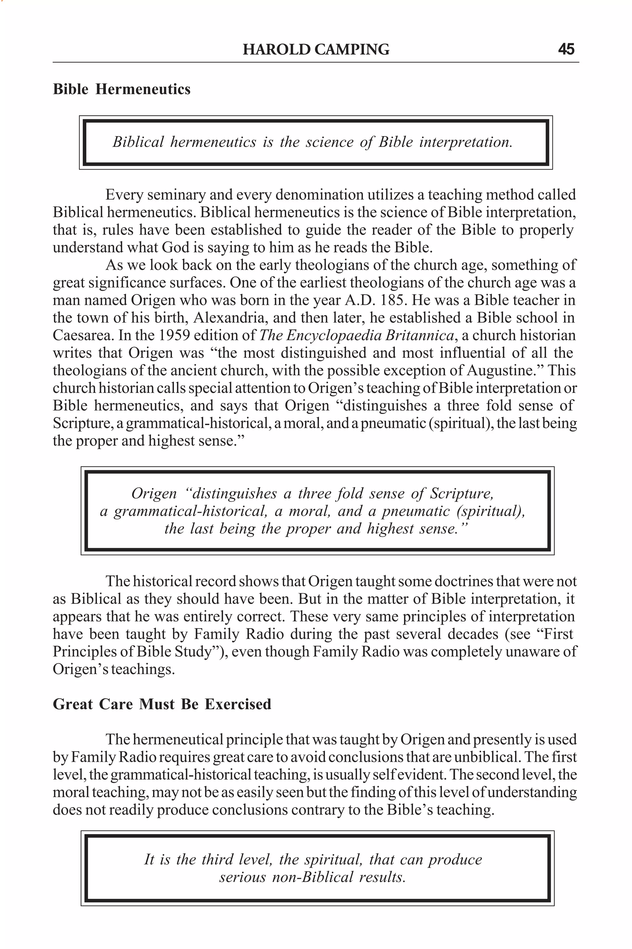HAROLD CAMPING

45

Bible Hermeneutics
Biblical hermeneutics is the science of Bible interpretation.
Every seminary and every denomination utilizes a teaching method called
Biblical hermeneutics. Biblical hermeneutics is the science of Bible interpretation,
that is, rules have been established to guide the reader of the Bible to properly
understand what God is saying to him as he reads the Bible.
As we look back on the early theologians of the church age, something of
great significance surfaces. One of the earliest theologians of the church age was a
man named Origen who was born in the year A.D. 185. He was a Bible teacher in
the town of his birth, Alexandria, and then later, he established a Bible school in
Caesarea. In the 1959 edition of The Encyclopaedia Britannica, a church historian
writes that Origen was “the most distinguished and most influential of all the
theologians of the ancient church, with the possible exception of Augustine.” This
church historian calls special attention to Origen’s teaching of Bible interpretation or
Bible hermeneutics, and says that Origen “distinguishes a three fold sense of
Scripture, a grammatical-historical, a moral, and a pneumatic (spiritual), the last being
the proper and highest sense.”
Origen “distinguishes a three fold sense of Scripture,
a grammatical-historical, a moral, and a pneumatic (spiritual),
the last being the proper and highest sense.”
The historical record shows that Origen taught some doctrines that were not
as Biblical as they should have been. But in the matter of Bible interpretation, it
appears that he was entirely correct. These very same principles of interpretation
have been taught by Family Radio during the past several decades (see “First
Principles of Bible Study”), even though Family Radio was completely unaware of
Origen’s teachings.
Great Care Must Be Exercised
The hermeneutical principle that was taught by Origen and presently is used
by Family Radio requires great care to avoid conclusions that are unbiblical. The first
level, the grammatical-historical teaching, is usually self evident. The second level, the
moral teaching, may not be as easily seen but the finding of this level of understanding
does not readily produce conclusions contrary to the Bible’s teaching.
It is the third level, the spiritual, that can produce
serious non-Biblical results.

 
