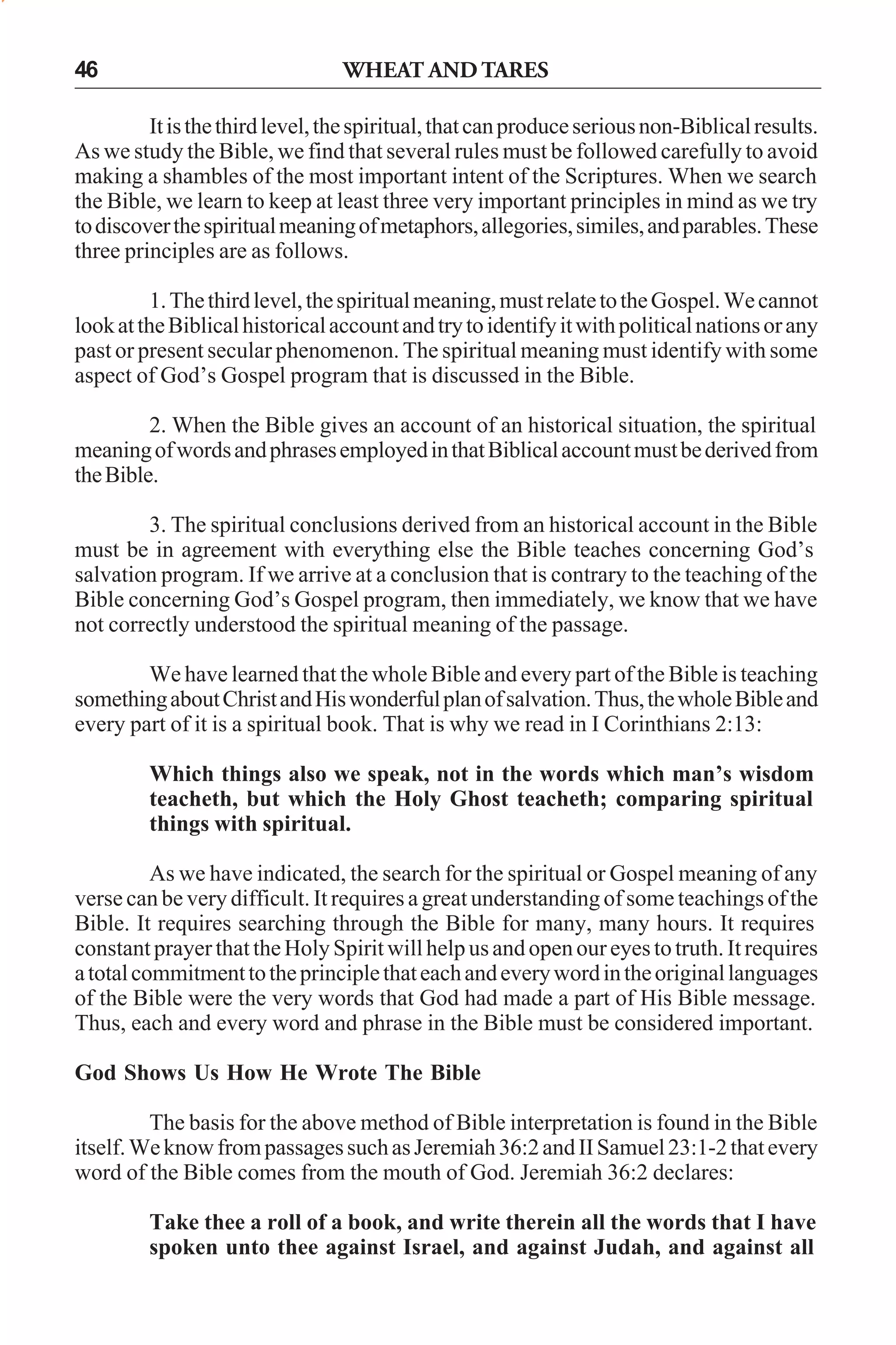 46

WHEAT AND TARES

It is the third level, the spiritual, that can produce serious non-Biblical results.
As we study the Bible, we find that several rules must be followed carefully to avoid
making a shambles of the most important intent of the Scriptures. When we search
the Bible, we learn to keep at least three very important principles in mind as we try
to discover the spiritual meaning of metaphors, allegories, similes, and parables. These
three principles are as follows.
1. The third level, the spiritual meaning, must relate to the Gospel. We cannot
look at the Biblical historical account and try to identify it with political nations or any
past or present secular phenomenon. The spiritual meaning must identify with some
aspect of God’s Gospel program that is discussed in the Bible.
2. When the Bible gives an account of an historical situation, the spiritual
meaning of words and phrases employed in that Biblical account must be derived from
the Bible.
3. The spiritual conclusions derived from an historical account in the Bible
must be in agreement with everything else the Bible teaches concerning God’s
salvation program. If we arrive at a conclusion that is contrary to the teaching of the
Bible concerning God’s Gospel program, then immediately, we know that we have
not correctly understood the spiritual meaning of the passage.
We have learned that the whole Bible and every part of the Bible is teaching
something about Christ and His wonderful plan of salvation. Thus, the whole Bible and
every part of it is a spiritual book. That is why we read in I Corinthians 2:13:
Which things also we speak, not in the words which man’s wisdom
teacheth, but which the Holy Ghost teacheth; comparing spiritual
things with spiritual.
As we have indicated, the search for the spiritual or Gospel meaning of any
verse can be very difficult. It requires a great understanding of some teachings of the
Bible. It requires searching through the Bible for many, many hours. It requires
constant prayer that the Holy Spirit will help us and open our eyes to truth. It requires
a total commitment to the principle that each and every word in the original languages
of the Bible were the very words that God had made a part of His Bible message.
Thus, each and every word and phrase in the Bible must be considered important.
God Shows Us How He Wrote The Bible
The basis for the above method of Bible interpretation is found in the Bible
itself. We know from passages such as Jeremiah 36:2 and II Samuel 23:1-2 that every
word of the Bible comes from the mouth of God. Jeremiah 36:2 declares:
Take thee a roll of a book, and write therein all the words that I have
spoken unto thee against Israel, and against Judah, and against all

 