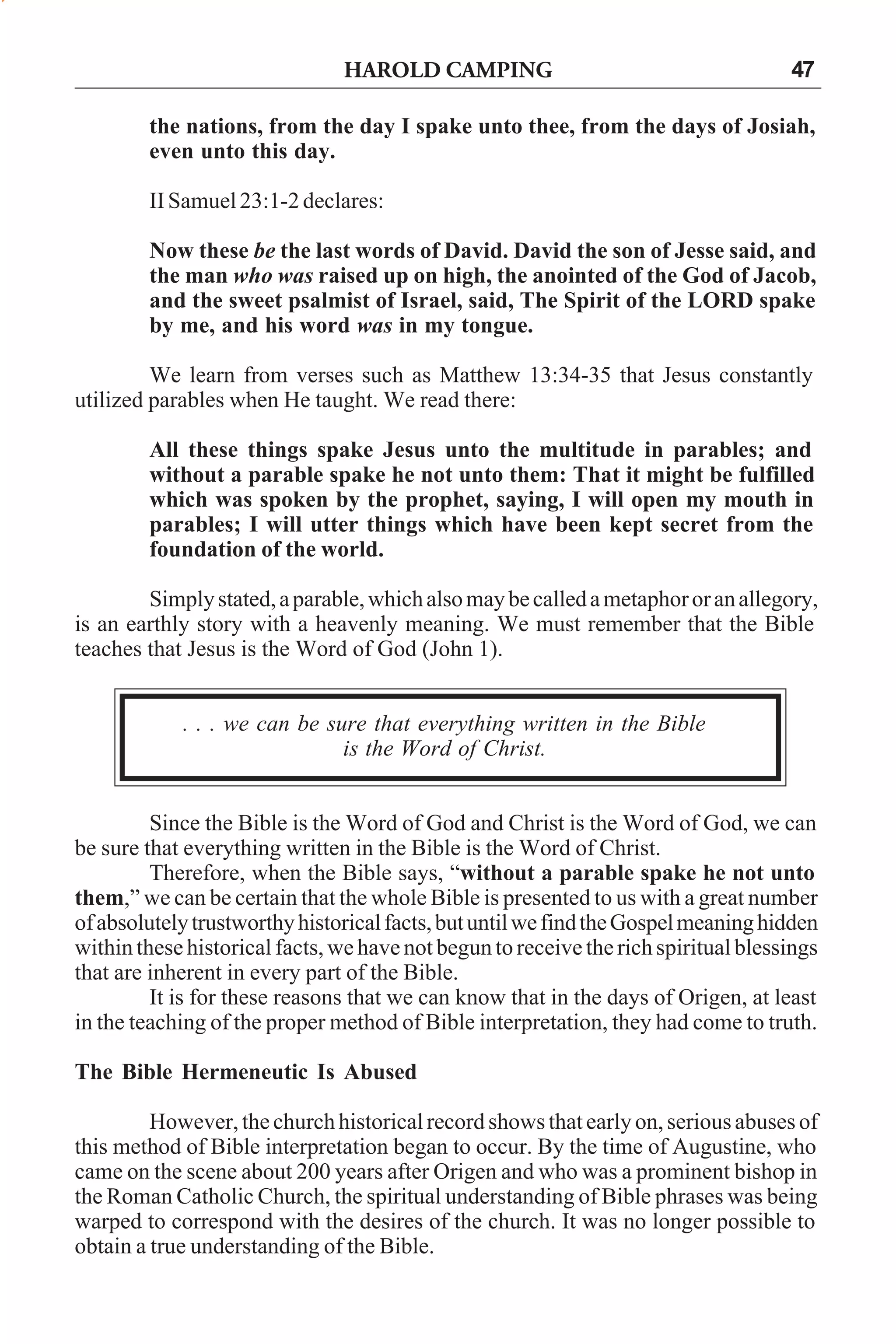 HAROLD CAMPING

47

the nations, from the day I spake unto thee, from the days of Josiah,
even unto this day.
II Samuel 23:1-2 declares:
Now these be the last words of David. David the son of Jesse said, and
the man who was raised up on high, the anointed of the God of Jacob,
and the sweet psalmist of Israel, said, The Spirit of the LORD spake
by me, and his word was in my tongue.
We learn from verses such as Matthew 13:34-35 that Jesus constantly
utilized parables when He taught. We read there:
All these things spake Jesus unto the multitude in parables; and
without a parable spake he not unto them: That it might be fulfilled
which was spoken by the prophet, saying, I will open my mouth in
parables; I will utter things which have been kept secret from the
foundation of the world.
Simply stated, a parable, which also may be called a metaphor or an allegory,
is an earthly story with a heavenly meaning. We must remember that the Bible
teaches that Jesus is the Word of God (John 1).
. . . we can be sure that everything written in the Bible
is the Word of Christ.
Since the Bible is the Word of God and Christ is the Word of God, we can
be sure that everything written in the Bible is the Word of Christ.
Therefore, when the Bible says, “without a parable spake he not unto
them,” we can be certain that the whole Bible is presented to us with a great number
of absolutely trustworthy historical facts, but until we find the Gospel meaning hidden
within these historical facts, we have not begun to receive the rich spiritual blessings
that are inherent in every part of the Bible.
It is for these reasons that we can know that in the days of Origen, at least
in the teaching of the proper method of Bible interpretation, they had come to truth.
The Bible Hermeneutic Is Abused
However, the church historical record shows that early on, serious abuses of
this method of Bible interpretation began to occur. By the time of Augustine, who
came on the scene about 200 years after Origen and who was a prominent bishop in
the Roman Catholic Church, the spiritual understanding of Bible phrases was being
warped to correspond with the desires of the church. It was no longer possible to
obtain a true understanding of the Bible.

 