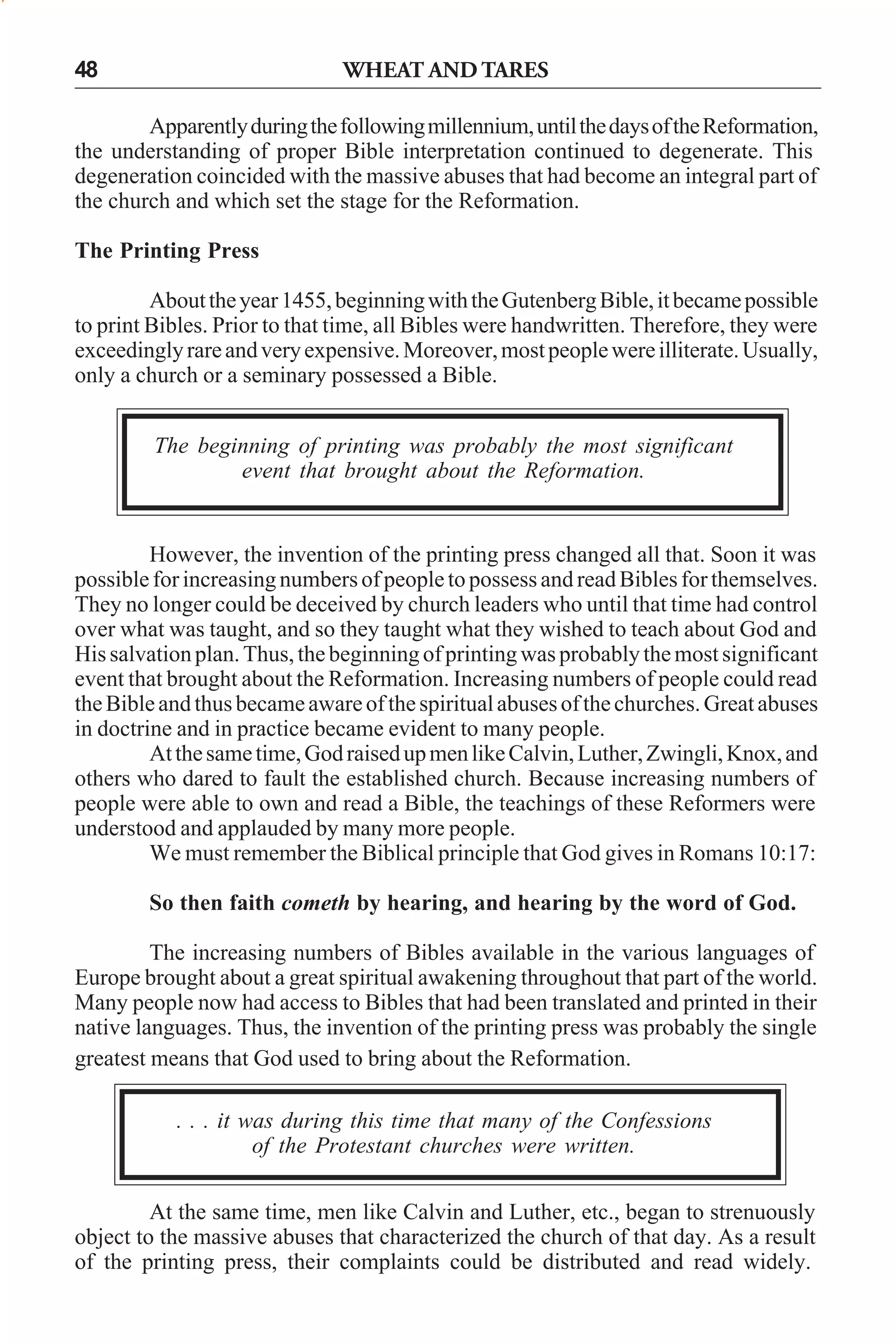 WHEAT AND TARES

48

Apparently during the following millennium, until the days of the Reformation,
the understanding of proper Bible interpretation continued to degenerate. This
degeneration coincided with the massive abuses that had become an integral part of
the church and which set the stage for the Reformation.
The Printing Press
About the year 1455, beginning with the Gutenberg Bible, it became possible
to print Bibles. Prior to that time, all Bibles were handwritten. Therefore, they were
exceedingly rare and very expensive. Moreover, most people were illiterate. Usually,
only a church or a seminary possessed a Bible.
The beginning of printing was probably the most significant
event that brought about the Reformation.

However, the invention of the printing press changed all that. Soon it was
possible for increasing numbers of people to possess and read Bibles for themselves.
They no longer could be deceived by church leaders who until that time had control
over what was taught, and so they taught what they wished to teach about God and
His salvation plan. Thus, the beginning of printing was probably the most significant
event that brought about the Reformation. Increasing numbers of people could read
the Bible and thus became aware of the spiritual abuses of the churches. Great abuses
in doctrine and in practice became evident to many people.
At the same time, God raised up men like Calvin, Luther, Zwingli, Knox, and
others who dared to fault the established church. Because increasing numbers of
people were able to own and read a Bible, the teachings of these Reformers were
understood and applauded by many more people.
We must remember the Biblical principle that God gives in Romans 10:17:
So then faith cometh by hearing, and hearing by the word of God.
The increasing numbers of Bibles available in the various languages of
Europe brought about a great spiritual awakening throughout that part of the world.
Many people now had access to Bibles that had been translated and printed in their
native languages. Thus, the invention of the printing press was probably the single
greatest means that God used to bring about the Reformation.
. . . it was during this time that many of the Confessions
of the Protestant churches were written.
At the same time, men like Calvin and Luther, etc., began to strenuously
object to the massive abuses that characterized the church of that day. As a result
of the printing press, their complaints could be distributed and read widely.

 
