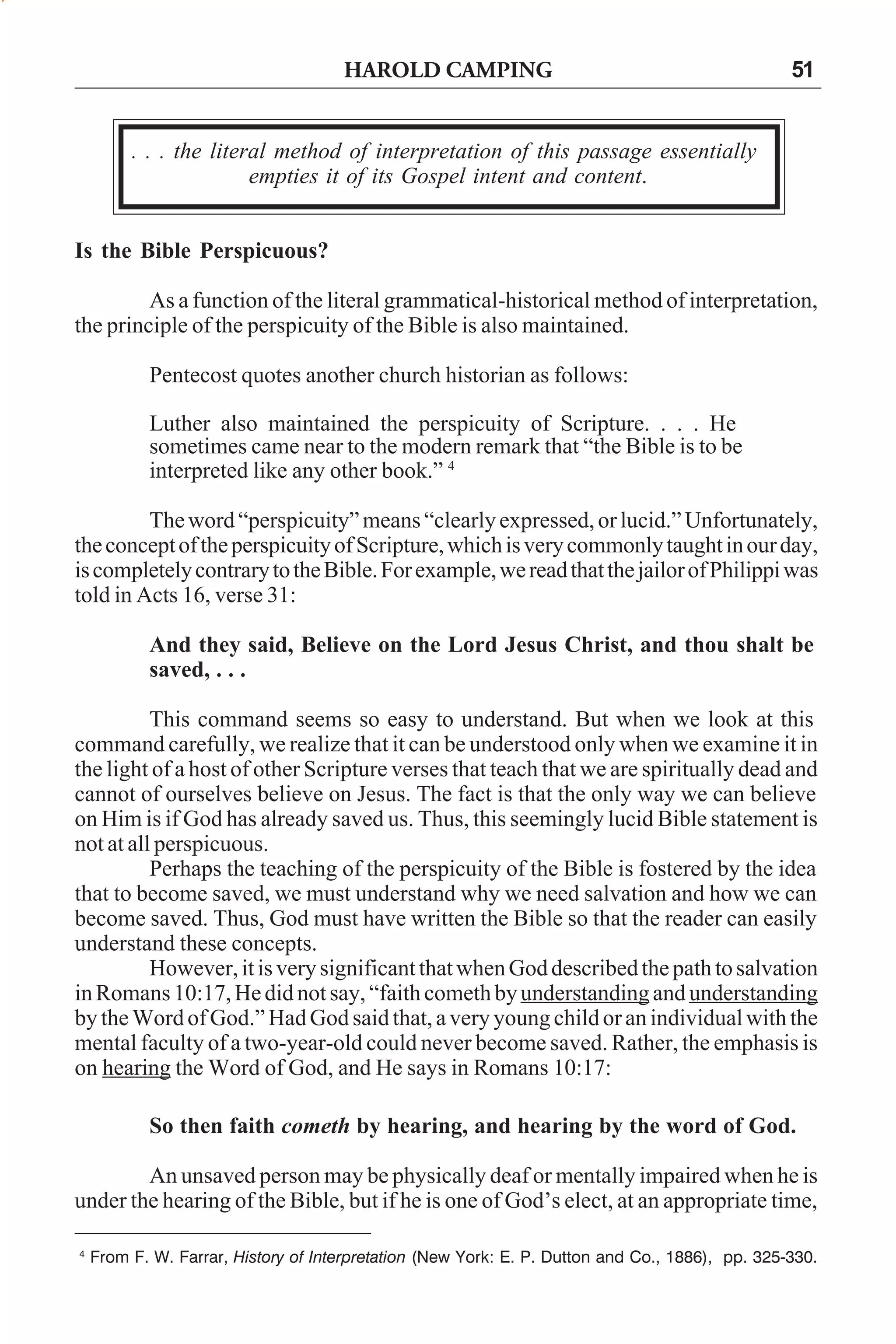HAROLD CAMPING

51

. . . the literal method of interpretation of this passage essentially
empties it of its Gospel intent and content.
Is the Bible Perspicuous?
As a function of the literal grammatical-historical method of interpretation,
the principle of the perspicuity of the Bible is also maintained.
Pentecost quotes another church historian as follows:
Luther also maintained the perspicuity of Scripture. . . . He
sometimes came near to the modern remark that “the Bible is to be
interpreted like any other book.” 4
The word “perspicuity” means “clearly expressed, or lucid.” Unfortunately,
the concept of the perspicuity of Scripture, which is very commonly taught in our day,
is completely contrary to the Bible. For example, we read that the jailor of Philippi was
told in Acts 16, verse 31:
And they said, Believe on the Lord Jesus Christ, and thou shalt be
saved, . . .
This command seems so easy to understand. But when we look at this
command carefully, we realize that it can be understood only when we examine it in
the light of a host of other Scripture verses that teach that we are spiritually dead and
cannot of ourselves believe on Jesus. The fact is that the only way we can believe
on Him is if God has already saved us. Thus, this seemingly lucid Bible statement is
not at all perspicuous.
Perhaps the teaching of the perspicuity of the Bible is fostered by the idea
that to become saved, we must understand why we need salvation and how we can
become saved. Thus, God must have written the Bible so that the reader can easily
understand these concepts.
However, it is very significant that when God described the path to salvation
in Romans 10:17, He did not say, “faith cometh by understanding and understanding
by the Word of God.” Had God said that, a very young child or an individual with the
mental faculty of a two-year-old could never become saved. Rather, the emphasis is
on hearing the Word of God, and He says in Romans 10:17:
So then faith cometh by hearing, and hearing by the word of God.
An unsaved person may be physically deaf or mentally impaired when he is
under the hearing of the Bible, but if he is one of God’s elect, at an appropriate time,
4

From F. W. Farrar, History of Interpretation (New York: E. P. Dutton and Co., 1886), pp. 325-330.

 