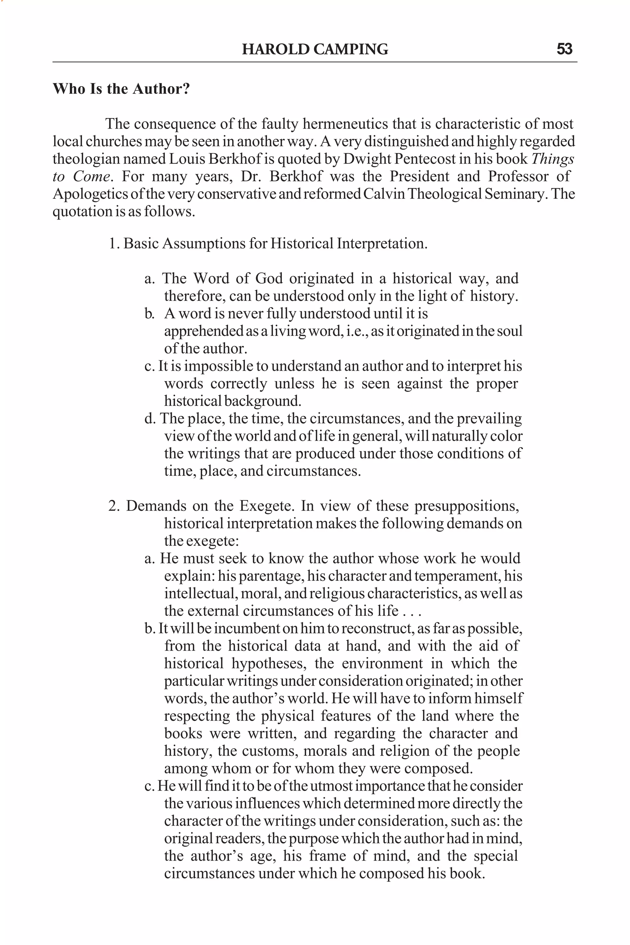 HAROLD CAMPING

53

Who Is the Author?
The consequence of the faulty hermeneutics that is characteristic of most
local churches may be seen in another way. A very distinguished and highly regarded
theologian named Louis Berkhof is quoted by Dwight Pentecost in his book Things
to Come. For many years, Dr. Berkhof was the President and Professor of
Apologetics of the very conservative and reformed Calvin Theological Seminary. The
quotation is as follows.
1. Basic Assumptions for Historical Interpretation.
a. The Word of God originated in a historical way, and
therefore, can be understood only in the light of history.
b. A word is never fully understood until it is
apprehended as a living word, i.e., as it originated in the soul
of the author.
c. It is impossible to understand an author and to interpret his
words correctly unless he is seen against the proper
historical background.
d. The place, the time, the circumstances, and the prevailing
view of the world and of life in general, will naturally color
the writings that are produced under those conditions of
time, place, and circumstances.
2. Demands on the Exegete. In view of these presuppositions,
historical interpretation makes the following demands on
the exegete:
a. He must seek to know the author whose work he would
explain: his parentage, his character and temperament, his
intellectual, moral, and religious characteristics, as well as
the external circumstances of his life . . .
b. It will be incumbent on him to reconstruct, as far as possible,
from the historical data at hand, and with the aid of
historical hypotheses, the environment in which the
particular writings under consideration originated; in other
words, the author’s world. He will have to inform himself
respecting the physical features of the land where the
books were written, and regarding the character and
history, the customs, morals and religion of the people
among whom or for whom they were composed.
c. He will find it to be of the utmost importance that he consider
the various influences which determined more directly the
character of the writings under consideration, such as: the
original readers, the purpose which the author had in mind,
the author’s age, his frame of mind, and the special
circumstances under which he composed his book.

 