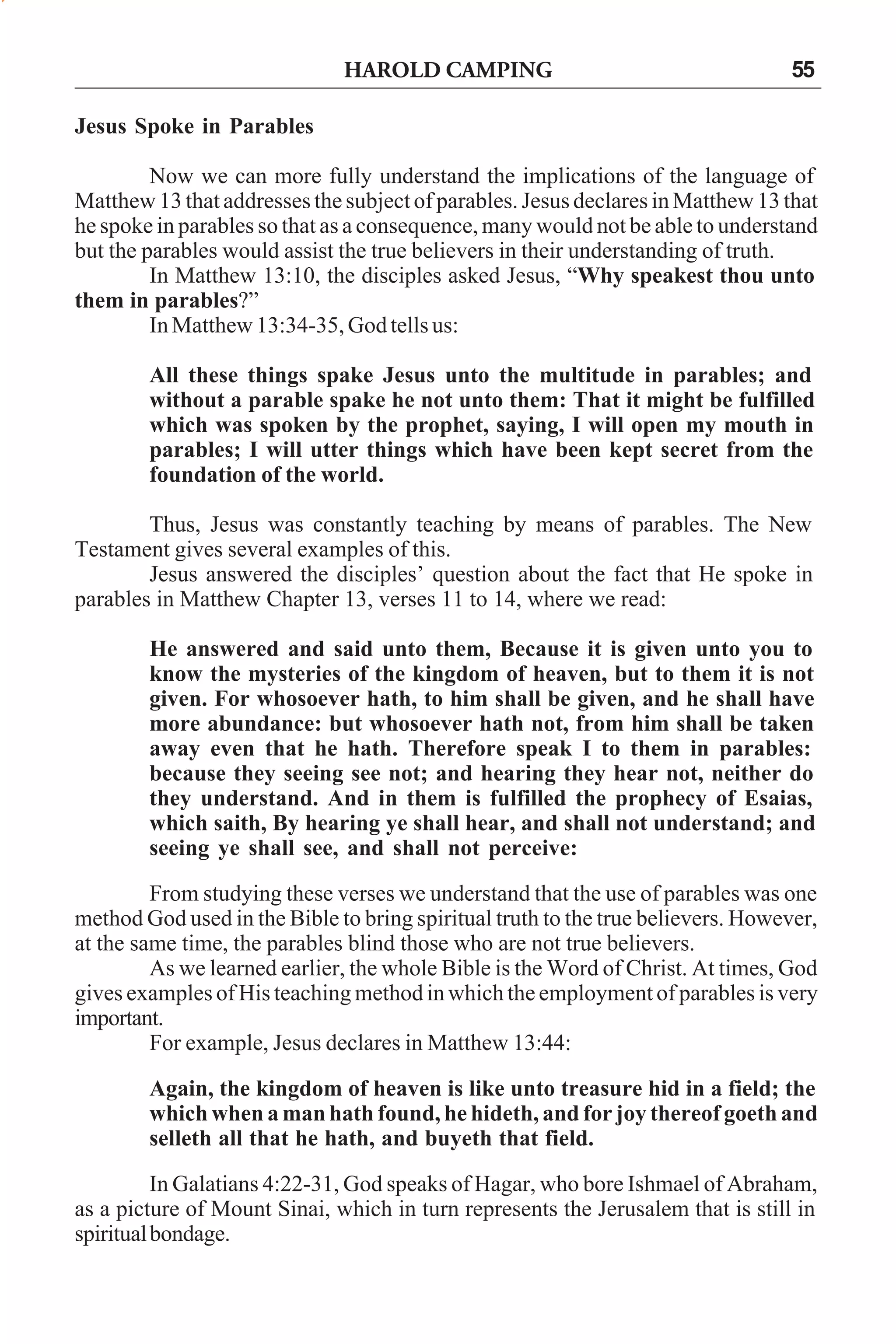 HAROLD CAMPING

55

Jesus Spoke in Parables
Now we can more fully understand the implications of the language of
Matthew 13 that addresses the subject of parables. Jesus declares in Matthew 13 that
he spoke in parables so that as a consequence, many would not be able to understand
but the parables would assist the true believers in their understanding of truth.
In Matthew 13:10, the disciples asked Jesus, “Why speakest thou unto
them in parables?”
In Matthew 13:34-35, God tells us:
All these things spake Jesus unto the multitude in parables; and
without a parable spake he not unto them: That it might be fulfilled
which was spoken by the prophet, saying, I will open my mouth in
parables; I will utter things which have been kept secret from the
foundation of the world.
Thus, Jesus was constantly teaching by means of parables. The New
Testament gives several examples of this.
Jesus answered the disciples’ question about the fact that He spoke in
parables in Matthew Chapter 13, verses 11 to 14, where we read:
He answered and said unto them, Because it is given unto you to
know the mysteries of the kingdom of heaven, but to them it is not
given. For whosoever hath, to him shall be given, and he shall have
more abundance: but whosoever hath not, from him shall be taken
away even that he hath. Therefore speak I to them in parables:
because they seeing see not; and hearing they hear not, neither do
they understand. And in them is fulfilled the prophecy of Esaias,
which saith, By hearing ye shall hear, and shall not understand; and
seeing ye shall see, and shall not perceive:
From studying these verses we understand that the use of parables was one
method God used in the Bible to bring spiritual truth to the true believers. However,
at the same time, the parables blind those who are not true believers.
As we learned earlier, the whole Bible is the Word of Christ. At times, God
gives examples of His teaching method in which the employment of parables is very
important.
For example, Jesus declares in Matthew 13:44:
Again, the kingdom of heaven is like unto treasure hid in a field; the
which when a man hath found, he hideth, and for joy thereof goeth and
selleth all that he hath, and buyeth that field.
In Galatians 4:22-31, God speaks of Hagar, who bore Ishmael of Abraham,
as a picture of Mount Sinai, which in turn represents the Jerusalem that is still in
spiritual bondage.

 