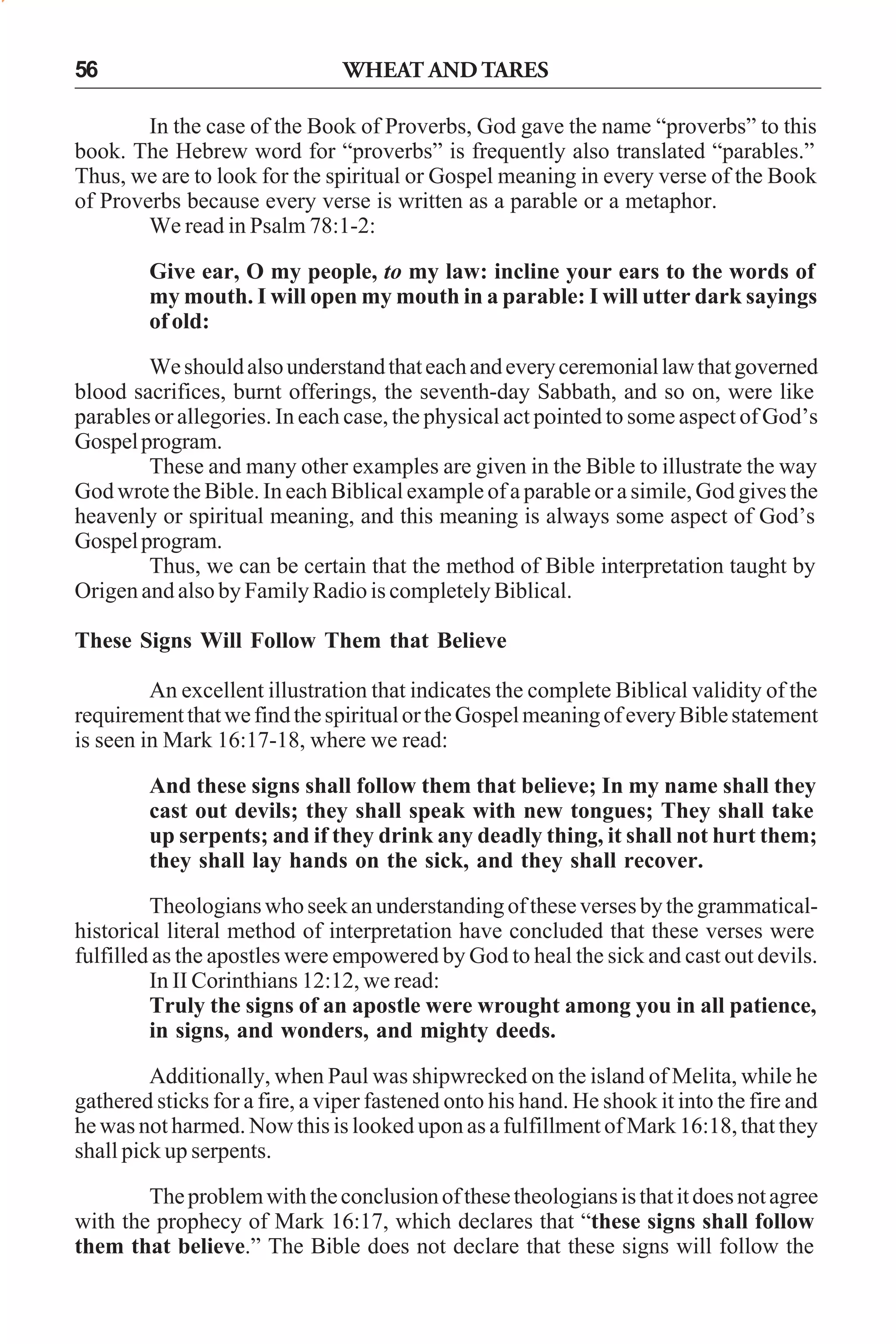 56

WHEAT AND TARES

In the case of the Book of Proverbs, God gave the name “proverbs” to this
book. The Hebrew word for “proverbs” is frequently also translated “parables.”
Thus, we are to look for the spiritual or Gospel meaning in every verse of the Book
of Proverbs because every verse is written as a parable or a metaphor.
We read in Psalm 78:1-2:
Give ear, O my people, to my law: incline your ears to the words of
my mouth. I will open my mouth in a parable: I will utter dark sayings
of old:
We should also understand that each and every ceremonial law that governed
blood sacrifices, burnt offerings, the seventh-day Sabbath, and so on, were like
parables or allegories. In each case, the physical act pointed to some aspect of God’s
Gospel program.
These and many other examples are given in the Bible to illustrate the way
God wrote the Bible. In each Biblical example of a parable or a simile, God gives the
heavenly or spiritual meaning, and this meaning is always some aspect of God’s
Gospel program.
Thus, we can be certain that the method of Bible interpretation taught by
Origen and also by Family Radio is completely Biblical.
These Signs Will Follow Them that Believe
An excellent illustration that indicates the complete Biblical validity of the
requirement that we find the spiritual or the Gospel meaning of every Bible statement
is seen in Mark 16:17-18, where we read:
And these signs shall follow them that believe; In my name shall they
cast out devils; they shall speak with new tongues; They shall take
up serpents; and if they drink any deadly thing, it shall not hurt them;
they shall lay hands on the sick, and they shall recover.
Theologians who seek an understanding of these verses by the grammaticalhistorical literal method of interpretation have concluded that these verses were
fulfilled as the apostles were empowered by God to heal the sick and cast out devils.
In II Corinthians 12:12, we read:
Truly the signs of an apostle were wrought among you in all patience,
in signs, and wonders, and mighty deeds.
Additionally, when Paul was shipwrecked on the island of Melita, while he
gathered sticks for a fire, a viper fastened onto his hand. He shook it into the fire and
he was not harmed. Now this is looked upon as a fulfillment of Mark 16:18, that they
shall pick up serpents.
The problem with the conclusion of these theologians is that it does not agree
with the prophecy of Mark 16:17, which declares that “these signs shall follow
them that believe.” The Bible does not declare that these signs will follow the

 