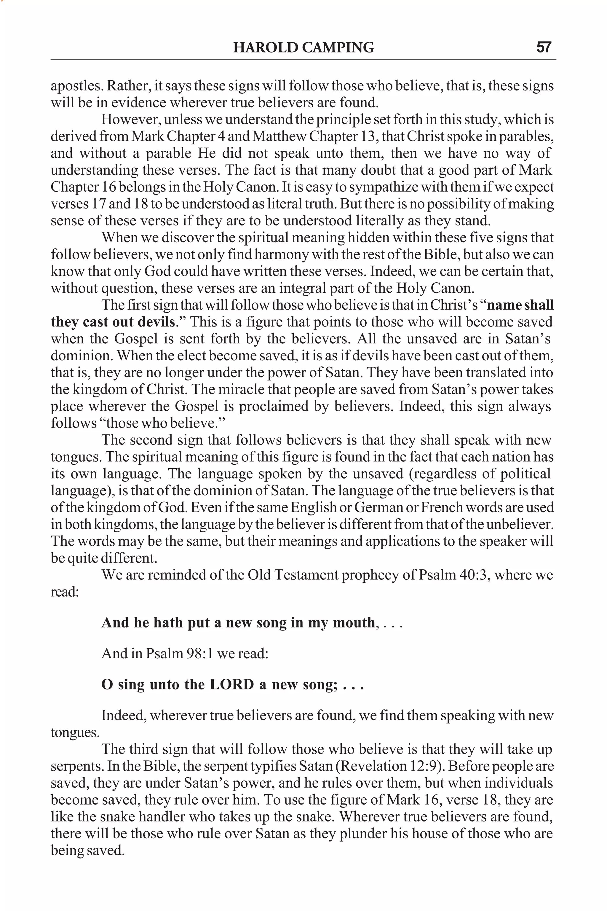HAROLD CAMPING

57

apostles. Rather, it says these signs will follow those who believe, that is, these signs
will be in evidence wherever true believers are found.
However, unless we understand the principle set forth in this study, which is
derived from Mark Chapter 4 and Matthew Chapter 13, that Christ spoke in parables,
and without a parable He did not speak unto them, then we have no way of
understanding these verses. The fact is that many doubt that a good part of Mark
Chapter 16 belongs in the Holy Canon. It is easy to sympathize with them if we expect
verses 17 and 18 to be understood as literal truth. But there is no possibility of making
sense of these verses if they are to be understood literally as they stand.
When we discover the spiritual meaning hidden within these five signs that
follow believers, we not only find harmony with the rest of the Bible, but also we can
know that only God could have written these verses. Indeed, we can be certain that,
without question, these verses are an integral part of the Holy Canon.
The first sign that will follow those who believe is that in Christ’s “name shall
they cast out devils.” This is a figure that points to those who will become saved
when the Gospel is sent forth by the believers. All the unsaved are in Satan’s
dominion. When the elect become saved, it is as if devils have been cast out of them,
that is, they are no longer under the power of Satan. They have been translated into
the kingdom of Christ. The miracle that people are saved from Satan’s power takes
place wherever the Gospel is proclaimed by believers. Indeed, this sign always
follows “those who believe.”
The second sign that follows believers is that they shall speak with new
tongues. The spiritual meaning of this figure is found in the fact that each nation has
its own language. The language spoken by the unsaved (regardless of political
language), is that of the dominion of Satan. The language of the true believers is that
of the kingdom of God. Even if the same English or German or French words are used
in both kingdoms, the language by the believer is different from that of the unbeliever.
The words may be the same, but their meanings and applications to the speaker will
be quite different.
We are reminded of the Old Testament prophecy of Psalm 40:3, where we
read:
And he hath put a new song in my mouth, . . .
And in Psalm 98:1 we read:
O sing unto the LORD a new song; . . .
Indeed, wherever true believers are found, we find them speaking with new
tongues.
The third sign that will follow those who believe is that they will take up
serpents. In the Bible, the serpent typifies Satan (Revelation 12:9). Before people are
saved, they are under Satan’s power, and he rules over them, but when individuals
become saved, they rule over him. To use the figure of Mark 16, verse 18, they are
like the snake handler who takes up the snake. Wherever true believers are found,
there will be those who rule over Satan as they plunder his house of those who are
being saved.

 