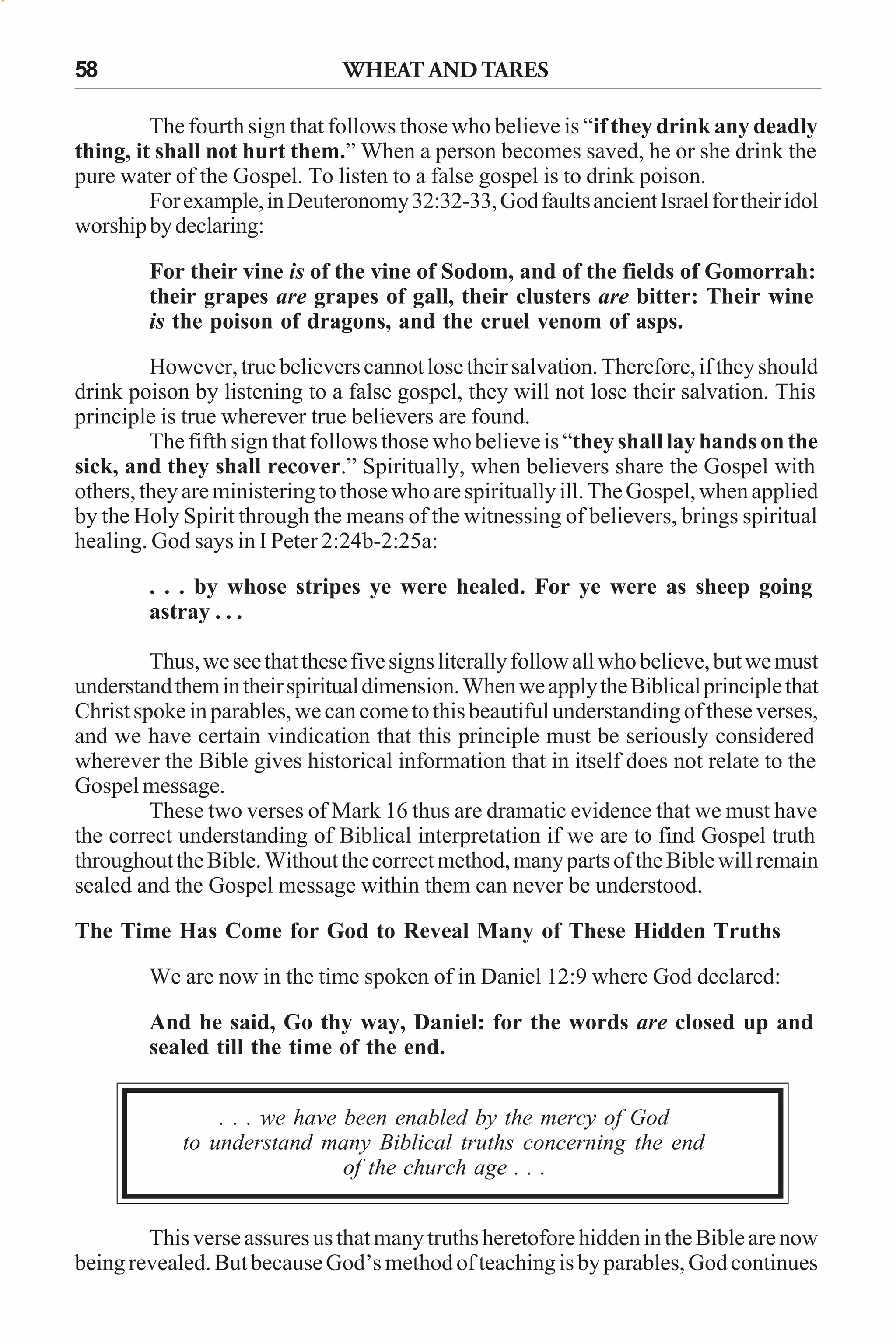 58

WHEAT AND TARES

The fourth sign that follows those who believe is “if they drink any deadly
thing, it shall not hurt them.” When a person becomes saved, he or she drink the
pure water of the Gospel. To listen to a false gospel is to drink poison.
For example, in Deuteronomy 32:32-33, God faults ancient Israel for their idol
worship by declaring:
For their vine is of the vine of Sodom, and of the fields of Gomorrah:
their grapes are grapes of gall, their clusters are bitter: Their wine
is the poison of dragons, and the cruel venom of asps.
However, true believers cannot lose their salvation. Therefore, if they should
drink poison by listening to a false gospel, they will not lose their salvation. This
principle is true wherever true believers are found.
The fifth sign that follows those who believe is “they shall lay hands on the
sick, and they shall recover.” Spiritually, when believers share the Gospel with
others, they are ministering to those who are spiritually ill. The Gospel, when applied
by the Holy Spirit through the means of the witnessing of believers, brings spiritual
healing. God says in I Peter 2:24b-2:25a:
. . . by whose stripes ye were healed. For ye were as sheep going
astray . . .
Thus, we see that these five signs literally follow all who believe, but we must
understand them in their spiritual dimension. When we apply the Biblical principle that
Christ spoke in parables, we can come to this beautiful understanding of these verses,
and we have certain vindication that this principle must be seriously considered
wherever the Bible gives historical information that in itself does not relate to the
Gospel message.
These two verses of Mark 16 thus are dramatic evidence that we must have
the correct understanding of Biblical interpretation if we are to find Gospel truth
throughout the Bible. Without the correct method, many parts of the Bible will remain
sealed and the Gospel message within them can never be understood.
The Time Has Come for God to Reveal Many of These Hidden Truths
We are now in the time spoken of in Daniel 12:9 where God declared:
And he said, Go thy way, Daniel: for the words are closed up and
sealed till the time of the end.
. . . we have been enabled by the mercy of God
to understand many Biblical truths concerning the end
of the church age . . .
This verse assures us that many truths heretofore hidden in the Bible are now
being revealed. But because God’s method of teaching is by parables, God continues

 