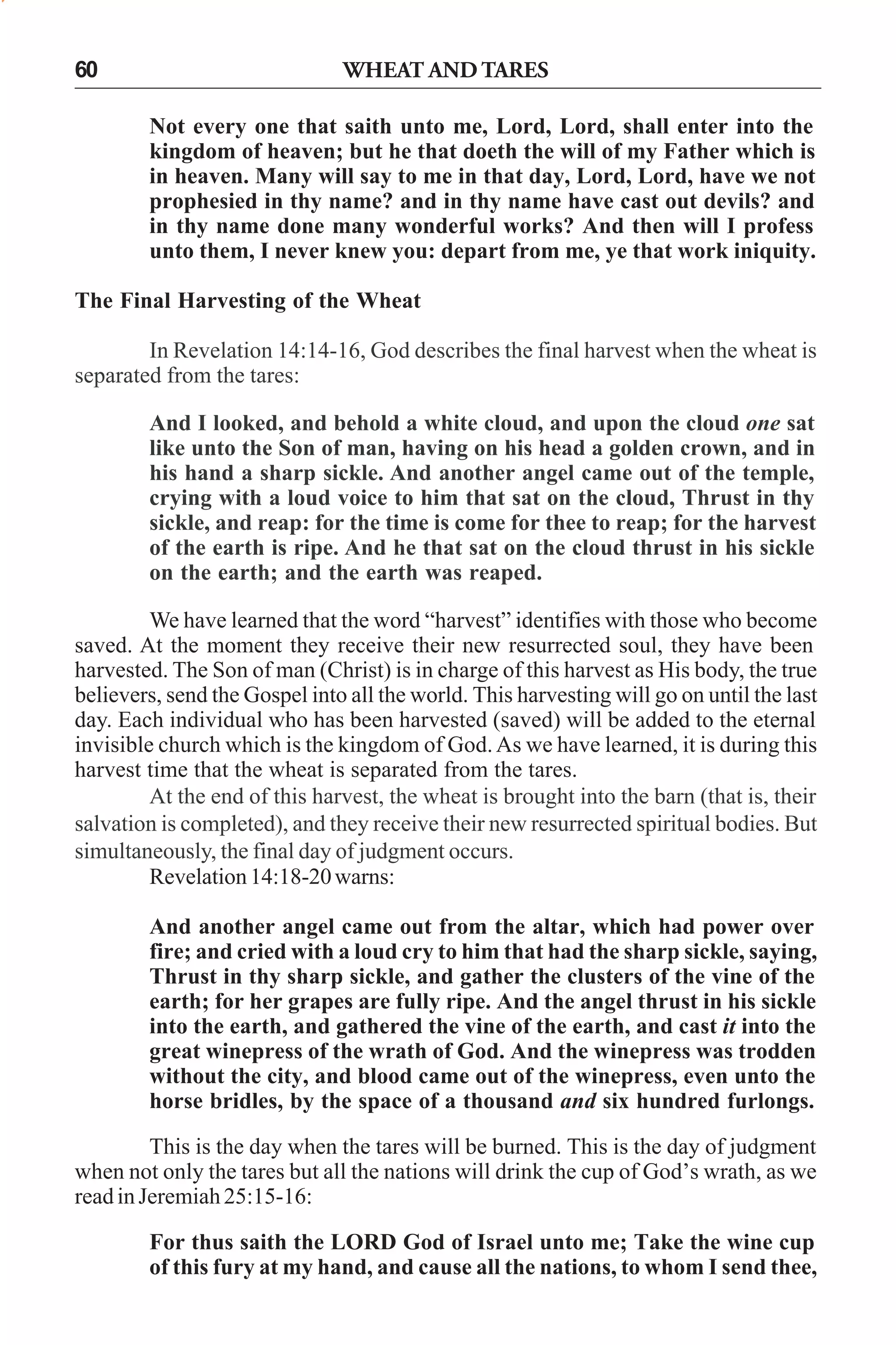60

WHEAT AND TARES
Not every one that saith unto me, Lord, Lord, shall enter into the
kingdom of heaven; but he that doeth the will of my Father which is
in heaven. Many will say to me in that day, Lord, Lord, have we not
prophesied in thy name? and in thy name have cast out devils? and
in thy name done many wonderful works? And then will I profess
unto them, I never knew you: depart from me, ye that work iniquity.

The Final Harvesting of the Wheat
In Revelation 14:14-16, God describes the final harvest when the wheat is
separated from the tares:
And I looked, and behold a white cloud, and upon the cloud one sat
like unto the Son of man, having on his head a golden crown, and in
his hand a sharp sickle. And another angel came out of the temple,
crying with a loud voice to him that sat on the cloud, Thrust in thy
sickle, and reap: for the time is come for thee to reap; for the harvest
of the earth is ripe. And he that sat on the cloud thrust in his sickle
on the earth; and the earth was reaped.
We have learned that the word “harvest” identifies with those who become
saved. At the moment they receive their new resurrected soul, they have been
harvested. The Son of man (Christ) is in charge of this harvest as His body, the true
believers, send the Gospel into all the world. This harvesting will go on until the last
day. Each individual who has been harvested (saved) will be added to the eternal
invisible church which is the kingdom of God. As we have learned, it is during this
harvest time that the wheat is separated from the tares.
At the end of this harvest, the wheat is brought into the barn (that is, their
salvation is completed), and they receive their new resurrected spiritual bodies. But
simultaneously, the final day of judgment occurs.
Revelation 14:18-20 warns:
And another angel came out from the altar, which had power over
fire; and cried with a loud cry to him that had the sharp sickle, saying,
Thrust in thy sharp sickle, and gather the clusters of the vine of the
earth; for her grapes are fully ripe. And the angel thrust in his sickle
into the earth, and gathered the vine of the earth, and cast it into the
great winepress of the wrath of God. And the winepress was trodden
without the city, and blood came out of the winepress, even unto the
horse bridles, by the space of a thousand and six hundred furlongs.
This is the day when the tares will be burned. This is the day of judgment
when not only the tares but all the nations will drink the cup of God’s wrath, as we
read in Jeremiah 25:15-16:
For thus saith the LORD God of Israel unto me; Take the wine cup
of this fury at my hand, and cause all the nations, to whom I send thee,

 