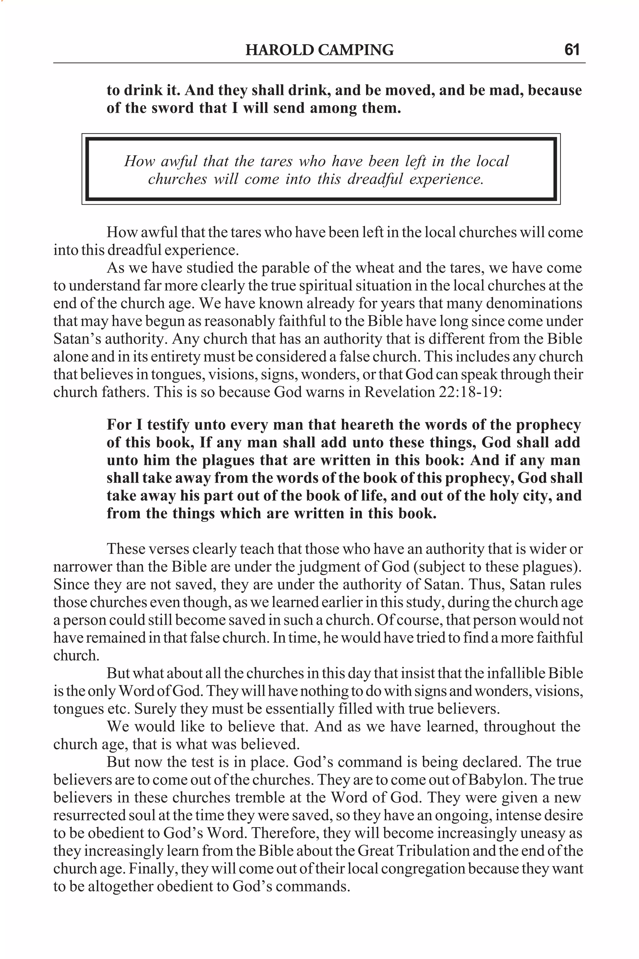 HAROLD CAMPING

61

to drink it. And they shall drink, and be moved, and be mad, because
of the sword that I will send among them.
How awful that the tares who have been left in the local
churches will come into this dreadful experience.
How awful that the tares who have been left in the local churches will come
into this dreadful experience.
As we have studied the parable of the wheat and the tares, we have come
to understand far more clearly the true spiritual situation in the local churches at the
end of the church age. We have known already for years that many denominations
that may have begun as reasonably faithful to the Bible have long since come under
Satan’s authority. Any church that has an authority that is different from the Bible
alone and in its entirety must be considered a false church. This includes any church
that believes in tongues, visions, signs, wonders, or that God can speak through their
church fathers. This is so because God warns in Revelation 22:18-19:
For I testify unto every man that heareth the words of the prophecy
of this book, If any man shall add unto these things, God shall add
unto him the plagues that are written in this book: And if any man
shall take away from the words of the book of this prophecy, God shall
take away his part out of the book of life, and out of the holy city, and
from the things which are written in this book.
These verses clearly teach that those who have an authority that is wider or
narrower than the Bible are under the judgment of God (subject to these plagues).
Since they are not saved, they are under the authority of Satan. Thus, Satan rules
those churches even though, as we learned earlier in this study, during the church age
a person could still become saved in such a church. Of course, that person would not
have remained in that false church. In time, he would have tried to find a more faithful
church.
But what about all the churches in this day that insist that the infallible Bible
is the only Word of God. They will have nothing to do with signs and wonders, visions,
tongues etc. Surely they must be essentially filled with true believers.
We would like to believe that. And as we have learned, throughout the
church age, that is what was believed.
But now the test is in place. God’s command is being declared. The true
believers are to come out of the churches. They are to come out of Babylon. The true
believers in these churches tremble at the Word of God. They were given a new
resurrected soul at the time they were saved, so they have an ongoing, intense desire
to be obedient to God’s Word. Therefore, they will become increasingly uneasy as
they increasingly learn from the Bible about the Great Tribulation and the end of the
church age. Finally, they will come out of their local congregation because they want
to be altogether obedient to God’s commands.

 