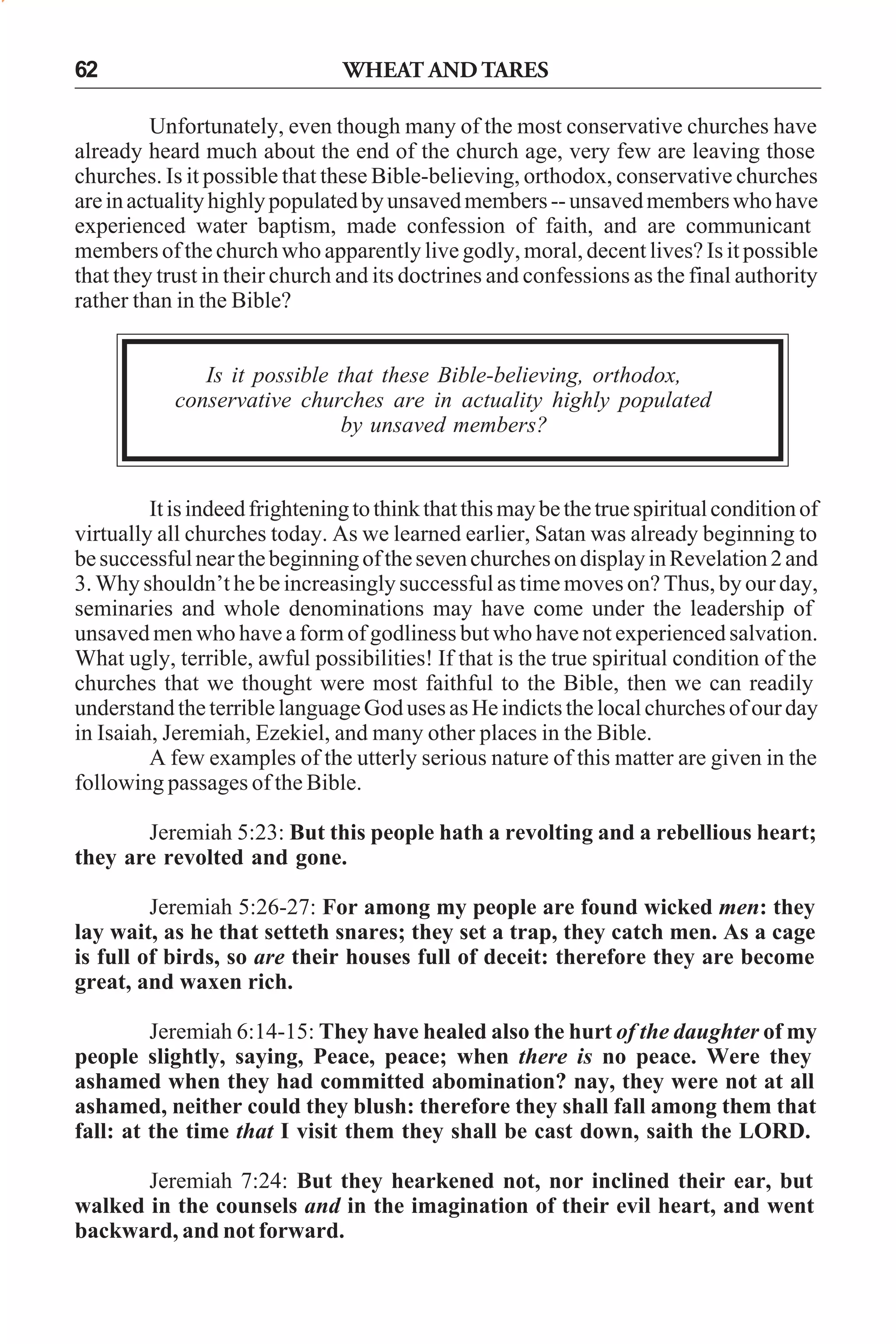 62

WHEAT AND TARES

Unfortunately, even though many of the most conservative churches have
already heard much about the end of the church age, very few are leaving those
churches. Is it possible that these Bible-believing, orthodox, conservative churches
are in actuality highly populated by unsaved members -- unsaved members who have
experienced water baptism, made confession of faith, and are communicant
members of the church who apparently live godly, moral, decent lives? Is it possible
that they trust in their church and its doctrines and confessions as the final authority
rather than in the Bible?
Is it possible that these Bible-believing, orthodox,
conservative churches are in actuality highly populated
by unsaved members?

It is indeed frightening to think that this may be the true spiritual condition of
virtually all churches today. As we learned earlier, Satan was already beginning to
be successful near the beginning of the seven churches on display in Revelation 2 and
3. Why shouldn’t he be increasingly successful as time moves on? Thus, by our day,
seminaries and whole denominations may have come under the leadership of
unsaved men who have a form of godliness but who have not experienced salvation.
What ugly, terrible, awful possibilities! If that is the true spiritual condition of the
churches that we thought were most faithful to the Bible, then we can readily
understand the terrible language God uses as He indicts the local churches of our day
in Isaiah, Jeremiah, Ezekiel, and many other places in the Bible.
A few examples of the utterly serious nature of this matter are given in the
following passages of the Bible.
Jeremiah 5:23: But this people hath a revolting and a rebellious heart;
they are revolted and gone.
Jeremiah 5:26-27: For among my people are found wicked men: they
lay wait, as he that setteth snares; they set a trap, they catch men. As a cage
is full of birds, so are their houses full of deceit: therefore they are become
great, and waxen rich.
Jeremiah 6:14-15: They have healed also the hurt of the daughter of my
people slightly, saying, Peace, peace; when there is no peace. Were they
ashamed when they had committed abomination? nay, they were not at all
ashamed, neither could they blush: therefore they shall fall among them that
fall: at the time that I visit them they shall be cast down, saith the LORD.
Jeremiah 7:24: But they hearkened not, nor inclined their ear, but
walked in the counsels and in the imagination of their evil heart, and went
backward, and not forward.

 