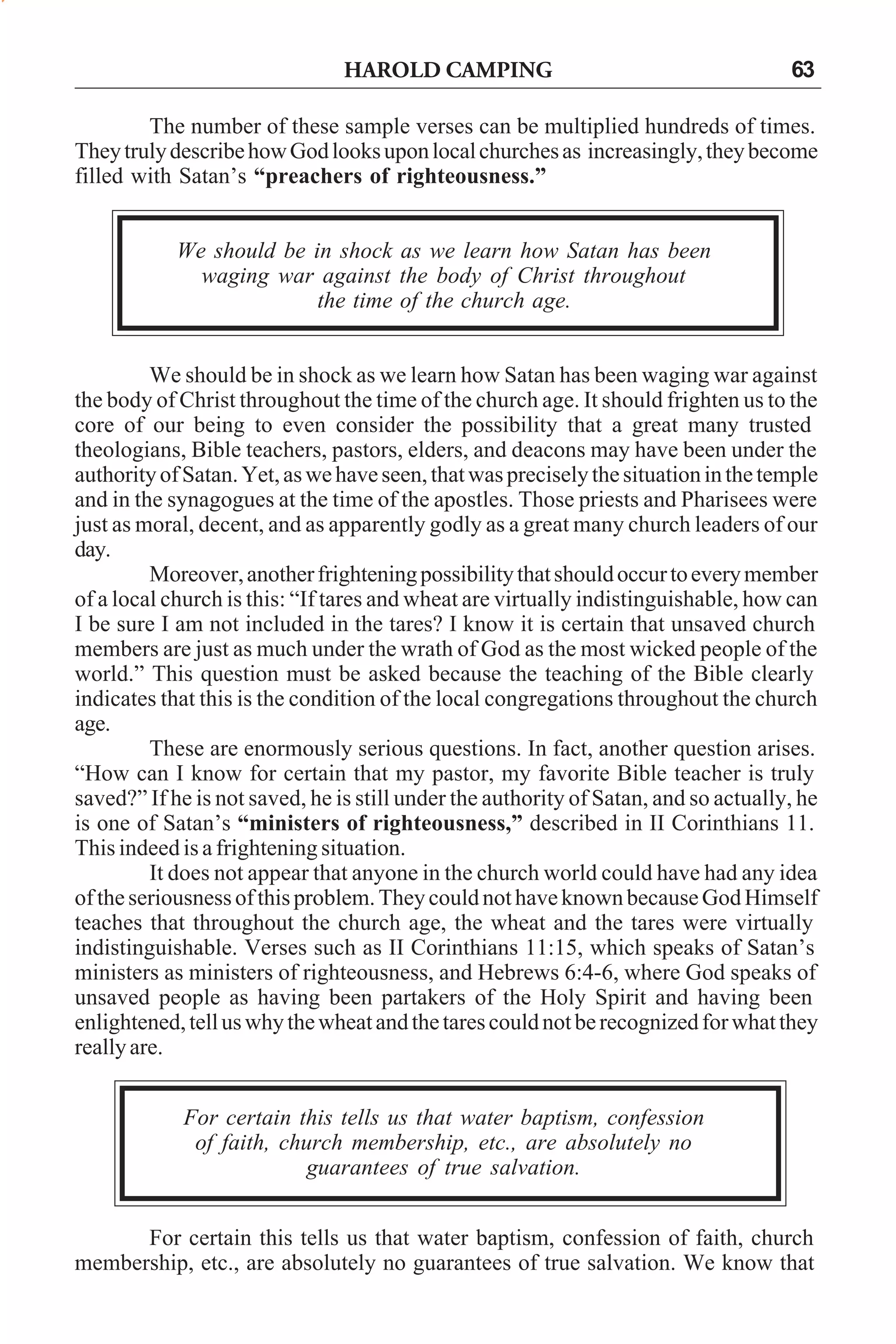 HAROLD CAMPING

63

The number of these sample verses can be multiplied hundreds of times.
They truly describe how God looks upon local churches as increasingly, they become
filled with Satan’s “preachers of righteousness.”
We should be in shock as we learn how Satan has been
waging war against the body of Christ throughout
the time of the church age.
We should be in shock as we learn how Satan has been waging war against
the body of Christ throughout the time of the church age. It should frighten us to the
core of our being to even consider the possibility that a great many trusted
theologians, Bible teachers, pastors, elders, and deacons may have been under the
authority of Satan. Yet, as we have seen, that was precisely the situation in the temple
and in the synagogues at the time of the apostles. Those priests and Pharisees were
just as moral, decent, and as apparently godly as a great many church leaders of our
day.
Moreover, another frightening possibility that should occur to every member
of a local church is this: “If tares and wheat are virtually indistinguishable, how can
I be sure I am not included in the tares? I know it is certain that unsaved church
members are just as much under the wrath of God as the most wicked people of the
world.” This question must be asked because the teaching of the Bible clearly
indicates that this is the condition of the local congregations throughout the church
age.
These are enormously serious questions. In fact, another question arises.
“How can I know for certain that my pastor, my favorite Bible teacher is truly
saved?” If he is not saved, he is still under the authority of Satan, and so actually, he
is one of Satan’s “ministers of righteousness,” described in II Corinthians 11.
This indeed is a frightening situation.
It does not appear that anyone in the church world could have had any idea
of the seriousness of this problem. They could not have known because God Himself
teaches that throughout the church age, the wheat and the tares were virtually
indistinguishable. Verses such as II Corinthians 11:15, which speaks of Satan’s
ministers as ministers of righteousness, and Hebrews 6:4-6, where God speaks of
unsaved people as having been partakers of the Holy Spirit and having been
enlightened, tell us why the wheat and the tares could not be recognized for what they
really are.
For certain this tells us that water baptism, confession
of faith, church membership, etc., are absolutely no
guarantees of true salvation.
For certain this tells us that water baptism, confession of faith, church
membership, etc., are absolutely no guarantees of true salvation. We know that

 