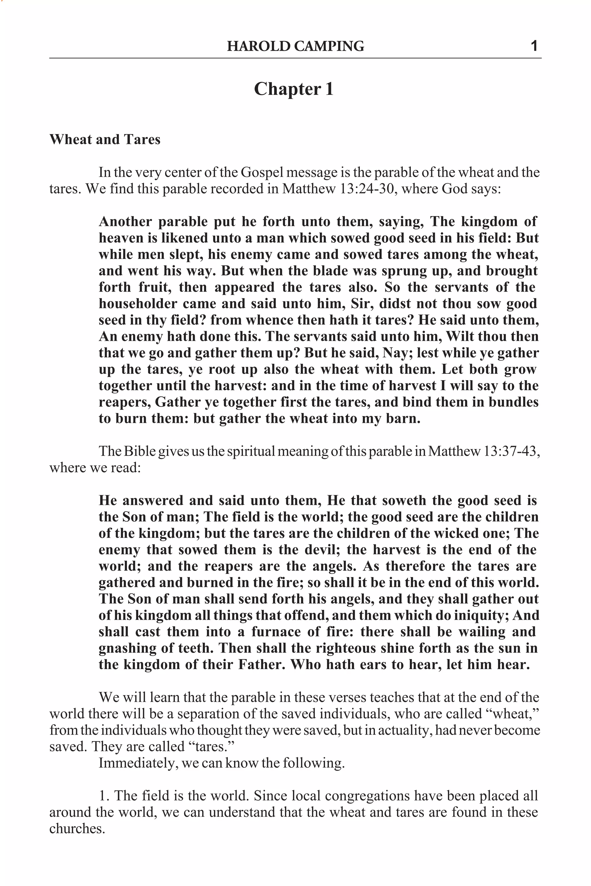 HAROLD CAMPING

1

Chapter 1
Wheat and Tares
In the very center of the Gospel message is the parable of the wheat and the
tares. We find this parable recorded in Matthew 13:24-30, where God says:
Another parable put he forth unto them, saying, The kingdom of
heaven is likened unto a man which sowed good seed in his field: But
while men slept, his enemy came and sowed tares among the wheat,
and went his way. But when the blade was sprung up, and brought
forth fruit, then appeared the tares also. So the servants of the
householder came and said unto him, Sir, didst not thou sow good
seed in thy field? from whence then hath it tares? He said unto them,
An enemy hath done this. The servants said unto him, Wilt thou then
that we go and gather them up? But he said, Nay; lest while ye gather
up the tares, ye root up also the wheat with them. Let both grow
together until the harvest: and in the time of harvest I will say to the
reapers, Gather ye together first the tares, and bind them in bundles
to burn them: but gather the wheat into my barn.
The Bible gives us the spiritual meaning of this parable in Matthew 13:37-43,
where we read:
He answered and said unto them, He that soweth the good seed is
the Son of man; The field is the world; the good seed are the children
of the kingdom; but the tares are the children of the wicked one; The
enemy that sowed them is the devil; the harvest is the end of the
world; and the reapers are the angels. As therefore the tares are
gathered and burned in the fire; so shall it be in the end of this world.
The Son of man shall send forth his angels, and they shall gather out
of his kingdom all things that offend, and them which do iniquity; And
shall cast them into a furnace of fire: there shall be wailing and
gnashing of teeth. Then shall the righteous shine forth as the sun in
the kingdom of their Father. Who hath ears to hear, let him hear.
We will learn that the parable in these verses teaches that at the end of the
world there will be a separation of the saved individuals, who are called “wheat,”
from the individuals who thought they were saved, but in actuality, had never become
saved. They are called “tares.”
Immediately, we can know the following.
1. The field is the world. Since local congregations have been placed all
around the world, we can understand that the wheat and tares are found in these
churches.

 