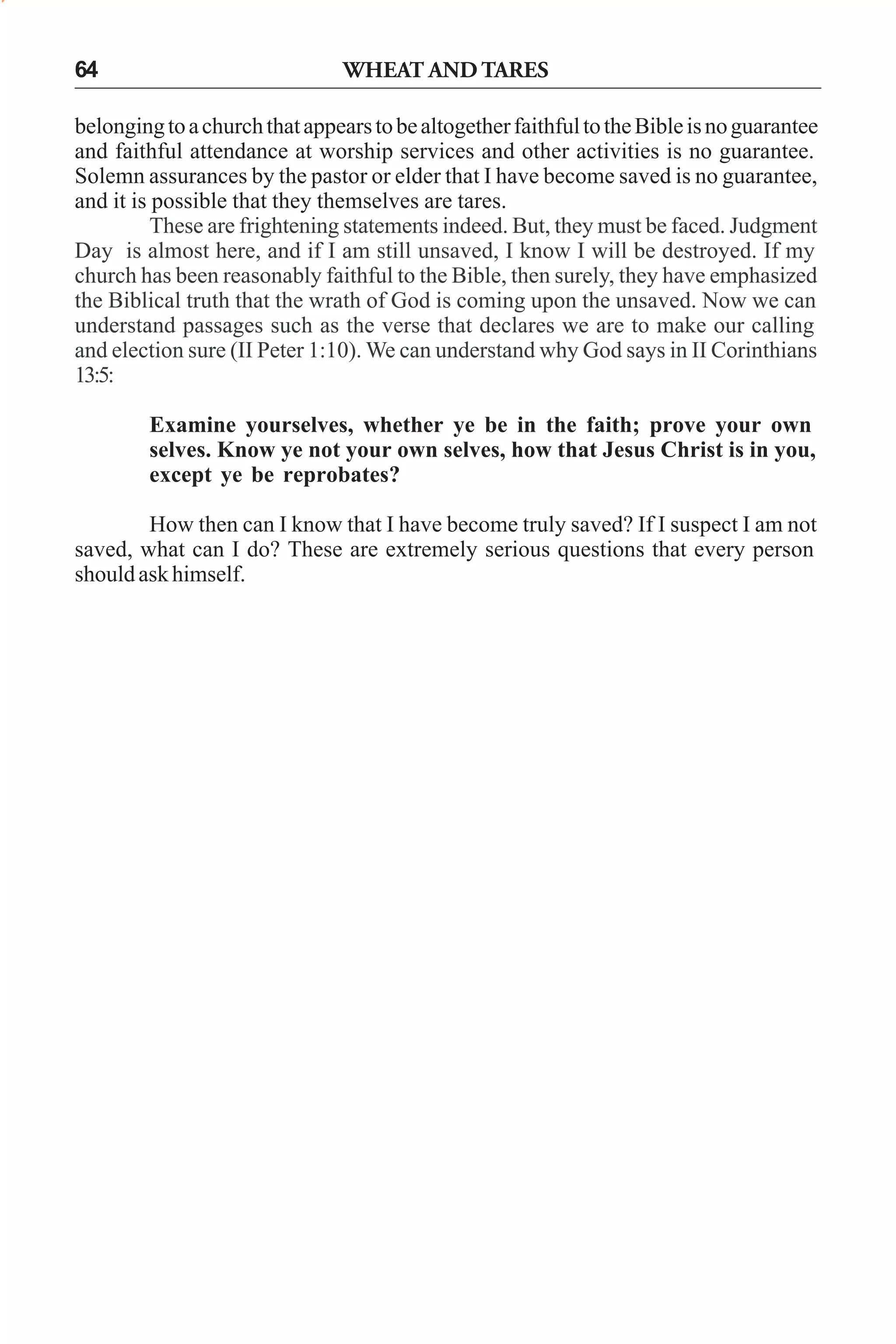 64

WHEAT AND TARES

belonging to a church that appears to be altogether faithful to the Bible is no guarantee
and faithful attendance at worship services and other activities is no guarantee.
Solemn assurances by the pastor or elder that I have become saved is no guarantee,
and it is possible that they themselves are tares.
These are frightening statements indeed. But, they must be faced. Judgment
Day is almost here, and if I am still unsaved, I know I will be destroyed. If my
church has been reasonably faithful to the Bible, then surely, they have emphasized
the Biblical truth that the wrath of God is coming upon the unsaved. Now we can
understand passages such as the verse that declares we are to make our calling
and election sure (II Peter 1:10). We can understand why God says in II Corinthians
13:5:
Examine yourselves, whether ye be in the faith; prove your own
selves. Know ye not your own selves, how that Jesus Christ is in you,
except ye be reprobates?
How then can I know that I have become truly saved? If I suspect I am not
saved, what can I do? These are extremely serious questions that every person
should ask himself.

 