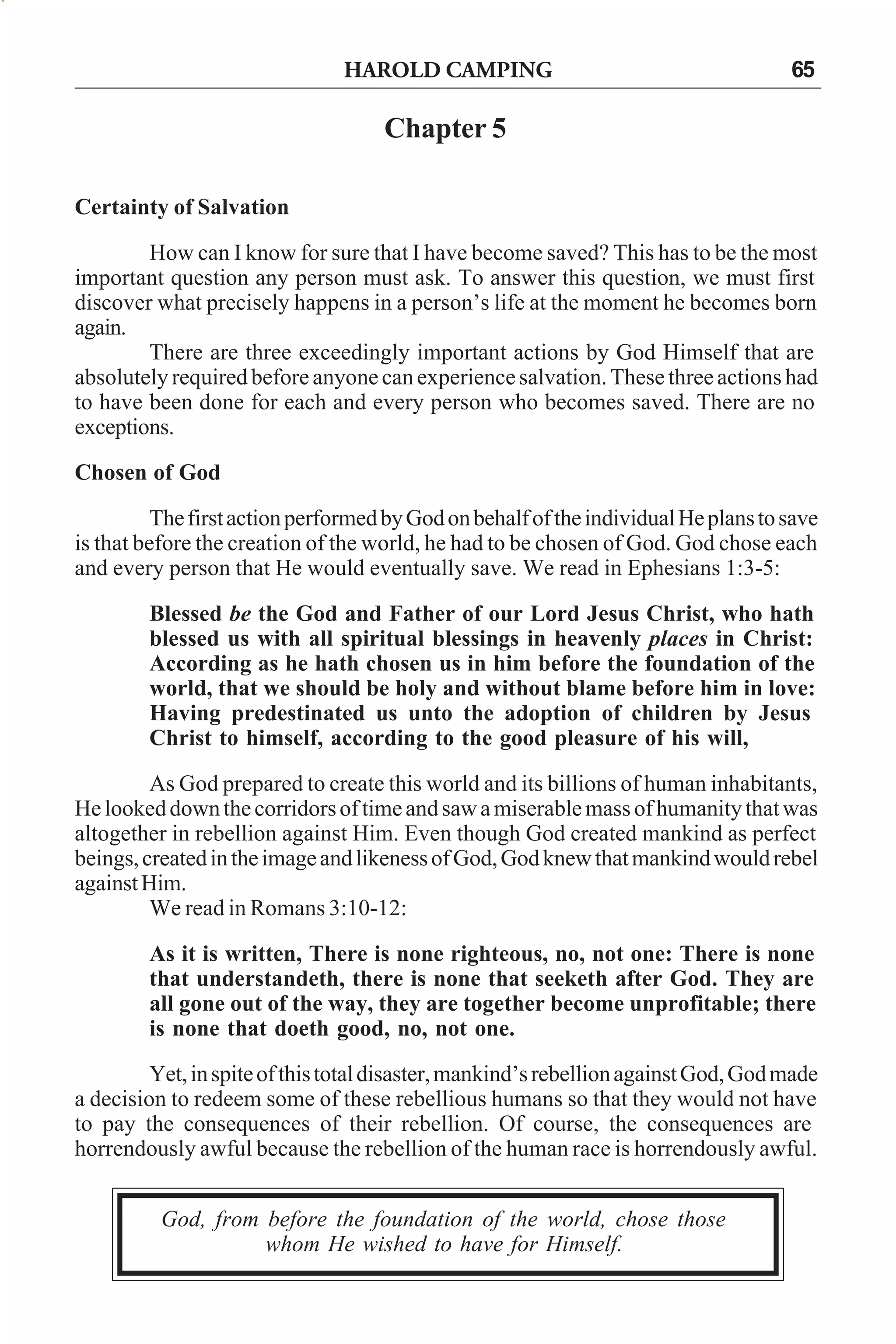 HAROLD CAMPING

65

Chapter 5
Certainty of Salvation
How can I know for sure that I have become saved? This has to be the most
important question any person must ask. To answer this question, we must first
discover what precisely happens in a person’s life at the moment he becomes born
again.
There are three exceedingly important actions by God Himself that are
absolutely required before anyone can experience salvation. These three actions had
to have been done for each and every person who becomes saved. There are no
exceptions.
Chosen of God
The first action performed by God on behalf of the individual He plans to save
is that before the creation of the world, he had to be chosen of God. God chose each
and every person that He would eventually save. We read in Ephesians 1:3-5:
Blessed be the God and Father of our Lord Jesus Christ, who hath
blessed us with all spiritual blessings in heavenly places in Christ:
According as he hath chosen us in him before the foundation of the
world, that we should be holy and without blame before him in love:
Having predestinated us unto the adoption of children by Jesus
Christ to himself, according to the good pleasure of his will,
As God prepared to create this world and its billions of human inhabitants,
He looked down the corridors of time and saw a miserable mass of humanity that was
altogether in rebellion against Him. Even though God created mankind as perfect
beings, created in the image and likeness of God, God knew that mankind would rebel
against Him.
We read in Romans 3:10-12:
As it is written, There is none righteous, no, not one: There is none
that understandeth, there is none that seeketh after God. They are
all gone out of the way, they are together become unprofitable; there
is none that doeth good, no, not one.
Yet, in spite of this total disaster, mankind’s rebellion against God, God made
a decision to redeem some of these rebellious humans so that they would not have
to pay the consequences of their rebellion. Of course, the consequences are
horrendously awful because the rebellion of the human race is horrendously awful.
God, from before the foundation of the world, chose those
whom He wished to have for Himself.

 